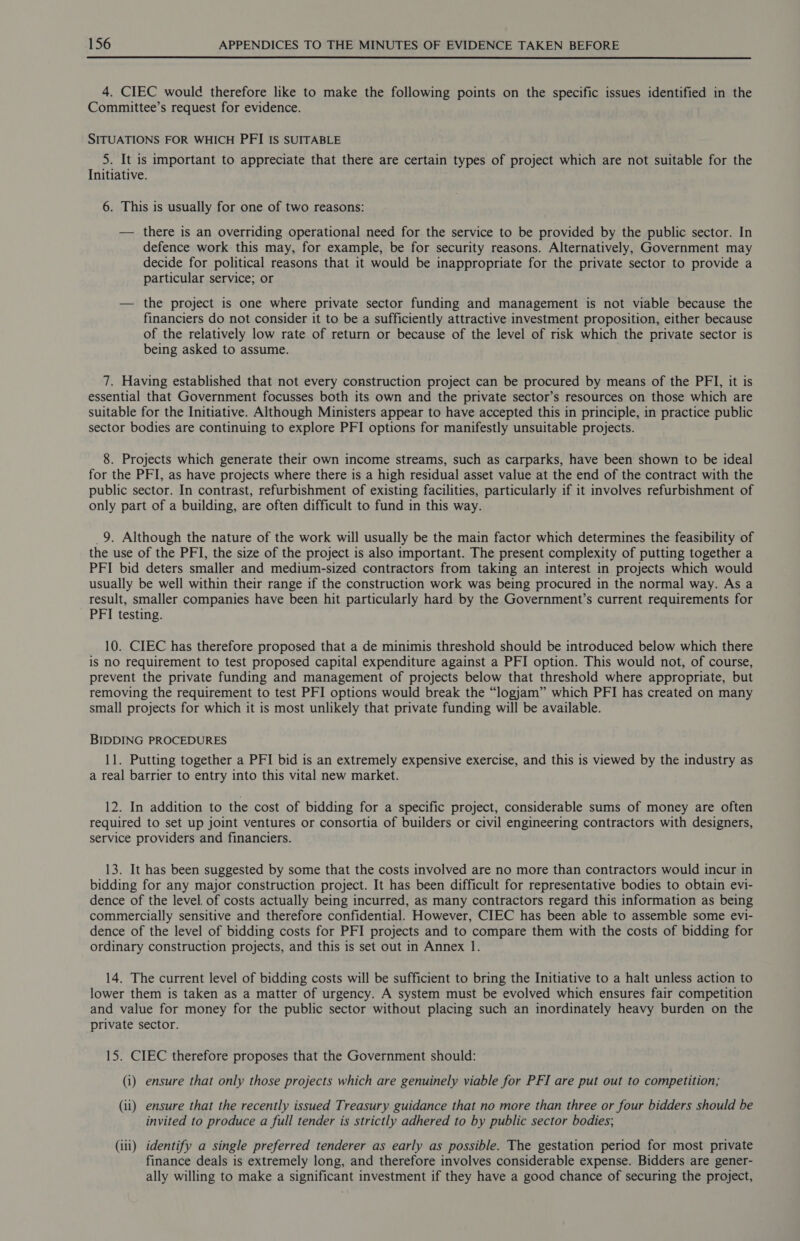  4. CIEC would therefore like to make the following points on the specific issues identified in the Committee’s request for evidence. SITUATIONS FOR WHICH PFI IS SUITABLE 5. It is important to appreciate that there are certain types of project which are not suitable for the Initiative. 6. This is usually for one of two reasons: — there is an overriding operational need for the service to be provided by the public sector. In defence work this may, for example, be for security reasons. Alternatively, Government may decide for political reasons that it would be inappropriate for the private sector to provide a particular service; or — the project is one where private sector funding and management is not viable because the financiers do not consider it to be a sufficiently attractive investment proposition, either because of the relatively low rate of return or because of the level of risk which the private sector is being asked to assume. 7. Having established that not every construction project can be procured by means of the PFI, it is essential that Government focusses both its own and the private sector’s resources on those which are suitable for the Initiative. Although Ministers appear to have accepted this in principle, in practice public sector bodies are continuing to explore PFI options for manifestly unsuitable projects. 8. Projects which generate their own income streams, such as carparks, have been shown to be ideal for the PFI, as have projects where there is a high residual asset value at the end of the contract with the public sector. In contrast, refurbishment of existing facilities, particularly if it involves refurbishment of only part of a building, are often difficult to fund in this way. _9. Although the nature of the work will usually be the main factor which determines the feasibility of the use of the PFI, the size of the project is also important. The present complexity of putting together a PFI bid deters smaller and medium-sized contractors from taking an interest in projects which would usually be well within their range if the construction work was being procured in the normal way. As a result, smaller companies have been hit particularly hard by the Government’s current requirements for PFI testing. 10. CIEC has therefore proposed that a de minimis threshold should be introduced below which there is nO requirement to test proposed capital expenditure against a PFI option. This would not, of course, prevent the private funding and management of projects below that threshold where appropriate, but removing the requirement to test PFI options would break the “logjam” which PFI has created on many small projects for which it is most unlikely that private funding will be available. BIDDING PROCEDURES 11. Putting together a PFI bid is an extremely expensive exercise, and this is viewed by the industry as a real barrier to entry into this vital new market. 12. In addition to the cost of bidding for a specific project, considerable sums of money are often required to set up joint ventures or consortia of builders or civil engineering contractors with designers, service providers and financiers. 13. It has been suggested by some that the costs involved are no more than contractors would incur in bidding for any major construction project. It has been difficult for representative bodies to obtain evi- dence of the level. of costs actually being incurred, as many contractors regard this information as being commercially sensitive and therefore confidential. However, CIEC has been able to assemble some evi- dence of the level of bidding costs for PFI projects and to compare them with the costs of bidding for ordinary construction projects, and this is set out in Annex 1. 14. The current level of bidding costs will be sufficient to bring the Initiative to a halt unless action to lower them is taken as a matter of urgency. A system must be evolved which ensures fair competition and value for money for the public sector without placing such an inordinately heavy burden on the private sector. 15. CIEC therefore proposes that the Government should: (i) ensure that only those projects which are genuinely viable for PFI are put out to competition; (ii) ensure that the recently issued Treasury guidance that no more than three or four bidders should be invited to produce a full tender is strictly adhered to by public sector bodies; (iii) identify a single preferred tenderer as early as possible. The gestation period for most private finance deals is extremely long, and therefore involves considerable expense. Bidders are gener- ally willing to make a significant investment if they have a good chance of securing the project,