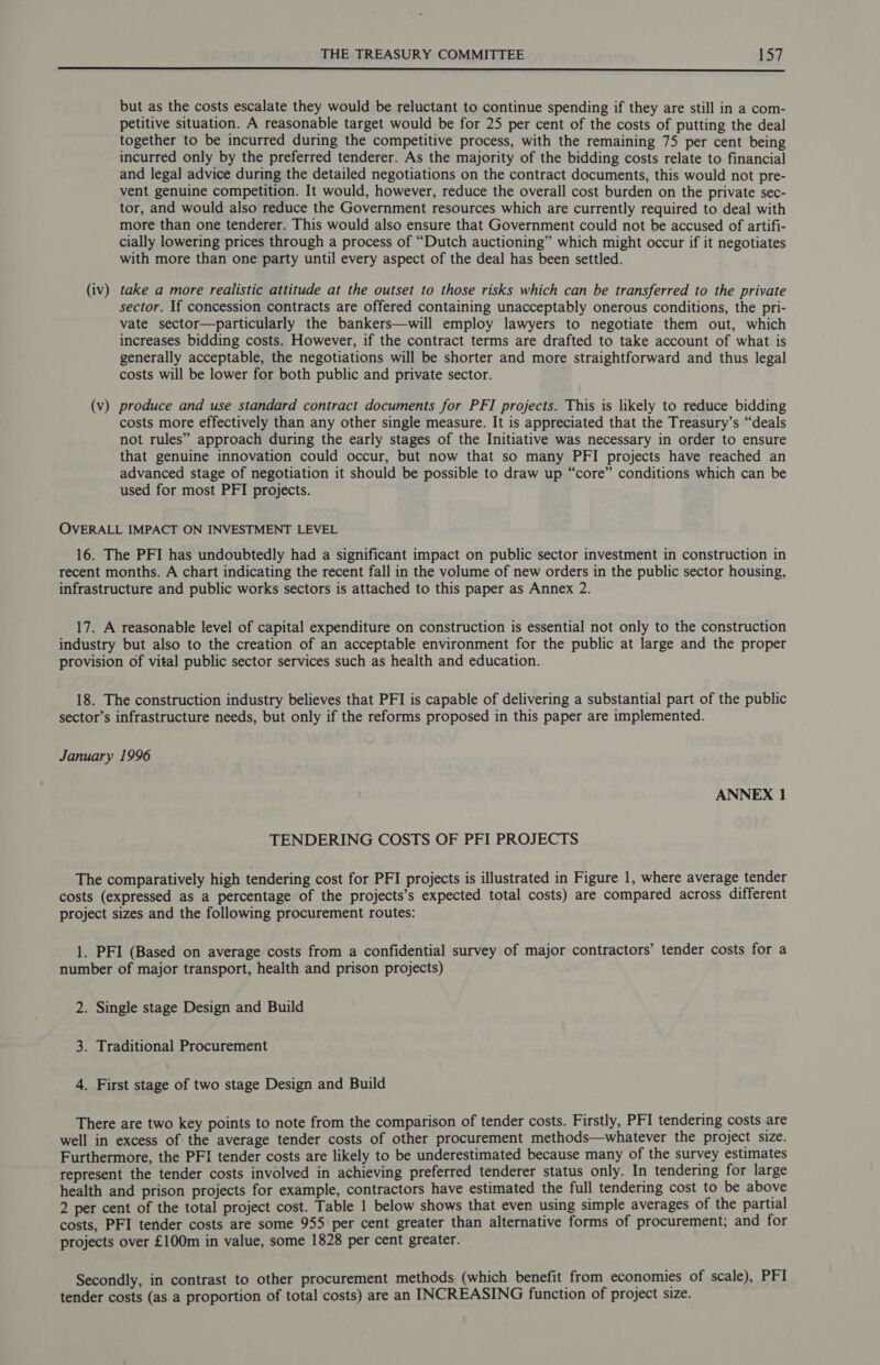  but as the costs escalate they would be reluctant to continue spending if they are still in a com- petitive situation. A reasonable target would be for 25 per cent of the costs of putting the deal together to be incurred during the competitive process, with the remaining 75 per cent being incurred only by the preferred tenderer. As the majority of the bidding costs relate to financial and legal advice during the detailed negotiations on the contract documents, this would not pre- vent genuine competition. It would, however, reduce the overall cost burden on the private sec- tor, and would also reduce the Government resources which are currently required to deal with more than one tenderer. This would also ensure that Government could not be accused of artifi- cially lowering prices through a process of “Dutch auctioning” which might occur if it negotiates with more than one party until every aspect of the deal has been settled. (iv) take a more realistic attitude at the outset to those risks which can be transferred to the private sector. If concession contracts are offered containing unacceptably onerous conditions, the pri- vate sector—particularly the bankers—will employ lawyers to negotiate them out, which increases bidding costs. However, if the contract terms are drafted to take account of what is generally acceptable, the negotiations will be shorter and more straightforward and thus legal costs will be lower for both public and private sector. (v) produce and use standard contract documents for PFI projects. This is likely to reduce bidding costs more effectively than any other single measure. It is appreciated that the Treasury’s “deals not rules” approach during the early stages of the Initiative was necessary in order to ensure that genuine innovation could occur, but now that so many PFI projects have reached an advanced stage of negotiation it should be possible to draw up “core” conditions which can be used for most PFI projects. OVERALL IMPACT ON INVESTMENT LEVEL 16. The PFI has undoubtedly had a significant impact on public sector investment in construction in recent months. A chart indicating the recent fall in the volume of new orders in the public sector housing, infrastructure and public works sectors is attached to this paper as Annex 2. 17. A reasonable level of capital expenditure on construction is essential not only to the construction industry but also to the creation of an acceptable environment for the public at large and the proper provision of vital public sector services such as health and education. 18. The construction industry believes that PFI is capable of delivering a substantial part of the public sector’s infrastructure needs, but only if the reforms proposed in this paper are implemented. January 1996 ANNEX 1 TENDERING COSTS OF PFI PROJECTS The comparatively high tendering cost for PFI projects is illustrated in Figure 1, where average tender costs (expressed as a percentage of the projects’s expected total costs) are compared across different project sizes and the following procurement routes: 1. PFI (Based on average costs from a confidential survey of major contractors’ tender costs for a number of major transport, health and prison projects) 2. Single stage Design and Build 3. Traditional Procurement 4. First stage of two stage Design and Build There are two key points to note from the comparison of tender costs. Firstly, PFI tendering costs are well in excess of the average tender costs of other procurement methods—whatever the project size. Furthermore, the PFI tender costs are likely to be underestimated because many of the survey estimates represent the tender costs involved in achieving preferred tenderer status only. In tendering for large health and prison projects for example, contractors have estimated the full tendering cost to be above 2 per cent of the total project cost. Table 1 below shows that even using simple averages of the partial costs, PFI tender costs are some 955 per cent greater than alternative forms of procurement; and for projects over £100m in value, some 1828 per cent greater. Secondly, in contrast to other procurement methods (which benefit from economies of scale), PFI tender costs (as a proportion of total costs) are an INCREASING function of project size.