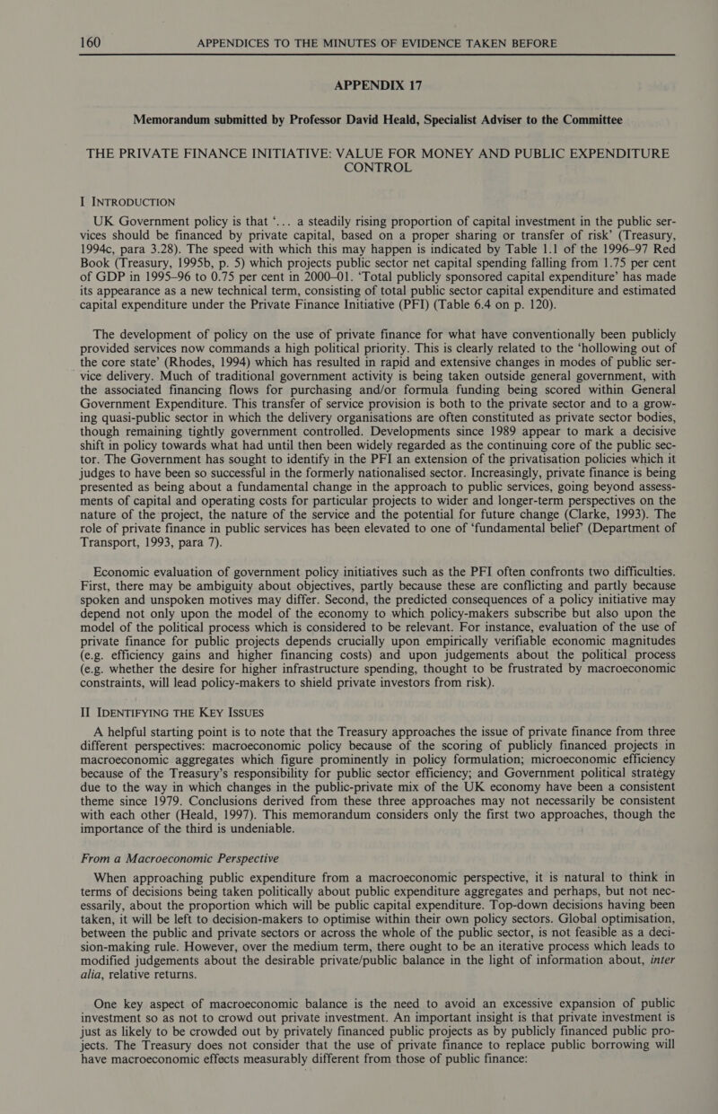 APPENDIX 17 Memorandum submitted by Professor David Heald, Specialist Adviser to the Committee THE PRIVATE FINANCE INITIATIVE: VALUE FOR MONEY AND PUBLIC EXPENDITURE CONTROL I INTRODUCTION UK Government policy is that ‘... a steadily rising proportion of capital investment in the public ser- vices should be financed by private capital, based on a proper sharing or transfer of risk’ (Treasury, 1994c, para 3.28). The speed with which this may happen is indicated by Table 1.1 of the 1996-97 Red Book (Treasury, 1995b, p. 5) which projects public sector net capital spending falling from 1.75 per cent of GDP in 1995-96 to 0.75 per cent in 2000-01. ‘Total publicly sponsored capital expenditure’ has made its appearance as a new technical term, consisting of total public sector capital expenditure and estimated capital expenditure under the Private Finance Initiative (PFI) (Table 6.4 on p. 120). The development of policy on the use of private finance for what have conventionally been publicly provided services now commands a high political priority. This is clearly related to the ‘hollowing out of the core state’ (Rhodes, 1994) which has resulted in rapid and extensive changes in modes of public ser- vice delivery. Much of traditional government activity is being taken outside general government, with the associated financing flows for purchasing and/or formula funding being scored within General Government Expenditure. This transfer of service provision is both to the private sector and to a grow- ing quasi-public sector in which the delivery organisations are often constituted as private sector bodies, though remaining tightly government controlled. Developments since 1989 appear to mark a decisive shift in policy towards what had until then been widely regarded as the continuing core of the public sec- tor. The Government has sought to identify in the PFI an extension of the privatisation policies which it judges to have been so successful in the formerly nationalised sector. Increasingly, private finance is being presented as being about a fundamental change in the approach to public services, going beyond assess- ments of capital and operating costs for particular projects to wider and longer-term perspectives on the nature of the project, the nature of the service and the potential for future change (Clarke, 1993). The role of private finance in public services has been elevated to one of ‘fundamental belief (Department of Transport, 1993, para 7). Economic evaluation of government policy initiatives such as the PFI often confronts two difficulties. First, there may be ambiguity about objectives, partly because these are conflicting and partly because spoken and unspoken motives may differ. Second, the predicted consequences of a policy initiative may depend not only upon the model of the economy to which policy-makers subscribe but also upon the model of the political process which is considered to be relevant. For instance, evaluation of the use of private finance for public projects depends crucially upon empirically verifiable economic magnitudes (e.g. efficiency gains and higher financing costs) and upon judgements about the political process (e.g. whether the desire for higher infrastructure spending, thought to be frustrated by macroeconomic constraints, will lead policy-makers to shield private investors from risk). II IDENTIFYING THE KEy ISSUES A helpful starting point is to note that the Treasury approaches the issue of private finance from three different perspectives: macroeconomic policy because of the scoring of publicly financed projects in macroeconomic aggregates which figure prominently in policy formulation; microeconomic efficiency because of the Treasury’s responsibility for public sector efficiency; and Government political strategy due to the way in which changes in the public-private mix of the UK economy have been a consistent theme since 1979. Conclusions derived from these three approaches may not necessarily be consistent with each other (Heald, 1997). This memorandum considers only the first two approaches, though the importance of the third is undeniable. From a Macroeconomic Perspective When approaching public expenditure from a macroeconomic perspective, it is natural to think in terms of decisions being taken politically about public expenditure aggregates and perhaps, but not nec- essarily, about the proportion which will be public capital expenditure. Top-down decisions having been taken, it will be left to decision-makers to optimise within their own policy sectors. Global optimisation, between the public and private sectors or across the whole of the public sector, is not feasible as a deci- sion-making rule. However, over the medium term, there ought to be an iterative process which leads to modified judgements about the desirable private/public balance in the light of information about, inter alia, relative returns. One key aspect of macroeconomic balance is the need to avoid an excessive expansion of public investment so as not to crowd out private investment. An important insight is that private investment is just as likely to be crowded out by privately financed public projects as by publicly financed public pro- jects. The Treasury does not consider that the use of private finance to replace public borrowing will have macroeconomic effects measurably different from those of public finance: