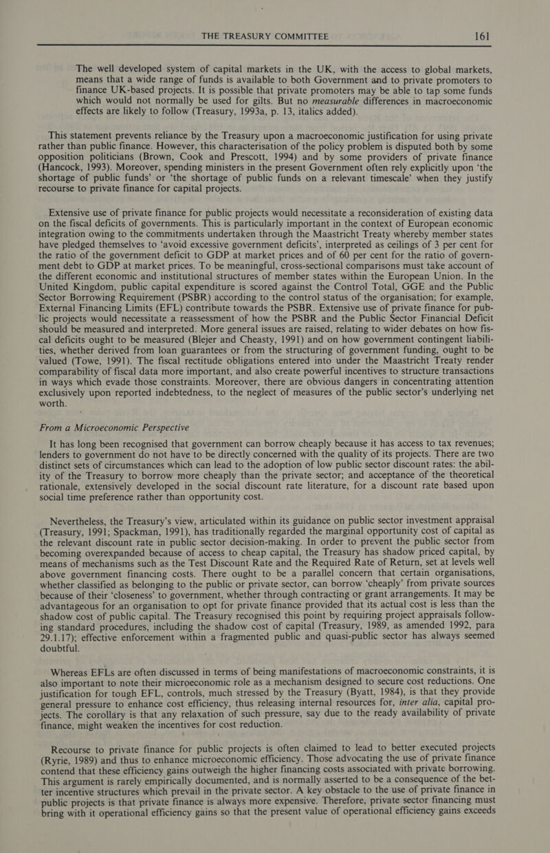 The well developed system of capital markets in the UK, with the access to global markets, means that a wide range of funds is available to both Government and to private promoters to finance UK-based projects. It is possible that private promoters may be able to tap some funds which would not normally be used for gilts. But no measurable differences in macroeconomic effects are likely to follow (Treasury, 1993a, p. 13, italics added). This statement prevents reliance by the Treasury upon a macroeconomic justification for using private rather than public finance. However, this characterisation of the policy problem is disputed both by some opposition politicians (Brown, Cook and Prescott, 1994) and by some providers of private finance (Hancock, 1993). Moreover, spending ministers in the present Government often rely explicitly upon ‘the shortage of public funds’ or ‘the shortage of public funds on a relevant timescale’ when they justify recourse to private finance for capital projects. Extensive use of private finance for public projects would necessitate a reconsideration of existing data on the fiscal deficits of governments. This is particularly important in the context of European economic integration owing to the commitments undertaken through the Maastricht Treaty whereby member states have pledged themselves to ‘avoid excessive government deficits’, interpreted as ceilings of 3 per cent for the ratio of the government deficit to GDP at market prices and of 60 per cent for the ratio of govern- ment debt to GDP at market prices. To be meaningful, cross-sectional comparisons must take account of the different economic and institutional structures of member states within the European Union. In the United Kingdom, public capital expenditure is scored against the Control Total, GGE and the Public Sector Borrowing Requirement (PSBR) according to the control status of the organisation; for example, External Financing Limits (EFL) contribute towards the PSBR. Extensive use of private finance for pub- lic projects would necessitate a reassessment of how the PSBR and the Public Sector Financial Deficit should be measured and interpreted. More general issues are raised, relating to wider debates on how fis- cal deficits ought to be measured (Blejer and Cheasty, 1991) and on how government contingent liabili- ties, whether derived from loan guarantees or from the structuring of government funding, ought to be valued (Towe, 1991). The fiscal rectitude obligations entered into under the Maastricht Treaty render comparability of fiscal data more important, and also create powerful incentives to structure transactions in ways which evade those constraints. Moreover, there are obvious dangers in concentrating attention exclusively upon reported indebtedness, to the neglect of measures of the public sector’s underlying net worth. From a Microeconomic Perspective It has long been recognised that government can borrow cheaply because it has access to tax revenues; lenders to government do not have to be directly concerned with the quality of its projects. There are two distinct sets of circumstances which can lead to the adoption of low public sector discount rates: the abil- ity of the Treasury to borrow more cheaply than the private sector; and acceptance of the theoretical rationale, extensively developed in the social discount rate literature, for a discount rate based upon social time preference rather than opportunity cost. Nevertheless, the Treasury’s view, articulated within its guidance on public sector investment appraisal (Treasury, 1991; Spackman, 1991), has traditionally regarded the marginal opportunity cost of capital as the relevant discount rate in public sector decision-making. In order to prevent the public sector from becoming overexpanded because of access to cheap capital, the Treasury has shadow priced capital, by means of mechanisms such as the Test Discount Rate and the Required Rate of Return, set at levels well above government financing costs. There ought to be a parallel concern that certain organisations, whether classified as belonging to the public or private sector, can borrow ‘cheaply’ from private sources because of their ‘closeness’ to government, whether through contracting or grant arrangements. It may be advantageous for an organisation to opt for private finance provided that its actual cost is less than the shadow cost of public capital. The Treasury recognised this point by requiring project appraisals follow- ing standard procedures, including the shadow cost of capital (Treasury, 1989, as amended 1992, para 29.1.17); effective enforcement within a fragmented public and quasi-public sector has always seemed doubtful. Whereas EFLs are often discussed in terms of being manifestations of macroeconomic constraints, it is also important to note their microeconomic role as a mechanism designed to secure cost reductions. One justification for tough EFL, controls, much stressed by the Treasury (Byatt, 1984), is that they provide general pressure to enhance cost efficiency, thus releasing internal resources for, inter alia, capital pro- jects. The corollary is that any relaxation of such pressure, say due to the ready availability of private finance, might weaken the incentives for cost reduction. Recourse to private finance for public projects is often claimed to lead to better executed projects (Ryrie, 1989) and thus to enhance microeconomic efficiency. Those advocating the use of private finance contend that these efficiency gains outweigh the higher financing costs associated with private borrowing. This argument is rarely empirically documented, and is normally asserted to be a consequence of the bet- ter incentive structures which prevail in the private sector. A key obstacle to the use of private finance in public projects is that private finance is always more expensive. Therefore, private sector financing must bring with it operational efficiency gains so that the present value of operational efficiency gains exceeds