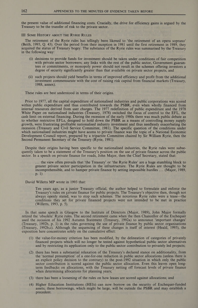  the present value of additional financing costs. Crucially, the drive for efficiency gains is argued by the Treasury to be the transfer of risk to the private sector. III SoME HISTORY ABOUT THE RYRIE RULES The retirement of the Ryrie rules has tellingly been likened to ‘the retirement of an opera soprano’ (Beith, 1993, Q. 43). Over the period from their inception in 1981 until the first retirement in 1989, they acquired the status of Treasury bogey. The substance of the Ryrie rules was summarised by the Treasury in the following way: (i) decisions to provide funds for investment should be taken under conditions of fair competition with private sector borrowers; any links with the rest of the public sector, Government guaran- tees or commitments, or monopoly power should not result in the schemes offering investors a degree of security significantly greater than that available on private sector projects; and (ii) such projects should yield benefits in terms of improved efficiency and profit from the additional investment commensurate with the cost of raising risk capital from financial markets (Treasury, 1988, annex). These rules are best understood in terms of their origins. Prior to 1977, all the capital expenditure of nationalised industries and public corporations was scored within public expenditure and thus contributed towards the PSBR, even when wholly financed from internal resources derived from user charges. The 1977 redefinition of public expenditure and the 1978 White Paper on nationalised industries (Treasury, 1978) switched the focus of control to the EFL, the cash limit on external financing. During the recession of the early 1980s there was much public debate as to whether restrictive EFLs, designed to hold down the PSBR as a means of controlling money supply growth, were frustrating profitable nationalised industry investment and thus needlessly exacerbating the recession (Treasury and Civil Service Committee, 1981). The specific question of the conditions under which nationalised industries might have access to private finance was the topic of a National Economic Development Council report, prepared by a tripartite Committee chaired by Sir William Ryrie, then the Second Permanent Secretary of the Treasury (Ryrie, 1981). Despite their origins having been specific to the nationalised industries, the Ryrie rules were subse- quently taken to be a statement of the Treasury’s position on the use of private finance across the public sector. In a speech on private finance for roads, John Major, then the Chief Secretary, stated that: ... the view often prevails that ‘the Treasury’ or ‘the Ryrie Rules’ are a huge stumbling block to greater private sector participation in the infrastructure. The Ryrie Rules are thought to be incomprehensible, and to hamper private finance by setting impossible hurdles ... (Major, 1989, p. | David Willetts MP wrote:in 1993 that: Ten years ago, as a junior Treasury official, the author helped to formulate and enforce the Treasury’s rules on private finance for public projects. The Treasury’s objective then, though not always openly stated, was to stop such schemes. The notorious Ryrie rules were a tease—the conditions they set for private financed projects were not intended to be met in practice (Willetts, 1993, p. 5). In that same speech in Glasgow to the Institute of Directors (Major, 1989), John Major formally retired the ‘obsolete’ Ryrie rules. The second retirement came when the then Chancellor of the Exchequer used the occasion of his 1992 Autumn Statement (Treasury, 1992a) to announce ‘important changes’ (Treasury, 1992b, p. 1) in the rules governing the use of private finance by public sector organisations (Treasury, 1992b,c), Although the sequencing of these changes is itself of interest (Heald, 1993), the exposition here concentrates solely on the cumulative effect: (1) the value-for-money criterion has been modified, by the delineation of categories of privately financed projects which will no longer be tested against hypothetical public sector alternatives and by restricting its application only to the public sector contribution to privately led projects; (2) there has been a substantial relaxation of the Treasury’s declared stance on additionality, from the ‘normal presumption’ of a one-for-one reduction in public sector allocations (unless there is an explicit policy decision to the contrary) to the post-1992 situation in which only the public sector contribution is scored against the public sector allocation. Even this leaves open long- term feedbacks on allocations, with the Treasury netting off forecast levels of private finance when determining allocations for planning years; (3) there has been a loosening of the rules on how leases are scored against allocations; and (4) Higher Education Institutions (HEIs) can now borrow on the security of Exchequer-funded assets; these borrowings, which might be large, will be outside the PSBR and may establish a precedent.