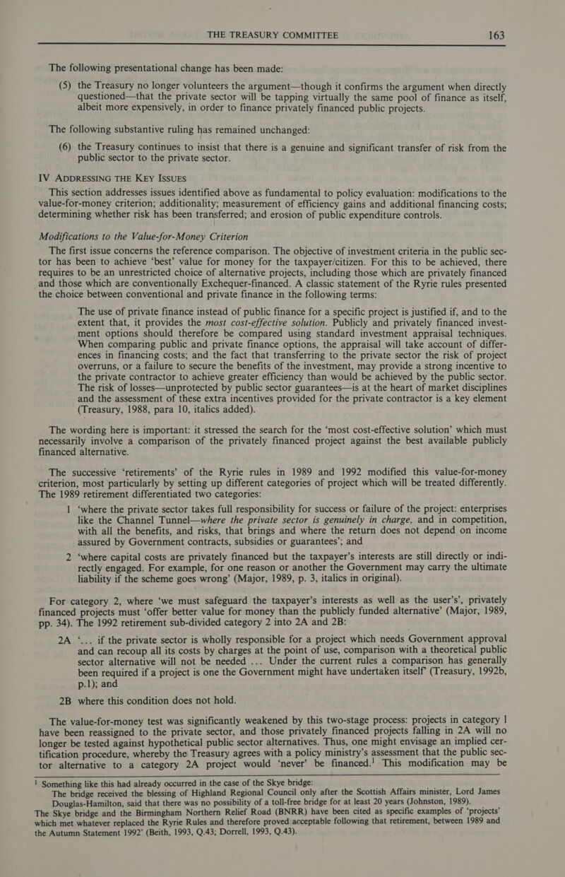 rr The following presentational change has been made: (5) the Treasury no longer volunteers the argument—though it confirms the argument when directly questioned—that the private sector will be tapping virtually the same pool of finance as itself, albeit more expensively, in order to finance privately financed public projects. The following substantive ruling has remained unchanged: (6) the Treasury continues to insist that there is a genuine and significant transfer of risk from the public sector to the private sector. IV ADDRESSING THE KEy ISSUES This section addresses issues identified above as fundamental to policy evaluation: modifications to the value-for-money criterion; additionality; measurement of efficiency gains and additional financing costs; determining whether risk has been transferred; and erosion of public expenditure controls. Modifications to the Value-for-Money Criterion The first issue concerns the reference comparison. The objective of investment criteria in the public sec- tor has been to achieve ‘best’ value for money for the taxpayer/citizen. For this to be achieved, there requires to be an unrestricted choice of alternative projects, including those which are privately financed and those which are conventionally Exchequer-financed. A classic statement of the Ryrie rules presented the choice between conventional and private finance in the following terms: The use of private finance instead of public finance for a specific project is justified if, and to the extent that, it provides the most cost-effective solution. Publicly and privately financed invest- ment options should therefore be compared using standard investment appraisal techniques. When comparing public and private finance options, the appraisal will take account of differ- ences in financing costs; and the fact that transferring to the private sector the risk of project overruns, or a failure to secure the benefits of the investment, may provide a strong incentive to the private contractor to achieve greater efficiency than would be achieved by the public sector. The risk of losses—unprotected by public sector guarantees—is at the heart of market disciplines and the assessment of these extra incentives provided for the private contractor is a key element (Treasury, 1988, para 10, italics added). The wording here is important: it stressed the search for the ‘most cost-effective solution’ which must necessarily involve a comparison of the privately financed project against the best available publicly financed alternative. The successive ‘retirements’ of the Ryrie rules in 1989 and 1992 modified this value-for-money criterion, most particularly by setting up different categories of project which will be treated differently. The 1989 retirement differentiated two categories: 1 ‘where the private sector takes full responsibility for success or failure of the project: enterprises like the Channel Tunnel—where the private sector is genuinely in charge, and in competition, with all the benefits, and risks, that brings and where the return does not depend on income assured by Government contracts, subsidies or guarantees’; and 2 ‘where capital costs are privately financed but the taxpayer’s interests are still directly or indi- rectly engaged. For example, for one reason or another the Government may carry the ultimate liability if the scheme goes wrong’ (Major, 1989, p. 3, italics in original). For category 2, where ‘we must safeguard the taxpayer’s interests as well as the user’s’, privately financed projects must ‘offer better value for money than the publicly funded alternative’ (Major, 1989, pp. 34). The 1992 retirement sub-divided category 2 into 2A and 2B: 2A ‘... if the private sector is wholly responsible for a project which needs Government approval and can recoup all its costs by charges at the point of use, comparison with a theoretical public sector alternative will not be needed ... Under the current rules a comparison has generally been required if a project is one the Government might have undertaken itself (Treasury, 1992b, p.1); and 2B where this condition does not hold. The value-for-money test was significantly weakened by this two-stage process: projects in category | have been reassigned to the private sector, and those privately financed projects falling in 2A will no longer be tested against hypothetical public sector alternatives. Thus, one might envisage an implied cer- tification procedure, whereby the Treasury agrees with a policy ministry’s assessment that the public sec- tor alternative to a category 2A project would ‘never’ be financed.' This modification may be 1 Something like this had already occurred in the case of the Skye bridge: ba The bridge received the blessing of Highland Regional Council only after the Scottish Affairs minister, Lord James Douglas-Hamilton, said that there was no possibility of a toll-free bridge for at least 20 years (Johnston, 1989). The Skye bridge and the Birmingham Northern Relief Road (BNRR) have been cited as specific examples of ‘projects’ which met whatever replaced the Ryrie Rules and therefore proved acceptable following that retirement, between 1989 and the Autumn Statement 1992’ (Beith, 1993, Q.43; Dorrell, 1993, Q.43).