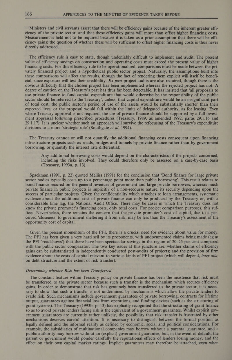 Ministers and civil servants assert that there will be efficiency gains because of the inherent greater effi- ciency of the private sector, and that these efficiency gains will more than offset higher financing costs. Measurement is held not to be required because it is taken as a prior assumption that there will be effi- ciency gains; the question of whether these will be sufficient to offset higher financing costs is thus never directly addressed. The efficiency rule is easy to state, though undeniably difficult to implement and audit. The present value of efficiency savings on construction and operating costs must exceed the present value of higher financing costs. For this efficiency rule to be operationalised, comparisons must be made between the pri- vately financed project and a hypothetical public sector project. Naturally, the assumptions built into these comparisons will affect the results, though the fact of rendering them explicit will itself be benefi- cial, since exposure will test their credibility. Ex post project audits are also required, though there is the obvious difficulty that the chosen project has been implemented whereas the rejected project has not. A degree of caution on the Treasury’s part has thus far been detectable. It has insisted that ‘all proposals to use private finance to fund capital expenditure that would otherwise be the responsibility of the public sector should be referred to the Treasury’, unless: that capital expenditure would be an insignificant part of total cost; the public sector’s period of use of the assets would be substantially shorter than their expected lives; or the proposal would fall within the limits of delegated authority, as for leasing. Even where Treasury approval is not required, the use of private finance should be supported by a full invest- ment appraisal following prescribed procedures (Treasury, 1989, as amended 1992, paras 29.1.16 and 29.1.17). It is unclear whether such an approach will survive the refocusing of the Treasury’s expenditure divisions to a more ‘strategic role’ (Southgate et al, 1994). The Treasury cannot or will not quantify the additional financing costs consequent upon financing infrastructure projects such as roads, bridges and tunnels by private finance rather than by government borrowing, or quantify the interest rate differential: Any additional borrowing costs would depend on the characteristics of the projects concerned, including the risks involved. They could therefore only be assessed on a case-by-case basis (Treasury, 1993a, p. 13). Spackman (1991, p. 22) quoted Melliss (1991) for the conclusion that ‘Bond finance for large private sector bodies typically costs up to a percentage point more than public borrowing’. This result relates to bond finance secured on the general revenues of government and large private borrowers, whereas much private finance in public projects is implicitly of a non-recourse nature, its security depending upon the success of particular projects. Given the confidentiality which attaches to loan arrangements, systematic evidence about the additional cost of private finance can only be produced by the Treasury or, with a considerable time lag, the National Audit Office. There may be cases in which the Treasury does not know the private promoter’s financing costs, only total costs. For project comparison purposes, this suf- fices. Nevertheless, there remains the concern that the private promoter’s cost of capital, due to a per- ceived ‘closeness’ to government sheltering it from risk, may be less than the Treasury’s assessment of the opportunity cost of capital. Given the present momentum of the PFI, there is a crucial need for evidence about value for money. The PFI has been given a very hard sell by its proponents, with undocumented claims being made (eg at the PFI ‘roadshows’) that there have been spectacular savings in the region of 20-25 per cent compared with the public sector comparator. The two key issues at this juncture are: whether claims of efficiency gains can be substantiated in independently conducted post-audits of projects; and the provision of firm evidence about the costs of capital relevant to various kinds of PFI project (which will depend, inter alia, on debt structure and the extent of risk transfer). Determining whether Risk has been Transferred The constant feature within Treasury policy on private finance has been the insistence that risk must be transferred to the private sector because such a transfer is the mechanism which secures efficiency gains. In order to demonstrate that risk has genuinely been transferred to the private sector, it is neces- sary to show that such a transfer is not undermined by mechanisms which allow the private lenders to evade risk. Such mechanisms include government guarantees of private borrowing, contracts for lifetime output, guarantees against financial loss from operations, and funding devices (such as the structuring of grant systems). The Treasury (1993b, p. 13) has explicitly recognised that the structuring of grant finance so as to avoid private lenders facing risk is the equivalent of a government guarantee. Whilst explicit gov- ernment guarantees are currently rather unlikely, the possibility that risk transfer is frustrated by other mechanisms deserves careful attention. It is necessary to distinguish between the formal position as legally defined and the informal reality as defined by economic, social and political considerations. For example, the subsidiaries of multinational companies may borrow without a parental guarantee, and a public authority may borrow without an (explicit) government guarantee, but, in the event of default, the parent or government would ponder carefully the reputational effects of lenders losing money, and the effect on their own capital market ratings. Implicit guarantees may therefore be attached, even when