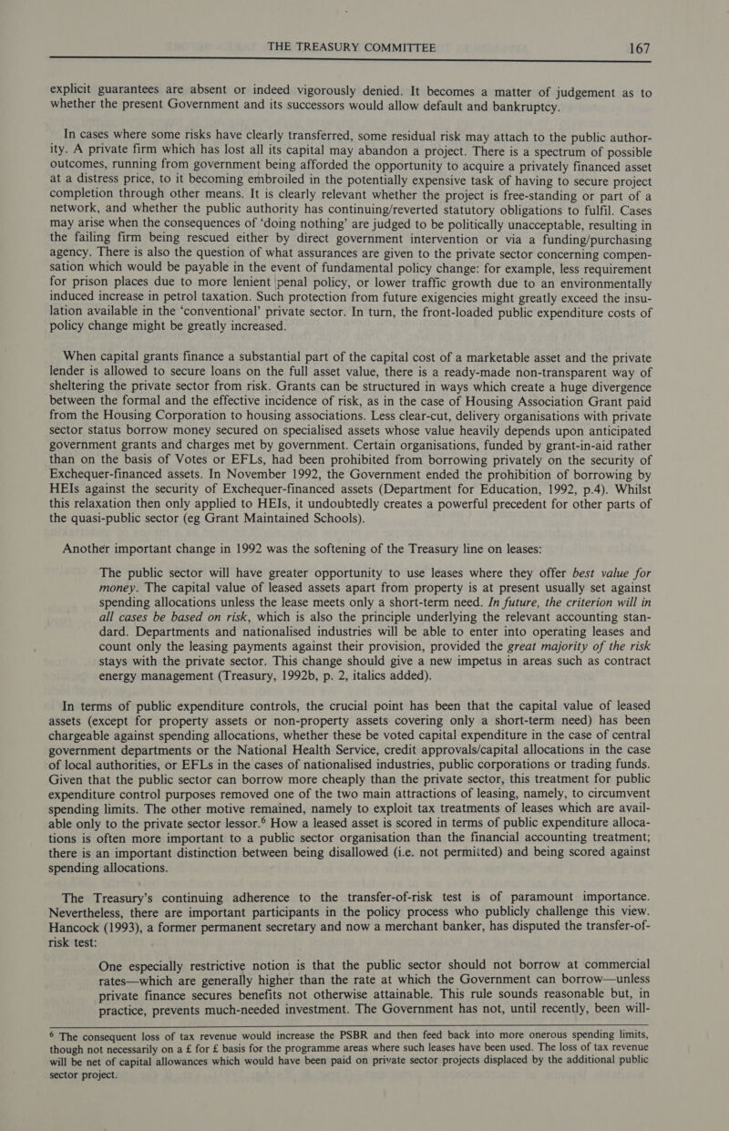 BO ene eh SE ak Seca i a ASO ei SPS i ib ee cals ih es et a Mle a explicit guarantees are absent or indeed vigorously denied. It becomes a matter of judgement as to whether the present Government and its successors would allow default and bankruptcy. In cases where some risks have clearly transferred, some residual risk may attach to the public author- ity. A private firm which has lost all its capital may abandon a project. There is a spectrum of possible outcomes, running from government being afforded the opportunity to acquire a privately financed asset at a distress price, to it becoming embroiled in the potentially expensive task of having to secure project completion through other means. It is clearly relevant whether the project is free-standing or part of a network, and whether the public authority has continuing/reverted statutory obligations to fulfil. Cases may arise when the consequences of ‘doing nothing’ are judged to be politically unacceptable, resulting in the failing firm being rescued either by direct government intervention or via a funding/purchasing agency. There is also the question of what assurances are given to the private sector concerning compen- sation which would be payable in the event of fundamental policy change: for example, less requirement for prison places due to more lenient \penal policy, or lower traffic growth due to an environmentally induced increase in petrol taxation. Such protection from future exigencies might greatly exceed the insu- lation available in the ‘conventional’ private sector. In turn, the front-loaded public expenditure costs of policy change might be greatly increased. When capital grants finance a substantial part of the capital cost of a marketable asset and the private lender is allowed to secure loans on the full asset value, there is a ready-made non-transparent way of sheltering the private sector from risk. Grants can be structured in ways which create a huge divergence between the formal and the effective incidence of risk, as in the case of Housing Association Grant paid from the Housing Corporation to housing associations. Less clear-cut, delivery organisations with private sector status borrow money secured on specialised assets whose value heavily depends upon anticipated government grants and charges met by government. Certain organisations, funded by grant-in-aid rather than on the basis of Votes or EFLs, had been prohibited from borrowing privately on the security of Exchequer-financed assets. In November 1992, the Government ended the prohibition of borrowing by HEIs against the security of Exchequer-financed assets (Department for Education, 1992, p.4). Whilst this relaxation then only applied to HEIs, it undoubtedly creates a powerful precedent for other parts of the quasi-public sector (eg Grant Maintained Schools). Another important change in 1992 was the softening of the Treasury line on leases: The public sector will have greater opportunity to use leases where they offer best value for money. The capital value of leased assets apart from property is at present usually set against spending allocations unless the lease meets only a short-term need. In future, the criterion will in all cases be based on risk, which is also the principle underlying the relevant accounting stan- dard. Departments and nationalised industries will be able to enter into operating leases and count only the leasing payments against their provision, provided the great majority of the risk stays with the private sector. This change should give a new impetus in areas such as contract energy management (Treasury, 1992b, p. 2, italics added). In terms of public expenditure controls, the crucial point has been that the capital value of leased assets (except for property assets or non-property assets covering only a short-term need) has been chargeable against spending allocations, whether these be voted capital expenditure in the case of central government departments or the National Health Service, credit approvals/capital allocations in the case of local authorities, or EFLs in the cases of nationalised industries, public corporations or trading funds. Given that the public sector can borrow more cheaply than the private sector, this treatment for public expenditure control purposes removed one of the two main attractions of leasing, namely, to circumvent spending limits. The other motive remained, namely to exploit tax treatments of leases which are avail- able only to the private sector lessor. How a leased asset is scored in terms of public expenditure alloca- tions is often more important to a public sector organisation than the financial accounting treatment; there is an important distinction between being disallowed (i.e. not permiited) and being scored against spending allocations. The Treasury’s continuing adherence to the transfer-of-risk test is of paramount importance. Nevertheless, there are important participants in the policy process who publicly challenge this view. Hancock (1993), a former permanent secretary and now a merchant banker, has disputed the transfer-of- risk test: One especially restrictive notion is that the public sector should not borrow at commercial rates—which are generally higher than the rate at which the Government can borrow—unless private finance secures benefits not otherwise attainable. This rule sounds reasonable but, in practice, prevents much-needed investment. The Government has not, until recently, been will- 6 The consequent loss of tax revenue would increase the PSBR and then feed back into more onerous spending limits, though not necessarily on a £ for £ basis for the programme areas where such leases have been used. The loss of tax revenue will be net of capital allowances which would have been paid on private sector projects displaced by the additional public sector project.