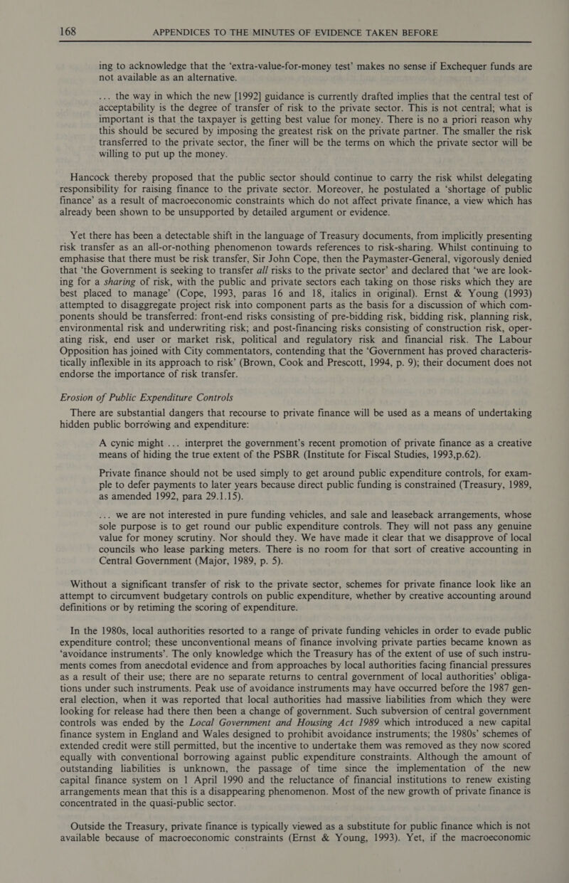  ing to acknowledge that the ‘extra-value-for-money test’ makes no sense if Exchequer funds are not available as an alternative. . the way in which the new [1992] guidance is currently drafted implies that the central test of acceptability is the degree of transfer of risk to the private sector. This is not central; what is important is that the taxpayer is getting best value for money. There is no a priori reason why this should be secured by imposing the greatest risk on the private partner. The smaller the risk transferred to the private sector, the finer will be the terms on which the private sector will be willing to put up the money. Hancock thereby proposed that the public sector should continue to carry the risk whilst delegating responsibility for raising finance to the private sector. Moreover, he postulated a ‘shortage of public finance’ as a result of macroeconomic constraints which do not affect private finance, a view which has already been shown to be unsupported by detailed argument or evidence. Yet there has been a detectable. shift in the language of Treasury documents, from implicitly presenting risk transfer as an all-or-nothing phenomenon towards references to risk-sharing. Whilst continuing to emphasise that there must be risk transfer, Sir John Cope, then the Paymaster-General, vigorously denied that ‘the Government is seeking to transfer a// risks to the private sector’ and declared that ‘we are look- ing for a sharing of risk, with the public and private sectors each taking on those risks which they are best placed to manage’ (Cope, 1993, paras 16 and 18, italics in original). Ernst &amp; Young (1993) attempted to disaggregate project risk into component parts as the basis for a discussion of which com- ponents should be transferred: front-end risks consisting of pre-bidding risk, bidding risk, planning risk, environmental risk and underwriting risk; and post-financing risks consisting of construction risk, oper- ating risk, end user or market risk, political and regulatory risk and financial risk. The Labour Opposition has joined with City commentators, contending that the ‘Government has proved characteris- tically inflexible in its approach to risk’ (Brown, Cook and Prescott, 1994, p. 9); their document does not endorse the importance of risk transfer. Erosion of Public Expenditure Controls There are substantial dangers that recourse to private finance will be used as a means of undertaking hidden public borrowing and expenditure: A cynic might ... interpret the government’s recent promotion of private finance as a creative means of hiding the true extent of the PSBR (Institute for Fiscal Studies, 1993,p.62). Private finance should not be used simply to get around public expenditure controls, for exam- ple to defer payments to later years because direct public funding is constrained (Treasury, 1989, as amended 1992, para 29.1.15). . we are not interested in pure funding vehicles, and sale and leaseback arrangements, whose sole purpose is to get round our public expenditure controls. They will not pass any genuine value for money scrutiny. Nor should they. We have made it clear that we disapprove of local councils who lease parking meters. There is no room for that sort of creative accounting in Central Government (Major, 1989, p. 5). Without a significant transfer of risk to the private sector, schemes for private finance look like an attempt to circumvent budgetary controls on public expenditure, whether by creative accounting around definitions or by retiming the scoring of expenditure. In the 1980s, local authorities resorted to a range of private funding vehicles in order to evade public expenditure control; these unconventional means of finance involving private parties became known as ‘avoidance instruments’. The only knowledge which the Treasury has of the extent of use of such instru- ments comes from anecdotal evidence and from approaches by local authorities facing financial pressures as a result of their use; there are no separate returns to central government of local authorities’ obliga- tions under such instruments. Peak use of avoidance instruments may have occurred before the 1987 gen- eral election, when it was reported that local authorities had massive liabilities from which they were looking for release had there then been a change of government. Such subversion of central government controls was ended by the Local Government and Housing Act 1989 which introduced a new capital finance system in England and Wales designed to prohibit avoidance instruments; the 1980s’ schemes of extended credit were still permitted, but the incentive to undertake them was removed as they now scored equally with conventional borrowing against public expenditure constraints. Although the amount of outstanding liabilities is unknown, the passage of time since the implementation of the new capital finance system on 1 April 1990 and the reluctance of financial institutions to renew existing arrangements mean that this is a disappearing phenomenon. Most of the new growth of private finance is concentrated in the quasi-public sector. Outside the Treasury, private finance is typically viewed as a substitute for public finance which is not available because of macroeconomic constraints (Ernst &amp; Young, 1993). Yet, if the macroeconomic