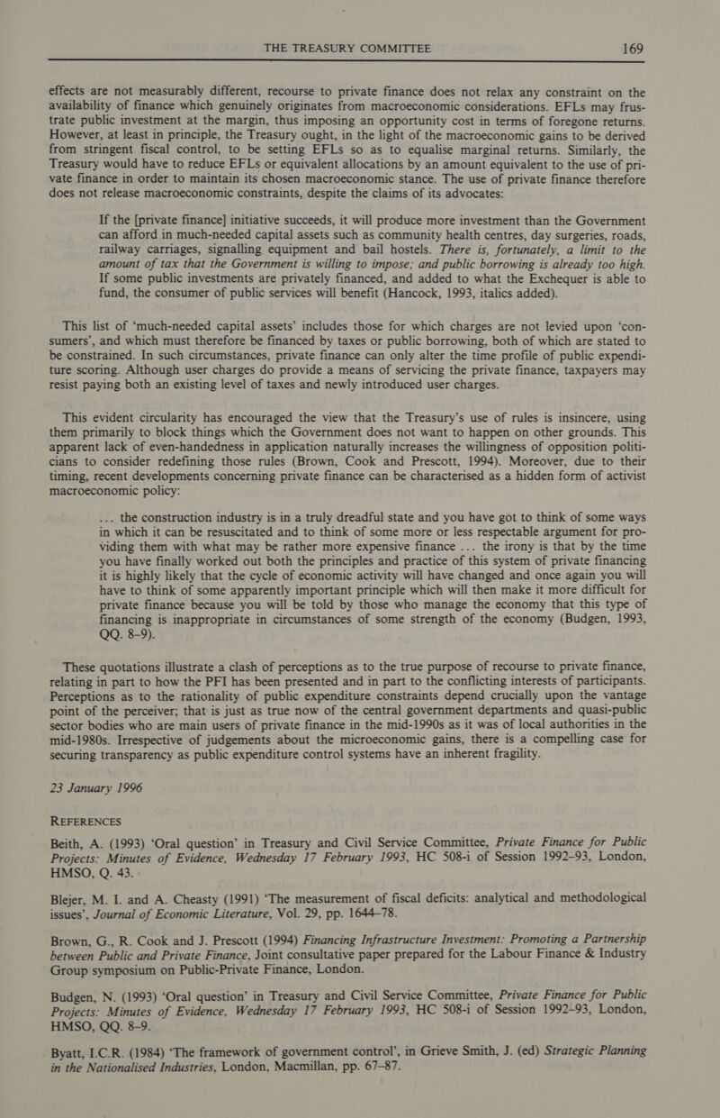  effects are not measurably different, recourse to private finance does not relax any constraint on the availability of finance which genuinely originates from macroeconomic considerations. EFLs may frus- trate public investment at the margin, thus imposing an opportunity cost in terms of foregone returns. However, at least in principle, the Treasury ought, in the light of the macroeconomic gains to be derived from stringent fiscal control, to be setting EFLs so as to equalise marginal returns. Similarly, the Treasury would have to reduce EFLs or equivalent allocations by an amount equivalent to the use of pri- vate finance in order to maintain its chosen macroeconomic stance. The use of private finance therefore does not release macroeconomic constraints, despite the claims of its advocates: If the [private finance] initiative succeeds, it will produce more investment than the Government can afford in much-needed capital assets such as community health centres, day surgeries, roads, railway carriages, signalling equipment and bail hostels. There is, fortunately, a limit to the amount of tax that the Government is willing to impose; and public borrowing is already too high. If some public investments are privately financed, and added to what the Exchequer is able to fund, the consumer of public services will benefit (Hancock, 1993, italics added). This list of ‘much-needed capital assets’ includes those for which charges are not levied upon ‘con- sumers’, and which must therefore be financed by taxes or public borrowing, both of which are stated to be constrained. In such circumstances, private finance can only alter the time profile of public expendi- ture scoring. Although user charges do provide a means of servicing the private finance, taxpayers may resist paying both an existing level of taxes and newly introduced user charges. This evident circularity has encouraged the view that the Treasury’s use of rules is insincere, using them primarily to block things which the Government does not want to happen on other grounds. This apparent lack of even-handedness in application naturally increases the willingness of opposition politi- cians to consider redefining those rules (Brown, Cook and Prescott, 1994). Moreover, due to their timing, recent developments concerning private finance can be characterised as a hidden form of activist macroeconomic policy: ... the construction industry is in a truly dreadful state and you have got to think of some ways in which it can be resuscitated and to think of some more or less respectable argument for pro- viding them with what may be rather more expensive finance ... the irony is that by the time you have finally worked out both the principles and practice of this system of private financing it is highly likely that the cycle of economic activity will have changed and once again you will have to think of some apparently important principle which will then make it more difficult for private finance because you will be told by those who manage the economy that this type of financing is inappropriate in circumstances of some strength of the economy (Budgen, 1993, QQ. 8-9). These quotations illustrate a clash of perceptions as to the true purpose of recourse to private finance, relating in part to how the PFI has been presented and in part to the conflicting interests of participants. Perceptions as to the rationality of public expenditure constraints depend crucially upon the vantage point of the perceiver; that is just as true now of the central government departments and quasi-public sector bodies who are main users of private finance in the mid-1990s as it was of local authorities in the mid-1980s. Irrespective of judgements about the microeconomic gains, there is a compelling case for securing transparency as public expenditure control systems have an inherent fragility. 23 January 1996 REFERENCES Beith, A. (1993) ‘Oral question’ in Treasury and Civil Service Committee, Private Finance for Public Projects: Minutes of Evidence, Wednesday 17 February 1993, HC 508-i of Session 1992-93, London, HMSO, Q. 43. Blejer, M. I. and A. Cheasty (1991) ‘The measurement of fiscal deficits: analytical and methodological issues’, Journal of Economic Literature, Vol. 29, pp. 1644-78. Brown, G., R. Cook and J. Prescott (1994) Financing Infrastructure Investment: Promoting a Partnership between Public and Private Finance, Joint consultative paper prepared for the Labour Finance &amp; Industry Group symposium on Public-Private Finance, London. Budgen, N. (1993) ‘Oral question’ in Treasury and Civil Service Committee, Private Finance for Public Projects: Minutes of Evidence, Wednesday 17 February 1993, HC 508-i of Session 1992-93, London, HMSO, QQ. 8-9. Byatt, I.C.R. (1984) ‘The framework of government control’, in Grieve Smith, J. (ed) Strategic Planning in the Nationalised Industries, London, Macmillan, pp. 67-87.
