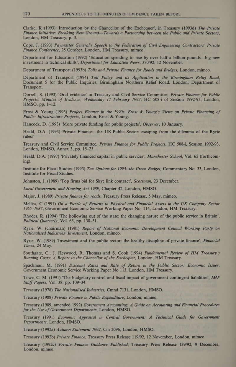 Clarke, K (1993) ‘Introduction by the Chancellor of the Exchequer’, in Treasury (1993d) The Private Finance Initiative: Breaking New Ground—Towards a Partnership between the Public and Private Sectors, London, HM Treasury, p. 3. Cope, J. (1993) Paymaster General’s Speech to the Federation of Civil Engineering Contractors’ Private Finance Conference, 25 October, London, HM Treasury, mimeo. Department for Education (1992) ‘Education spending to rise by over half a billion pounds—big new investment in technical skills’, Department for Education News, 370/92, 12 November. Department of Transport (1993b) Tolls and Private Finance for Roads and Bridges, London, mimeo. Department of Transport (1994) Toll Policy and its Application to the Birmingham Relief Road, Document 5 for the Public Inquiries, Birmingham Northern Relief Road, London, Department of Transport. Dorrell, S. (1993) “Oral evidence’ in Treasury and Civil Service Committee, Private Finance for Public Projects: Minutes of Evidence, Wednesday 17 February 1993, HC 508-1 of Session 1992-93, London, HMSO, pp. 1-12. Ernst &amp; Young (1993) Project Finance in the 1990s. Ernst &amp; Young’s Views on Private Financing of Public: Infrastructure Projects, London, Ernst &amp; Young. Hancock, D. (1993) ‘More private funding for public projects’, Observer, 10 January. Heald, D.A. (1993) Private Finance—the UK Public Sector: escaping from the dilemma of the Ryrie rules? Treasury and Civil Service Committee, Private Finance for Public Projects, HC 508-i, Session 1992-93, London, HMSO, Annex 3, pp. 15-25. Heald, D.A. (1997) ‘Privately financed capital in public services’, Manchester School, Vol. 65 (forthcom- ing). Institute for Fiscal Studies (1993) Tax Options for 1993: the Green Budget, Commentary No. 33, London, Institute for Fiscal Studies. Johnston, J. (1989) ‘Top firms bid for Skye link contract’, Scotsman, 23 December. Local Government and Housing Act 1989, Chapter 42, London, HMSO. Major, J. (1989) Private finance for roads, Treasury Press Release, 5 May, mimeo. Melliss, C (1991) On a Puzzle of Returns to Physical and Financial Assets in the UK Company Sector 1965-1987, Government Economic Service Working Paper No. 114, London, HM Treasury. Rhodes, R. (1994) ‘The hollowing out of the state: the changing nature of the public service in Britain’, Political Quarterly, Vol. 65, pp. 138-51. Ryrie, W. (chairman) (1981) Report of National Economic Development Council Working Party on Nationalised Industries’ Investment, London, mimeo. Ryrie, W. (1989) ‘Investment and the public sector: the healthy discipline of private finance’, Financial Times, 24 May. Southgate, C., J. Heywood, R. Thomas and S. Cook (1994) Fundamental Review of HM Treasury’s Running Costs: A Report to the Chancellor of the Exchequer, London, HM Treasury. Spackman, M. (1991) Discount Rates and Rate of Return in the Public Sector: Economic Issues, Government Economic Service Working Paper No 113, London, HM Treasury. Towe, C. M. (1991) ‘The budgetary control and fiscal impact of government contingent liabilities’, JMF Staff Papers, Vol. 38, pp. 109-34. Treasury (1978) The Nationalised Industries, Cmnd 7131, London, HMSO. Treasury (1988) Private Finance in Public Expenditure, London, mimeo. Treasury (1989, amended 1992) Government Accounting: A Guide on Accounting and Financial Procedures for the Use of Government Departments, London, HMSO. Treasury (1991) Economic Appraisal in Central Government: A Technical Guide for Government Departments, London, HMSO. Treasury (1992a) Autumn Statement 1992, Cm 2096, London, HMSO. Treasury (1992b) Private Finance, Treasury Press Release 119/92, 12. November, London, mimeo. Treasury (1992c) Private Finance Guidance Published, Treasury Press Release 139/92, 9 December, London, mimeo.