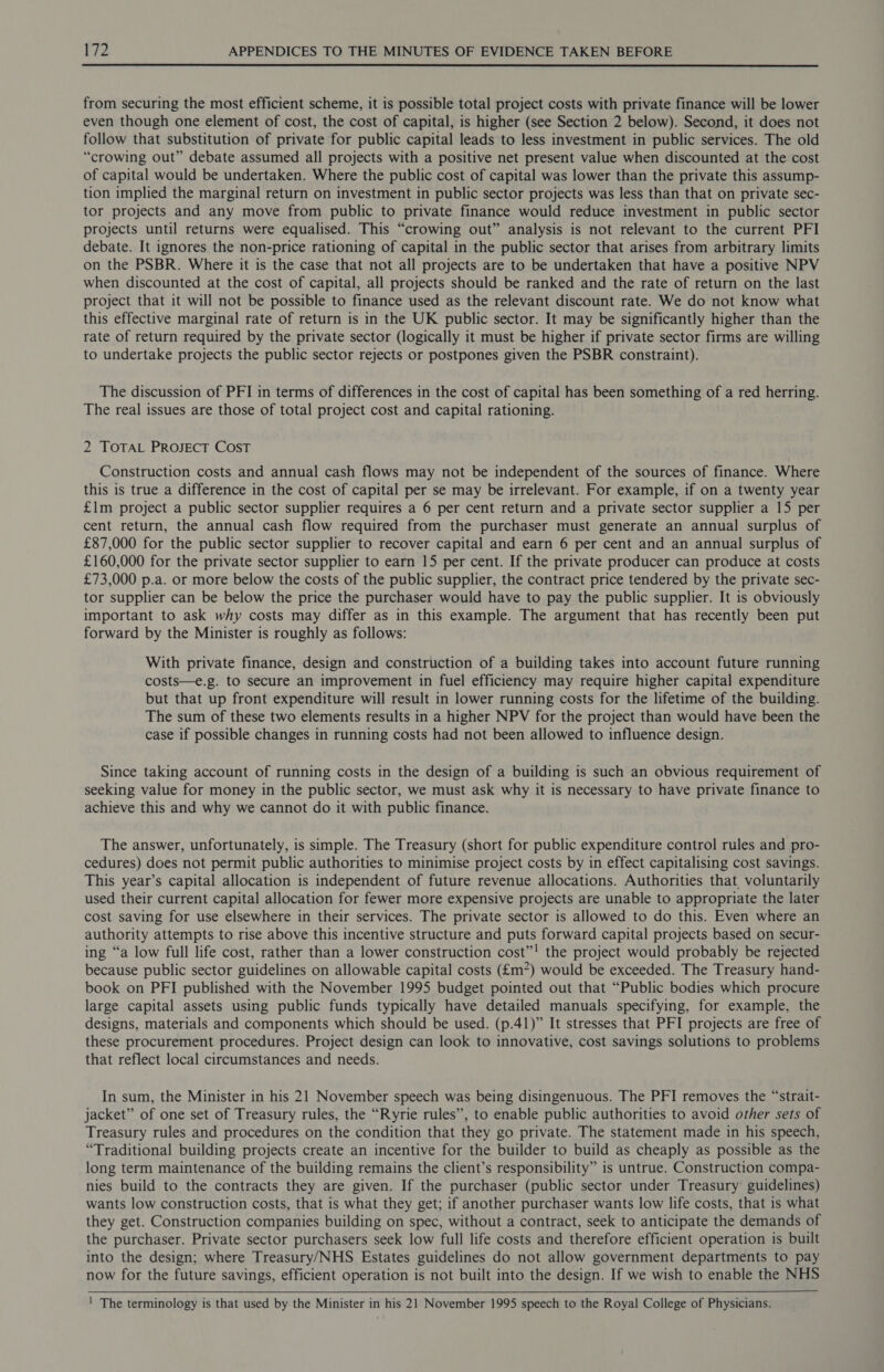 from securing the most efficient scheme, it is possible total project costs with private finance will be lower even though one element of cost, the cost of capital, is higher (see Section 2 below). Second, it does not follow that substitution of private for public capital leads to less investment in public services. The old “crowing out” debate assumed all projects with a positive net present value when discounted at the cost of capital would be undertaken. Where the public cost of capital was lower than the private this assump- tion implied the marginal return on investment in public sector projects was less than that on private sec- tor projects and any move from public to private finance would reduce investment in public sector projects until returns were equalised. This “crowing out” analysis is not relevant to the current PFI debate. It ignores the non-price rationing of capital in the public sector that arises from arbitrary limits on the PSBR. Where it is the case that not all projects are to be undertaken that have a positive NPV when discounted at the cost of capital, all projects should be ranked and the rate of return on the last project that it will not be possible to finance used as the relevant discount rate. We do not know what this effective marginal rate of return is in the UK public sector. It may be significantly higher than the rate of return required by the private sector (logically it must be higher if private sector firms are willing to undertake projects the public sector rejects or postpones given the PSBR constraint). The discussion of PFI in terms of differences in the cost of capital has been something of a red herring. The real issues are those of total project cost and capital rationing. 2 TOTAL PROJECT COST Construction costs and annual cash flows may not be independent of the sources of finance. Where this is true a difference in the cost of capital per se may be irrelevant. For example, if on a twenty year £1m project a public sector supplier requires a 6 per cent return and a private sector supplier a 15 per cent return, the annual cash flow required from the purchaser must generate an annual surplus of £87,000 for the public sector supplier to recover capital and earn 6 per cent and an annual surplus of £160,000 for the private sector supplier to earn 15 per cent. If the private producer can produce at costs £73,000 p.a. or more below the costs of the public supplier, the contract price tendered by the private sec- tor supplier can be below the price the purchaser would have to pay the public supplier. It is obviously important to ask why costs may differ as in this example. The argument that has recently been put forward by the Minister is roughly as follows: With private finance, design and construction of a building takes into account future running costs—e.g. to secure an improvement in fuel efficiency may require higher capital expenditure but that up front expenditure will result in lower running costs for the lifetime of the building. The sum of these two elements results in a higher NPV for the project than would have been the case if possible changes in running costs had not been allowed to influence design. Since taking account of running costs in the design of a building is such an obvious requirement of seeking value for money in the public sector, we must ask why it is necessary to have private finance to achieve this and why we cannot do it with public finance. The answer, unfortunately, is simple. The Treasury (short for public expenditure control rules and pro- cedures) does not permit public authorities to minimise project costs by in effect capitalising cost savings. This year’s capital allocation is independent of future revenue allocations. Authorities that, voluntarily used their current capital allocation for fewer more expensive projects are unable to appropriate the later cost saving for use elsewhere in their services. The private sector is allowed to do this. Even where an authority attempts to rise above this incentive structure and puts forward capital projects based on secur- ing “a low full life cost, rather than a lower construction cost”! the project would probably be rejected because public sector guidelines on allowable capital costs (£m*) would be exceeded. The Treasury hand- book on PFI published with the November 1995 budget pointed out that “Public bodies which procure large capital assets using public funds typically have detailed manuals specifying, for example, the designs, materials and components which should be used. (p.41)” It stresses that PFI projects are free of these procurement procedures. Project design can look to innovative, cost savings solutions to problems that reflect local circumstances and needs. In sum, the Minister in his 21 November speech was being disingenuous. The PFI removes the “strait- jacket” of one set of Treasury rules, the “Ryrie rules”, to enable public authorities to avoid other sets of Treasury rules and procedures on the condition that they go private. The statement made in his speech, “Traditional building projects create an incentive for the builder to build as cheaply as possible as the long term maintenance of the building remains the client’s responsibility” is untrue. Construction compa- nies build to the contracts they are given. If the purchaser (public sector under Treasury guidelines) wants low construction costs, that is what they get; if another purchaser wants low life costs, that is what they get. Construction companies building on spec, without a contract, seek to anticipate the demands of the purchaser. Private sector purchasers seek low full life costs and therefore efficient operation is built into the design; where Treasury/NHS Estates guidelines do not allow government departments to pay now for the future savings, efficient operation is not built into the design. If we wish to enable the NHS ! The terminology is that used by the Minister in his 21 November 1995 speech to the Royal College of Physicians.