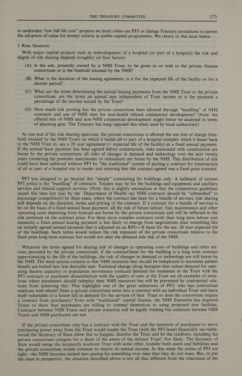 nn to undertake “low full life cost” projects we must either use PFI or change Treasury procedures to permit the adoption of value for money criteria in public capital programmes. We return to this issue below. 3 RISK SHARING With major capital projects such as redevelopment of a hospital (or part of a hospital) the risk and degree of risk sharing depends (roughly) on four factors: (A) Is the site, presently owned by a NHS Trust, to be given:to or sold to the private finance consortium or is the freehold retained by the NHS? (B) What is the duration of the leasing agreement: is it for the expected life of the facility or for a shorter period? (C) What are the terms determining the. annual leasing payments from the NHS Trust to the private consortium: are the terms an annual sum independent of Trust income or is the payment a percentage of the income earned by the Trust? (D) How much risk pooling has the private consortium been allowed through “bundling” of NHS contracts and use of NHS sites for non-health related commercial development? (Note: the offered mix of NHS and non-NHS commercial development might better be analysed in terms of planning gain. The Treasury has long opposed this when used by local authorities!) At one end of the risk sharing spectrum, the private consortium is allowed the site free of charge (free- hold retained by the NHS Trust) on which it builds all or part of a hospital complex which it leases back to the NHS Trust in, say a 20 year agreement (= expected life of the facility) at a fixed annual payment. If the annual lease payment has been agreed before construction, risks associated with construction are borne by the private consortium; all risks of changes in demand and technology over the next twenty years (rendering the premises uneconomic or redundant) are borne by the NHS. This distribution of risk could have been achieved without PFI by “the traditional” system of putting a contract for construction of all or part of a hospital out to tender and ensuring that the contract agreed was a fixed price contract. PFI was designed to go beyond this “simple” contracting for buildings only. A hallmark of current PFI policy is the “bundling” of contracts. Tenders may be for the buildings and equipment and ancillary services and clinical support services. (Note: this is slightly anomalous in that the competition guidelines issued this time last year by the Department of Health say NHS contracts should be “unbundled” to encourage competition!) In these cases, where the contract has been for a bundle of services, risk sharing still depends on the duration, terms and pricing of the contract. If a contract for a bundle of services is let on the basis of a fixed annual lease payment, all the risk of future labour, fuel, maintenance and other operating costs departing from forecast are borne by the private consortium and will be reflected in the risk premium on the contract price. For these more complex contracts (with their long term labour cost elements) a fixed annual leasing payment is less likely to emerge from negotiations than something like an initially agreed annual payment that is adjusted on an RPI+/-X basis for the say, 20 year expected life of the buildings. Such terms would reduce the risk exposure of the private consortium relative to the fixed price long term contract but would not alter the demand side risk of the NHS. Whatever the terms agreed for sharing risk of changes in operating costs of buildings and other ser- vices provided by the private consortium, if the contract/lease for the building is a long term contract approximating to the life of the buildings, the risk of changes in demand or technology are still borne by the NHS. The most serious concern is that NHS resources that should be redeployed to maximise patient benefit are locked into less desirable uses. Technical change (drug therapies that reduce demand for oper- ating theatre capacity) or population movements (reduced demand for treatment at the Trust with the PFI contract) or purchaser dissatisfaction with the quality of care at the Trust are all examples of situa- tions where purchasers should redeploy their NHS resources but will be prevented by contractual rela- tions from achieving this. This highlights one of the great unknowns of PFI: who has contractual relations with whom? Does a private consortium enter into a contract with an individual Trust and leave itself vulnerable to a future fall in demand for the services of that Trust or does the consortium require a contract from purchasers? Even with “traditional” capital finance, the NHS Executive has required Trusts to show that purchasers are willing to commit themselves to using proposed new facilities. Contracts between NHS Trusts and private consortia will be legally binding but contracts between NHS Trusts and NHS purchasers are not. If the private consortium only has a contract with the Trust and the intention of purchasers to move purchasing power away from the Trust would render the Trust (with the PFI lease) financially un-viable, would the Secretary of State allow this to happen, dissolve the Trust and let the creditors, including the private consortium compete for a share of the assets of the defunct Trust? Not likely. The Secretary of State would merge the incipiently insolvent Trust with some other, transfer both assets and liabilities and the private consortium would continue to receive its annual income. In this sense the critics of PFI are right—the NHS becomes locked into paying for something over time that they do not want. But, to put the issue in perspective, the situation described above is not all that different from the reluctance of the