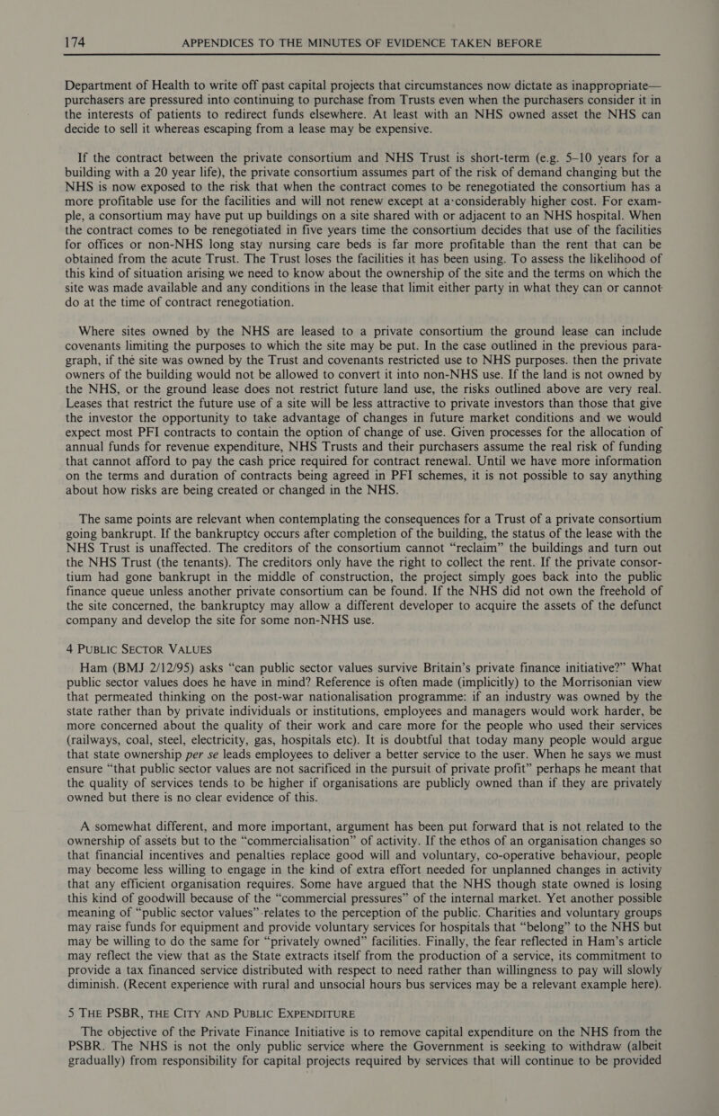  Department of Health to write off past capital projects that circumstances now dictate as inappropriate— purchasers are pressured into continuing to purchase from Trusts even when the purchasers consider it in the interests of patients to redirect funds elsewhere. At least with an NHS owned asset the NHS can decide to sell it whereas escaping from a lease may be expensive. If the contract between the private consortium and NHS Trust is short-term (e.g. 5-10 years for a building with a 20 year life), the private consortium assumes part of the risk of demand changing but the NHS is now exposed to the risk that when the contract comes to be renegotiated the consortium has a more profitable use for the facilities and will not renew except at a:considerably higher cost. For exam- ple, a consortium may have put up buildings on a site shared with or adjacent to an NHS hospital. When the contract comes to be renegotiated in five years time the consortium decides that use of the facilities for offices or non-NHS long stay nursing care beds is far more profitable than the rent that can be obtained from the acute Trust. The Trust loses the facilities it has been using. To assess the likelihood of this kind of situation arising we need to know about the ownership of the site and the terms on which the site was made available and any conditions in the lease that limit either party in what they can or cannot do at the time of contract renegotiation. Where sites owned by the NHS are leased to a private consortium the ground lease can include covenants limiting the purposes to which the site may be put. In the case outlined in the previous para- graph, if the site was owned by the Trust and covenants restricted use to NHS purposes. then the private owners of the building would not be allowed to convert it into non-NHS use. If the land is not owned by the NHS, or the ground lease does not restrict future land use, the risks outlined above are very real. Leases that restrict the future use of a site will be less attractive to private investors than those that give the investor the opportunity to take advantage of changes in future market conditions and we would expect most PFI contracts to contain the option of change of use. Given processes for the allocation of annual funds for revenue expenditure, NHS Trusts and their purchasers assume the real risk of funding that cannot afford to pay the cash price required for contract renewal. Until we have more information on the terms and duration of contracts being agreed in PFI schemes, it is not possible to say anything about how risks are being created or changed in the NHS. The same points are relevant when contemplating the consequences for a Trust of a private consortium going bankrupt. If the bankruptcy occurs after completion of the building, the status of the lease with the NHS Trust is unaffected. The creditors of the consortium cannot “reclaim” the buildings and turn out the NHS Trust (the tenants). The creditors only have the right to collect the rent. If the private consor- tium had gone bankrupt in the middle of construction, the project simply goes back into the public finance queue unless another private consortium can be found. If the NHS did not own the freehold of the site concerned, the bankruptcy may allow a different developer to acquire the assets of the defunct company and develop the site for some non-NHS use. 4 PUBLIC SECTOR VALUES Ham (BMJ 2/12/95) asks “can public sector values survive Britain’s private finance initiative?” What public sector values does he have in mind? Reference is often made (implicitly) to the Morrisonian view that permeated thinking on the post-war nationalisation programme: if an industry was owned by the state rather than by private individuals or institutions, employees and managers would work harder, be more concerned about the quality of their work and care more for the people who used their services (railways, coal, steel, electricity, gas, hospitals etc). It is doubtful that today many people would argue that state ownership per se leads employees to deliver a better service to the user. When he says we must ensure “that public sector values are not sacrificed in the pursuit of private profit” perhaps he meant that the quality of services tends to be higher if organisations are publicly owned than if they are privately owned but there is no clear evidence of this. A somewhat different, and more important, argument has been put forward that is not related to the ownership of assets but to the “commercialisation” of activity. If the ethos of an organisation changes so that financial incentives and penalties replace good will and voluntary, co-operative behaviour, people may become less willing to engage in the kind of extra effort needed for unplanned changes in activity that any efficient organisation requires. Some have argued that the NHS though state owned is losing this kind of goodwill because of the “commercial pressures” of the internal market. Yet another possible meaning of “public sector values” relates to the perception of the public. Charities and voluntary groups may raise funds for equipment and provide voluntary services for hospitals that “belong” to the NHS but may be willing to do the same for “privately owned” facilities. Finally, the fear reflected in Ham’s article may reflect the view that as the State extracts itself from the production of a service, its commitment to provide a tax financed service distributed with respect to need rather than willingness to pay will slowly diminish. (Recent experience with rural and unsocial hours bus services may be a relevant example here). 5 THE PSBR, THE CITY AND PUBLIC EXPENDITURE The objective of the Private Finance Initiative is to remove capital expenditure on the NHS from the PSBR. The NHS is not the only public service where the Government is seeking to withdraw (albeit gradually) from responsibility for capital projects required by services that will continue to be provided