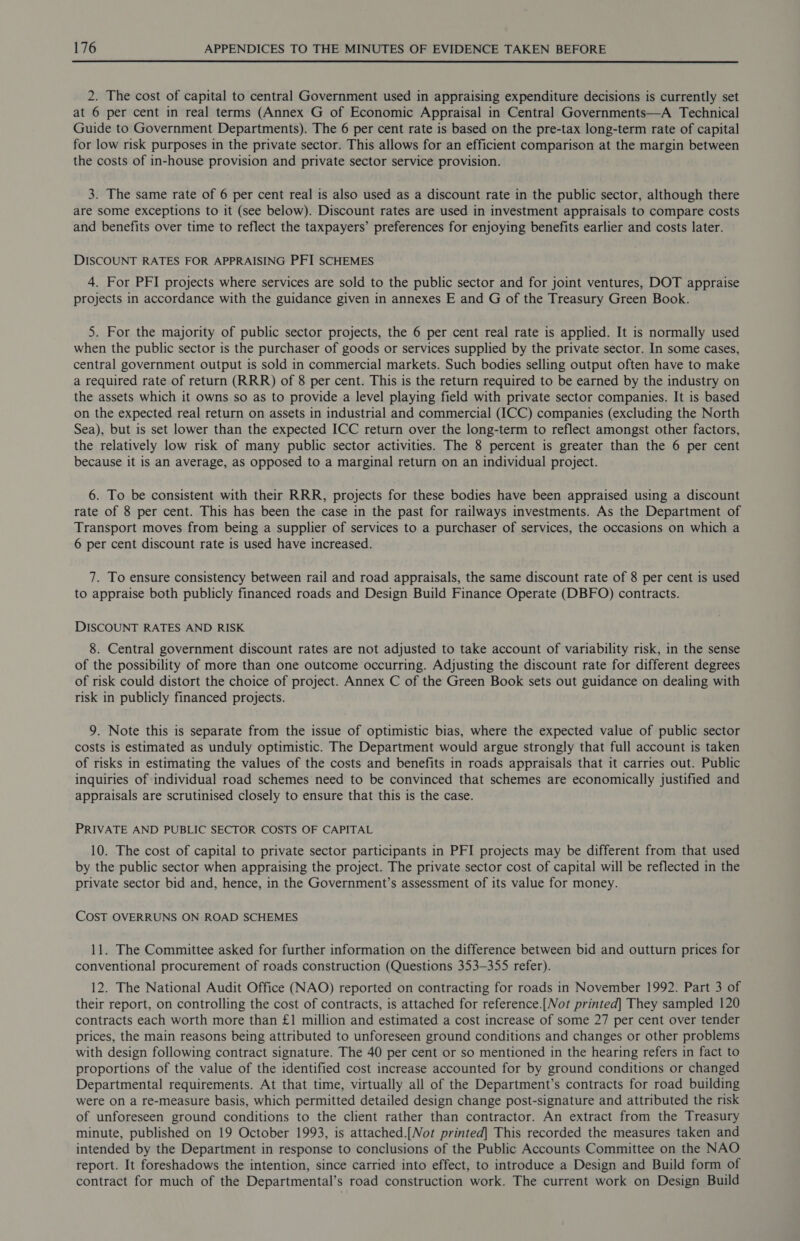  2. The cost of capital to central Government used in appraising expenditure decisions is currently set at 6 per cent in real terms (Annex G of Economic Appraisal in Central Governments—A Technical Guide to Government Departments). The 6 per cent rate is based on the pre-tax long-term rate of capital for low risk purposes in the private sector. This allows for an efficient comparison at the margin between the costs of in-house provision and private sector service provision. 3. The same rate of 6 per cent real is also used as a discount rate in the public sector, although there are some exceptions to it (see below). Discount rates are used in investment appraisals to compare costs and benefits over time to reflect the taxpayers’ preferences for enjoying benefits earlier and costs later. DISCOUNT RATES FOR APPRAISING PFI SCHEMES 4. For PFI projects where services are sold to the public sector and for joint ventures, DOT appraise projects in accordance with the guidance given in annexes E and G of the Treasury Green Book. 5. For the majority of public sector projects, the 6 per cent real rate is applied. It is normally used when the public sector is the purchaser of goods or services supplied by the private sector. In some cases, central government output is sold in commercial markets. Such bodies selling output often have to make a required rate of return (RRR) of 8 per cent. This is the return required to be earned by the industry on the assets which it owns so as to provide a level playing field with private sector companies. It is based on the expected real return on assets in industrial and commercial (ICC) companies (excluding the North Sea), but is set lower than the expected ICC return over the long-term to reflect amongst other factors, the relatively low risk of many public sector activities. The 8 percent is greater than the 6 per cent because it is an average, as opposed to a marginal return on an individual project. 6. To be consistent with their RRR, projects for these bodies have been appraised using a discount rate of 8 per cent. This has been the case in the past for railways investments. As the Department of Transport moves from being a supplier of services to a purchaser of services, the occasions on which a 6 per cent discount rate is used have increased. 7. To ensure consistency between rail and road appraisals, the same discount rate of 8 per cent is used to appraise both publicly financed roads and Design Build Finance Operate (DBFO) contracts. DISCOUNT RATES AND RISK 8. Central government discount rates are not adjusted to take account of variability risk, in the sense of the possibility of more than one outcome occurring. Adjusting the discount rate for different degrees of risk could distort the choice of project. Annex C of the Green Book sets out guidance on dealing with risk in publicly financed projects. 9. Note this is separate from the issue of optimistic bias, where the expected value of public sector costs is estimated as unduly optimistic. The Department would argue strongly that full account is taken of risks in estimating the values of the costs and benefits in roads appraisals that it carries out. Public inquiries of individual road schemes need to be convinced that schemes are economically justified and appraisals are scrutinised closely to ensure that this is the case. PRIVATE AND PUBLIC SECTOR COSTS OF CAPITAL 10. The cost of capital to private sector participants in PFI projects may be different from that used by the public sector when appraising the project. The private sector cost of capital will be reflected in the private sector bid and, hence, in the Government’s assessment of its value for money. COST OVERRUNS ON ROAD SCHEMES 11. The Committee asked for further information on the difference between bid and outturn prices for conventional procurement of roads construction (Questions 353-355 refer). 12. The National Audit Office (NAO) reported on contracting for roads in November 1992. Part 3 of their report, on controlling the cost of contracts, is attached for reference.[Not printed] They sampled 120 contracts each worth more than £1 million and estimated a cost increase of some 27 per cent over tender prices, the main reasons being attributed to unforeseen ground conditions and changes or other problems with design following contract signature. The 40 per cent or so mentioned in the hearing refers in fact to proportions of the value of the identified cost increase accounted for by ground conditions or changed Departmental requirements. At that time, virtually all of the Department’s contracts for road building were on a re-measure basis, which permitted detailed design change post-signature and attributed the risk of unforeseen ground conditions to the client rather than contractor. An extract from the Treasury minute, published on 19 October 1993, is attached.[Nor printed] This recorded the measures taken and intended by the Department in response to conclusions of the Public Accounts Committee on the NAO report. It foreshadows the intention, since carried into effect, to introduce a Design and Build form of contract for much of the Departmental’s road construction work. The current work on Design Build