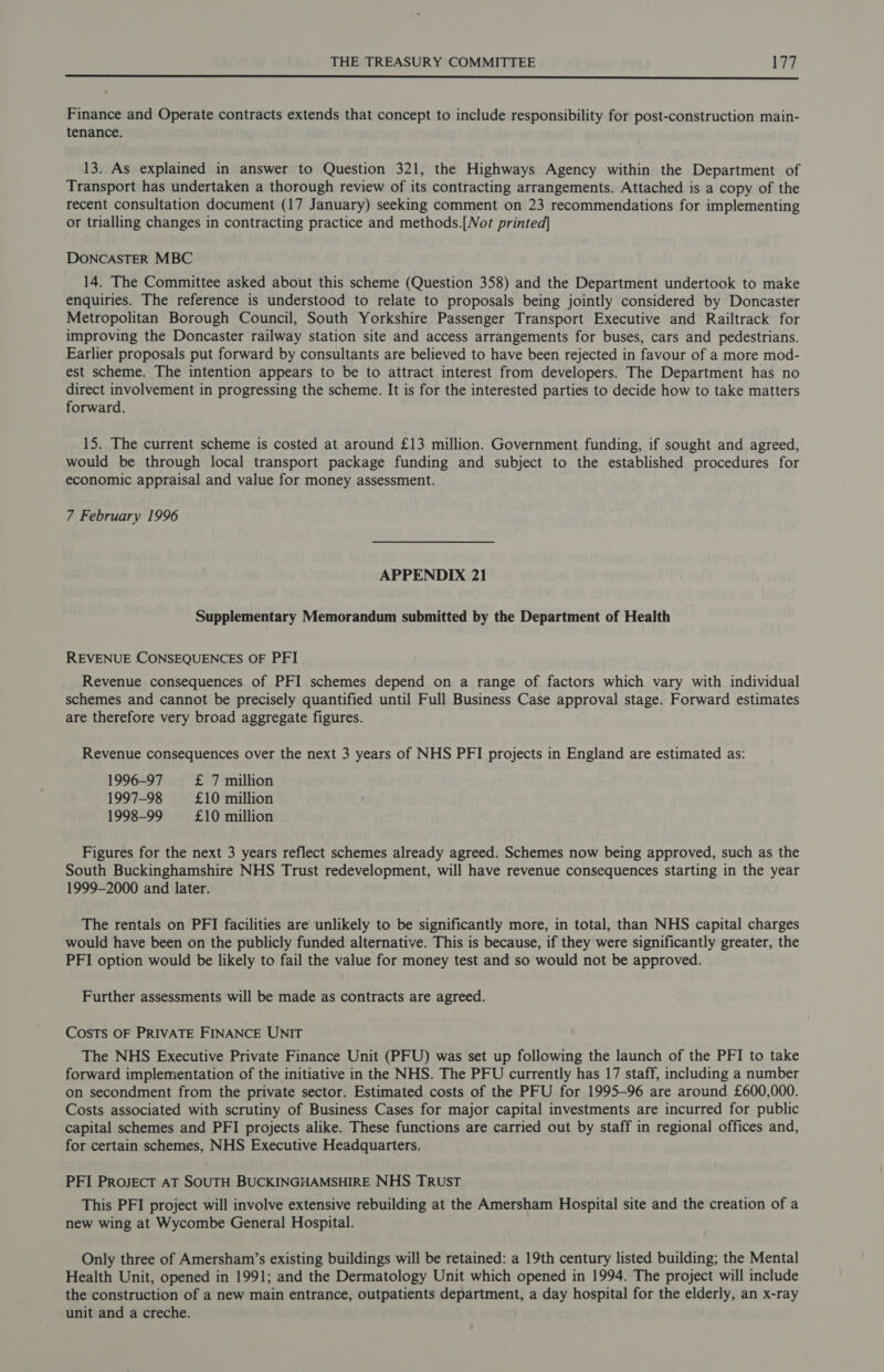  Finance and Operate contracts extends that concept to include responsibility for post-construction main- tenance. 13. As explained in answer to Question 321, the Highways Agency within the Department of Transport has undertaken a thorough review of its contracting arrangements. Attached is a copy of the recent consultation document (17 January) seeking comment on 23 recommendations for implementing or trialling changes in contracting practice and methods.[Not printed] DONCASTER MBC 14. The Committee asked about this scheme (Question 358) and the Department undertook to make enquiries. The reference is understood to relate to proposals being jointly considered by Doncaster Metropolitan Borough Council, South Yorkshire Passenger Transport Executive and Railtrack for improving the Doncaster railway station site and access arrangements for buses, cars and pedestrians. Earlier proposals put forward by consultants are believed to have been rejected in favour of a more mod- est scheme. The intention appears to be to attract interest from developers. The Department has no direct involvement in progressing the scheme. It is for the interested parties to decide how to take matters forward. 15. The current scheme is costed at around £13 million. Government funding, if sought and agreed, would be through local transport package funding and subject to the established procedures for economic appraisal and value for money assessment. 7 February 1996 APPENDIX 21 Supplementary Memorandum submitted by the Department of Health REVENUE CONSEQUENCES OF PFI Revenue consequences of PFI schemes depend on a range of factors which vary with individual schemes and cannot be precisely quantified until Full Business Case approval stage. Forward estimates are therefore very broad aggregate figures. Revenue consequences over the next 3 years of NHS PFI projects in England are estimated as: 1996-97 £ 7 million 1997-98 £10 million 1998-99 £10 million Figures for the next 3 years reflect schemes already agreed. Schemes now being approved, such as the South Buckinghamshire NHS Trust redevelopment, will have revenue consequences starting in the year 1999-2000 and later. The rentals on PFI facilities are unlikely to be significantly more, in total, than NHS capital charges would have been on the publicly funded alternative. This is because, if they were significantly greater, the PFI option would be likely to fail the value for money test and so would not be approved. Further assessments will be made as contracts are agreed. COSTS OF PRIVATE FINANCE UNIT The NHS Executive Private Finance Unit (PFU) was set up following the launch of the PFI to take forward implementation of the initiative in the NHS. The PFU currently has 17 staff, including a number on secondment from the private sector. Estimated costs of the PFU for 1995-96 are around £600,000. Costs associated with scrutiny of Business Cases for major capital investments are incurred for public capital schemes and PFI projects alike. These functions are carried out by staff in regional offices and, for certain schemes, NHS Executive Headquarters. PFI ProjJEcT AT SOUTH BUCKINGHAMSHIRE NHS TRUST This PFI project will involve extensive rebuilding at the Amersham Hospital site and the creation of a new wing at Wycombe General Hospital. Only three of Amersham’s existing buildings will be retained: a 19th century listed building; the Mental Health Unit, opened in 1991; and the Dermatology Unit which opened in 1994. The project will include the construction of a new main entrance, outpatients department, a day hospital for the elderly, an x-ray unit and a creche.
