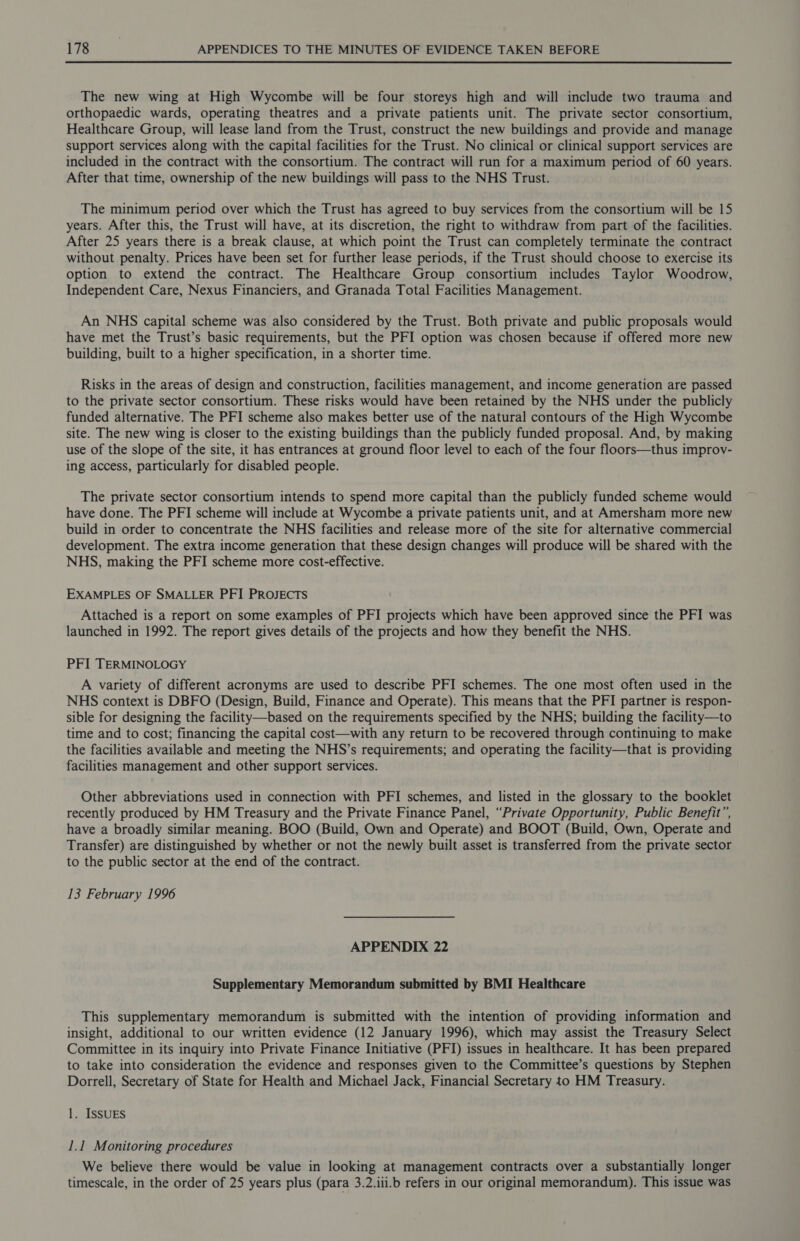 The new wing at High Wycombe will be four storeys high and will include two trauma and orthopaedic wards, operating theatres and a private patients unit. The private sector consortium, Healthcare Group, will lease land from the Trust, construct the new buildings and provide and manage support services along with the capital facilities for the Trust. No clinical or clinical support services are included in the contract with the consortium. The contract will run for a maximum period of 60 years. After that time, ownership of the new buildings will pass to the NHS Trust. The minimum period over which the Trust has agreed to buy services from the consortium will be 15 years. After this, the Trust will have, at its discretion, the right to withdraw from part of the facilities. After 25 years there is a break clause, at which point the Trust can completely terminate the contract without penalty. Prices have been set for further lease periods, if the Trust should choose to exercise its option to extend the contract. The Healthcare Group consortium includes Taylor Woodrow, Independent Care, Nexus Financiers, and Granada Total Facilities Management. An NHS capital scheme was also considered by the Trust. Both private and public proposals would have met the Trust’s basic requirements, but the PFI option was chosen because if offered more new building, built to a higher specification, in a shorter time. Risks in the areas of design and construction, facilities management, and income generation are passed to the private sector consortium. These risks would have been retained by the NHS under the publicly funded alternative. The PFI scheme also makes better use of the natural contours of the High Wycombe site. The new wing is closer to the existing buildings than the publicly funded proposal. And, by making use of the slope of the site, it has entrances at ground floor level to each of the four floors—thus improv- ing access, particularly for disabled people. The private sector consortium intends to spend more capital than the publicly funded scheme would have done. The PFI scheme will include at Wycombe a private patients unit, and at Amersham more new build in order to concentrate the NHS facilities and release more of the site for alternative commercial development. The extra income generation that these design changes will produce will be shared with the NHS, making the PFI scheme more cost-effective. EXAMPLES OF SMALLER PFI PROJECTS Attached is a report on some examples of PFI projects which have been approved since the PFI was launched in 1992. The report gives details of the projects and how they benefit the NHS. PFI TERMINOLOGY A variety of different acronyms are used to describe PFI schemes. The one most often used in the NHS context is DBFO (Design, Build, Finance and Operate). This means that the PFI partner is respon- sible for designing the facility—based on the requirements specified by the NHS; building the facility—to time and to cost; financing the capital cost—with any return to be recovered through continuing to make the facilities available and meeting the NHS’s requirements; and operating the facility—that is providing facilities management and other support services. Other abbreviations used in connection with PFI schemes, and listed in the glossary to the booklet recently produced by HM Treasury and the Private Finance Panel, “Private Opportunity, Public Benefit”, have a broadly similar meaning. BOO (Build, Own and Operate) and BOOT (Build, Own, Operate and Transfer) are distinguished by whether or not the newly built asset is transferred from the private sector to the public sector at the end of the contract. 13 February 1996 APPENDIX 22 Supplementary Memorandum submitted by BMI Healthcare This supplementary memorandum is submitted with the intention of providing information and insight, additional to our written evidence (12 January 1996), which may assist the Treasury Select Committee in its inquiry into Private Finance Initiative (PFI) issues in healthcare. It has been prepared to take into consideration the evidence and responses given to the Committee’s questions by Stephen Dorrell, Secretary of State for Health and Michael Jack, Financial Secretary to HM Treasury. 1. ISSUES 1.1 Monitoring procedures We believe there would be value in looking at management contracts over a substantially longer timescale, in the order of 25 years plus (para 3.2.iii.b refers in our original memorandum). This issue was