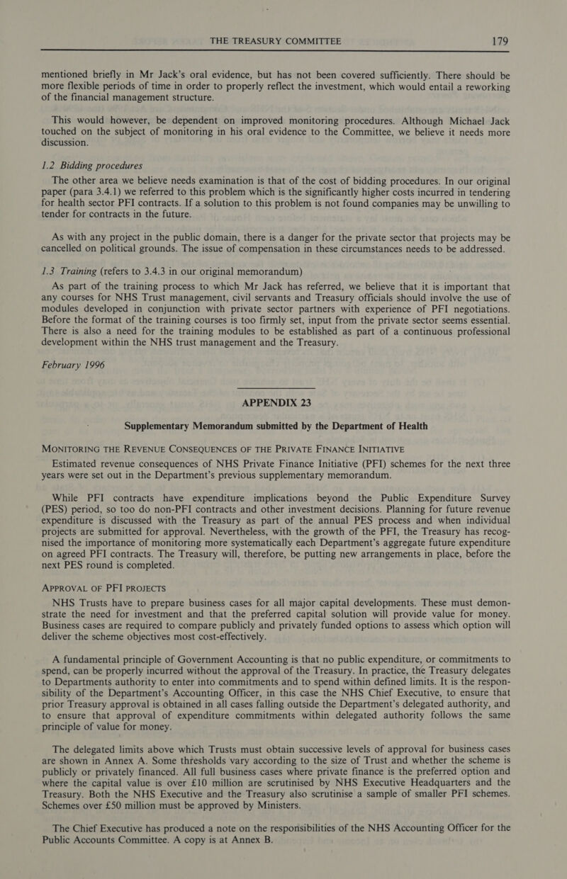  mentioned briefly in Mr Jack’s oral evidence, but has not been covered sufficiently. There should be more flexible periods of time in order to properly reflect the investment, which would entail a reworking of the financial management structure. This would however, be dependent on improved monitoring procedures. Although Michael Jack touched on the subject of monitoring in his oral evidence to the Committee, we believe it needs more discussion. 1.2 Bidding procedures The other area we believe needs examination is that of the cost of bidding procedures. In our original paper (para 3.4.1) we referred to this problem which is the significantly higher costs incurred in tendering for health sector PFI contracts. If a solution to this problem is not found companies may be unwilling to tender for contracts in the future. As with any project in the public domain, there is a danger for the private sector that projects may be cancelled on political grounds. The issue of compensation in these circumstances needs to be addressed. 1.3 Training (refers to 3.4.3 in our original memorandum) As part of the training process to which Mr Jack has referred, we believe that it is important that any courses for NHS Trust management, civil servants and Treasury officials should involve the use of modules developed in conjunction with private sector partners with experience of PFI negotiations. Before the format of the training courses is too firmly set, input from the private sector seems essential. There is also a need for the training modules to be established as part of a continuous professional development within the NHS trust management and the Treasury. February 1996 APPENDIX 23 Supplementary Memorandum submitted by the Department of Health MONITORING THE REVENUE CONSEQUENCES OF THE PRIVATE FINANCE INITIATIVE Estimated revenue consequences of NHS Private Finance Initiative (PFI) schemes for the next three years were set out in the Department’s previous supplementary memorandum. While PFI contracts have expenditure implications beyond the Public Expenditure Survey (PES) period, so too do non-PFI contracts and other investment decisions. Planning for future revenue expenditure is discussed with the Treasury as part of the annual PES process and when individual projects are submitted for approval. Nevertheless, with the growth of the PFI, the Treasury has recog- nised the importance of monitoring more systematically each Department’s aggregate future expenditure on agreed PFI contracts. The Treasury will, therefore, be putting new arrangements in place, before the next PES round is completed. APPROVAL OF PFI PROJECTS NHS Trusts have to prepare business cases for all major capital developments. These must demon- strate the need for investment and that the preferred capital solution will provide value for money. Business cases are required to compare publicly and privately funded options to assess which option will deliver the scheme objectives most cost-effectively. A fundamental principle of Government Accounting is that no public expenditure, or commitments to spend, can be properly incurred without the approval of the Treasury. In practice, the Treasury delegates to Departments authority to enter into commitments and to spend within defined limits. It is the respon- sibility of the Department’s Accounting Officer, in this case the NHS Chief Executive, to ensure that prior Treasury approval is obtained in all cases falling outside the Department’s delegated authority, and to ensure that approval of expenditure commitments within delegated authority follows the same principle of value for money. The delegated limits above which Trusts must obtain successive levels of approval for business cases are shown in Annex A. Some thresholds vary according to the size of Trust and whether the scheme is publicly or privately financed. All full business cases where private finance is the preferred option and where the capital value is over £10 million are scrutinised by NHS Executive Headquarters and the Treasury. Both the NHS Executive and the Treasury also scrutinise a sample of smaller PFI schemes. Schemes over £50 million must be approved by Ministers. The Chief Executive has produced a note on the responsibilities of the NHS Accounting Officer for the Public Accounts Committee. A copy is at Annex B.