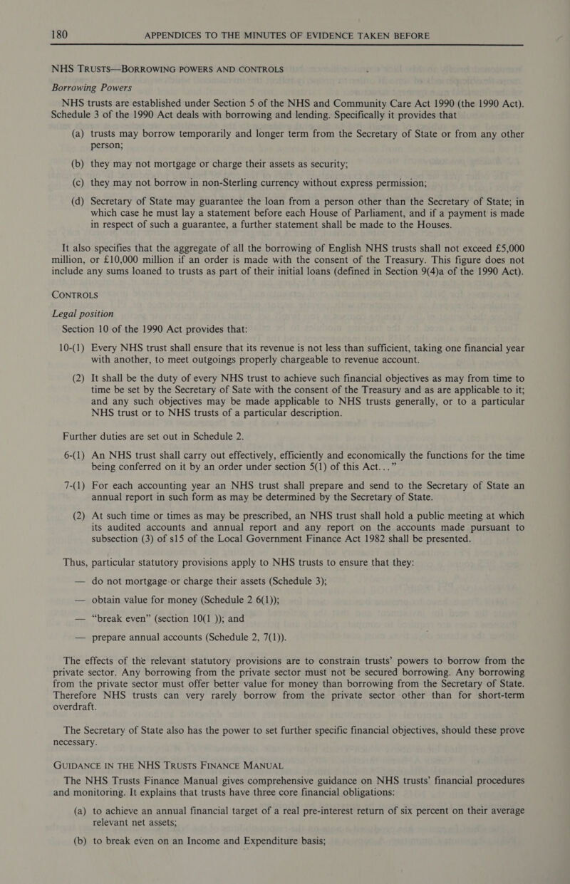  NHS Trusts—BORROWING POWERS AND CONTROLS Borrowing Powers NHS trusts are established under Section 5 of the NHS and Community Care Act 1990 (the 1990 Act). Schedule 3 of the 1990 Act deals with borrowing and lending. Specifically it provides that (a) trusts may borrow temporarily and longer term from the Secretary of State or from any other person; (b) they may not mortgage or charge their assets as security; (c) they may not borrow in non-Sterling currency without express permission; (d) Secretary of State may guarantee the loan from a person other than the Secretary of State; in which case he must lay a statement before each House of Parliament, and if a payment is made in respect of such a guarantee, a further statement shall be made to the Houses. It also specifies that the aggregate of all the borrowing of English NHS trusts shall not exceed £5,000 million, or £10,000 million if an order is made with the consent of the Treasury. This figure does not include any sums loaned to trusts as part of their initial loans (defined in Section 9(4)a of the 1990 Act). CONTROLS Legal position Section 10 of the 1990 Act provides that: 10-(1) Every NHS trust shall ensure that its revenue is not less than sufficient, taking one financial year with another, to meet outgoings properly chargeable to revenue account. (2) It shall be the duty of every NHS trust to achieve such financial objectives as may from time to time be set by the Secretary of Sate with the consent of the Treasury and as are applicable to it; and any such objectives may be made applicable to NHS trusts generally, or to a particular NHS trust or to NHS trusts of a particular description. Further duties are set out in Schedule 2. 6-(1) An NHS trust shall carry out effectively, efficiently and economically the functions for the time being conferred on it by an order under section 5(1) of this Act...” 7-(1) For each accounting year an NHS trust shall prepare and send to the Secretary of State an annual report in such form as may be determined by the Secretary of State. (2) At such time or times as may be prescribed, an NHS trust shall hold a public meeting at which its audited accounts and annual report and any report on the accounts made pursuant to subsection (3) of s15 of the Local Government Finance Act 1982 shall be presented. Thus, particular statutory provisions apply to NHS trusts to ensure that they: — do not mortgage-or charge their assets (Schedule 3); — obtain value for money (Schedule 2 6(1)); — “break even” (section 10(1 )); and — prepare annual accounts (Schedule 2, 7(1)). The effects of the relevant statutory provisions are to constrain trusts’ powers to borrow from the private sector. Any borrowing from the private sector must not be secured borrowing. Any borrowing from the private sector must offer better value for money than borrowing from the Secretary of State. Therefore NHS trusts can very rarely borrow from the private sector other than for short-term overdraft. The Secretary of State also has the power to set further specific financial objectives, should these prove necessary. GUIDANCE IN THE NHS Trusts FINANCE MANUAL The NHS Trusts Finance Manual gives comprehensive guidance on NHS trusts’ financial procedures and monitoring. It explains that trusts have three core financial obligations: (a) to achieve an annual financial target of a real pre-interest return of six percent on their average relevant net assets; (b) to break even on an Income and Expenditure basis;