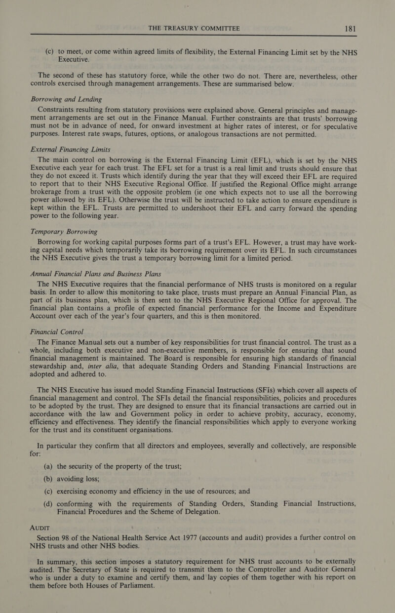 Eee (c) to meet, or come within agreed limits of flexibility, the External Financing Limit set by the NHS Executive. The second of these has statutory force, while the other two do not. There are, nevertheless, other controls exercised through management arrangements. These are summarised below. Borrowing and Lending Constraints resulting from statutory provisions were explained above. General principles and manage- ment arrangements are set out in the Finance Manual. Further constraints are that trusts’ borrowing must not be in advance of need, for onward investment at higher rates of interest, or for speculative purposes. Interest rate swaps, futures, options, or analogous transactions are not permitted. External Financing Limits The main control on borrowing is the External Financing Limit (EFL), which is set by the NHS Executive each year for each trust. The EFL set for a trust is a real limit and trusts should ensure that they do not exceed it. Trusts which identify during the year that they will exceed their EFL are required to report that to their NHS Executive Regional Office. If justified the Regional Office might arrange brokerage from a trust with the opposite problem (ie one which expects not to use all the borrowing power allowed by its EFL). Otherwise the trust will be instructed to take action to ensure expenditure is kept within the EFL. Trusts are permitted to undershoot their EFL and carry forward the spending power to the following year. Temporary Borrowing Borrowing for working capital purposes forms part of a trust’s EFL. However, a trust may have work- ing capital needs which temporarily take its borrowing requirement over its EFL. In such circumstances the NHS Executive gives the trust a temporary borrowing limit for a limited period. Annual Financial Plans and Business Plans The NHS Executive requires that the financial performance of NHS trusts is monitored on a regular basis. In order to allow this monitoring to take place, trusts must prepare an Annual Financial Plan, as part of its business plan, which is then sent to the NHS Executive Regional Office for approval. The financial plan Contains a profile of expected financial performance for the Income and Expenditure Account over each of the year’s four quarters, and this is then monitored. Financial Control The Finance Manual sets out a number of key responsibilities for trust financial control. The trust as a whole, including both executive and non-executive members, is responsible for ensuring that sound financial management is maintained. The Board is responsible for ensuring high standards of financial stewardship and, inter alia, that adequate Standing Orders and Standing Financial Instructions are adopted and adhered to. The NHS Executive has issued model Standing Financial Instructions (SFis) which cover all aspects of financial management and control. The SFIs detail the financial responsibilities, policies and procedures to be adopted by the trust. They are designed to ensure that its financial transactions are carried out in accordance with the law and Government policy in order to achieve probity, accuracy, economy, efficiency and effectiveness. They identify the financial responsibilities which apply to everyone working for the trust and its constituent organisations. In particular they confirm that all directors and employees, severally and collectively, are responsible for: (a) the security of the property of the trust; (b) avoiding loss; (c) exercising economy and efficiency in the use of resources; and (d) conforming with the requirements of Standing Orders, Standing Financial Instructions, Financia! Procedures and the Scheme of Delegation. AUDIT Section 98 of the National Health Service Act 1977 (accounts and audit) provides a further control on NHS trusts and other NHS bodies. In summary, this section imposes a statutory requirement for NHS trust accounts to be externally audited. The Secretary of State is required to transmit them to the Comptroller and Auditor General who is under a duty to examine and certify them, and lay copies of them together with his report on them before both Houses of Parliament.