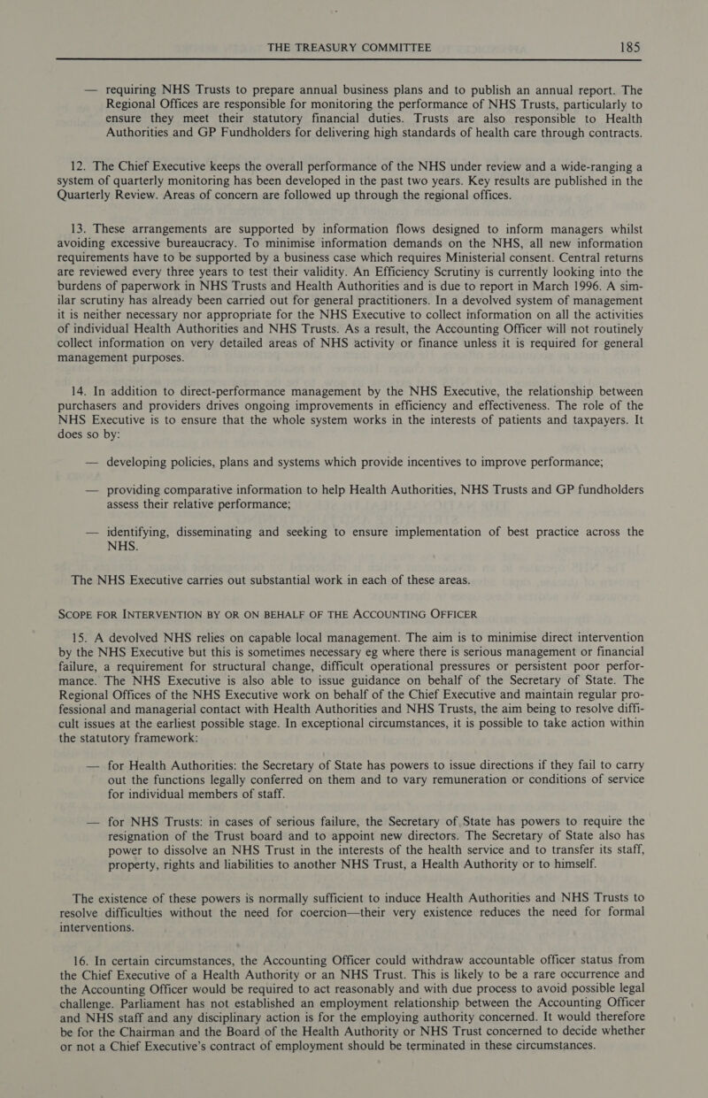  — requiring NHS Trusts to prepare annual business plans and to publish an annual report. The Regional Offices are responsible for monitoring the performance of NHS Trusts, particularly to ensure they meet their statutory financial duties. Trusts are also responsible to Health Authorities and GP Fundholders for delivering high standards of health care through contracts. 12. The Chief Executive keeps the overall performance of the NHS under review and a wide-ranging a system of quarterly monitoring has been developed in the past two years. Key results are published in the Quarterly Review. Areas of concern are followed up through the regional offices. 13. These arrangements are supported by information flows designed to inform managers whilst avoiding excessive bureaucracy. To minimise information demands on the NHS, all new information requirements have to be supported by a business case which requires Ministerial consent. Central returns are reviewed every three years to test their validity. An Efficiency Scrutiny is currently looking into the burdens of paperwork in NHS Trusts and Health Authorities and is due to report in March 1996. A sim- ilar scrutiny has already been carried out for general practitioners. In a devolved system of management it is neither necessary nor appropriate for the NHS Executive to collect information on all the activities of individual Health Authorities and NHS Trusts. As a result, the Accounting Officer will not routinely collect information on very detailed areas of NHS activity or finance unless it is required for general management purposes. 14. In addition to direct-performance management by the NHS Executive, the relationship between purchasers and providers drives ongoing improvements in efficiency and effectiveness. The role of the NHS Executive is to ensure that the whole system works in the interests of patients and taxpayers. It does so by: — developing policies, plans and systems which provide incentives to improve performance; — providing comparative information to help Health Authorities, NHS Trusts and GP fundholders assess their relative performance; — identifying, disseminating and seeking to ensure implementation of best practice across the NHS. The NHS Executive carries out substantial work in each of these areas. SCOPE FOR INTERVENTION BY OR ON BEHALF OF THE ACCOUNTING OFFICER 15. A devolved NHS relies on capable local management. The aim is to minimise direct intervention by the NHS Executive but this is sometimes necessary eg where there is serious management or financial failure, a requirement for structural change, difficult operational pressures or persistent poor perfor- mance. The NHS Executive is also able to issue guidance on behalf of the Secretary of State. The Regional Offices of the NHS Executive work on behalf of the Chief Executive and maintain regular pro- fessional and managerial contact with Health Authorities and NHS Trusts, the aim being to resolve diffi- cult issues at the earliest possible stage. In exceptional circumstances, it is possible to take action within the statutory framework: — for Health Authorities: the Secretary of State has powers to issue directions if they fail to carry out the functions legally conferred on them and to vary remuneration or conditions of service for individual members of staff. — for NHS Trusts: in cases of serious failure, the Secretary of State has powers to require the resignation of the Trust board and to appoint new directors. The Secretary of State also has power to dissolve an NHS Trust in the interests of the health service and to transfer its staff, property, rights and liabilities to another NHS Trust, a Health Authority or to himself. The existence of these powers is normally sufficient to induce Health Authorities and NHS Trusts to resolve difficulties without the need for coercion—their very existence reduces the need for formal interventions. 16. In certain circumstances, the Accounting Officer could withdraw accountable officer status from the Chief Executive of a Health Authority or an NHS Trust. This is likely to be a rare occurrence and the Accounting Officer would be required to act reasonably and with due process to avoid possible legal challenge. Parliament has not established an employment relationship between the Accounting Officer and NHS staff and any disciplinary action is for the employing authority concerned. It would therefore be for the Chairman and the Board of the Health Authority or NHS Trust concerned to decide whether or not a Chief Executive’s contract of employment should be terminated in these circumstances.