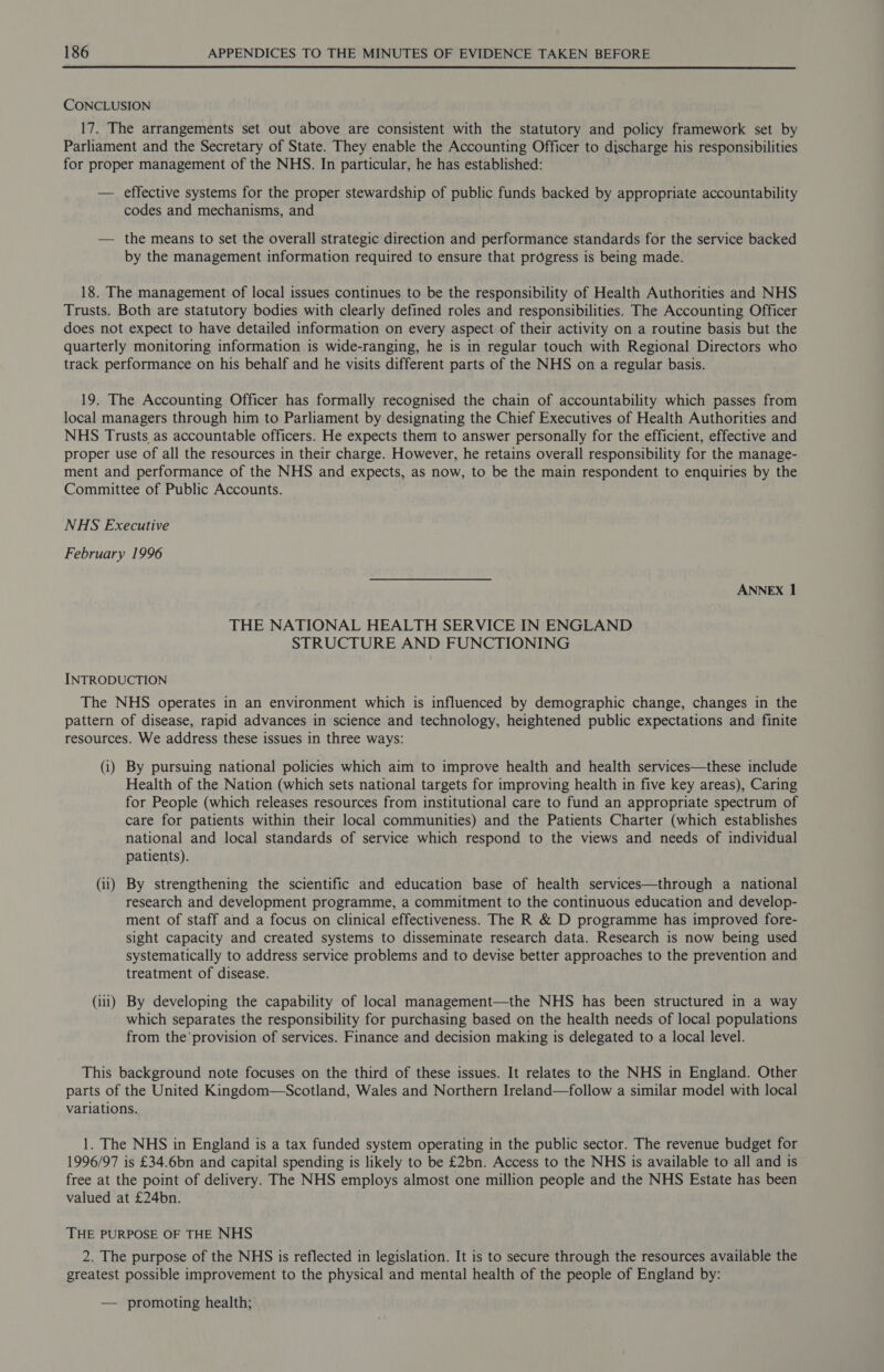 CONCLUSION 17. The arrangements set out above are consistent with the statutory and policy framework set by Parliament and the Secretary of State. They enable the Accounting Officer to discharge his responsibilities for proper management of the NHS. In particular, he has established: — effective systems for the proper stewardship of public funds backed by appropriate accountability codes and mechanisms, and — the means to set the overall strategic direction and performance standards for the service backed by the management information required to ensure that progress is being made. 18. The management of local issues continues to be the responsibility of Health Authorities and NHS Trusts. Both are statutory bodies with clearly defined roles and responsibilities. The Accounting Officer does not expect to have detailed information on every aspect of their activity on a routine basis but the quarterly monitoring information is wide-ranging, he is in regular touch with Regional Directors who track performance on his behalf and he visits different parts of the NHS on a regular basis. 19. The Accounting Officer has formally recognised the chain of accountability which passes from local managers through him to Parliament by designating the Chief Executives of Health Authorities and NHS Trusts as accountable officers. He expects them to answer personally for the efficient, effective and proper use of all the resources in their charge. However, he retains overall responsibility for the manage- ment and performance of the NHS and expects, as now, to be the main respondent to enquiries by the Committee of Public Accounts. NHS Executive February 1996 ANNEX 1 THE NATIONAL HEALTH SERVICE IN ENGLAND STRUCTURE AND FUNCTIONING INTRODUCTION The NHS operates in an environment which is influenced by demographic change, changes in the pattern of disease, rapid advances in science and technology, heightened public expectations and finite resources. We address these issues in three ways: (i) By pursuing national policies which aim to improve health and health services—these include Health of the Nation (which sets national targets for improving health in five key areas), Caring for People (which releases resources from institutional care to fund an appropriate spectrum of care for patients within their local communities) and the Patients Charter (which establishes national and local standards of service which respond to the views and needs of individual patients). (ii) By strengthening the scientific and education base of health services—through a national research and development programme, a commitment to the continuous education and develop- ment of staff and a focus on clinical effectiveness. The R & D programme has improved fore- sight capacity and created systems to disseminate research data. Research is now being used systematically to address service problems and to devise better approaches to the prevention and treatment of disease. (iii) By developing the capability of local management—the NHS has been structured in a way which separates the responsibility for purchasing based on the health needs of local populations from the'provision of services. Finance and decision making is delegated to a local level. This background note focuses on the third of these issues. It relates to the NHS in England. Other parts of the United Kingdom—Scotland, Wales and Northern Ireland—follow a similar model with local variations. 1. The NHS in England is a tax funded system operating in the public sector. The revenue budget for 1996/97 is £34.6bn and capital spending is likely to be £2bn. Access to the NHS is available to all and is free at the point of delivery. The NHS employs almost one million people and the NHS Estate has been valued at £24bn. THE PURPOSE OF THE NHS 2. The purpose of the NHS is reflected in legislation. It is to secure through the resources available the greatest possible improvement to the physical and mental health of the people of England by: — promoting health;