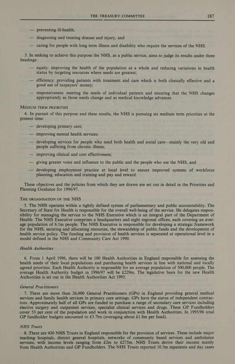 — preventing ill-health; — diagnosing and treating disease and injury, and — caring for people with long term illness and disability who require the services of the NHS. 3. In seeking to achieve this purpose the NHS, as a public service, aims to judge its results under three headings: — equity: improving the health of the population as a whole and reducing variations in health status by targeting resources where needs are greatest; — efficiency: providing patients with treatment and care which is both clinically effective and a good use of taxpayers’ money; — responsiveness: meeting the needs of individual patients and ensuring that the NHS changes appropriately as those needs change and as medical knowledge advances. MEDIUM TERM PRIORITIES 4. In pursuit of this purpose and these results, the NHS is pursuing six medium term priorities at the present time: — developing primary care; — improving mental health services; — developing services for people who need both health and social care—mainly the very old and people suffering from chronic illness; — improving clinical and cost effectiveness; — giving greater voice and influence to the public and the people who use the NHS, and — developing employment practice at local level to ensure improved systems of workforce planning, education and training and pay and reward. These objectives and the policies from which they are drawn are set out in detail in the Priorities and Planning Guidance for 1996/97. THE ORGANISATION OF THE NHS 5. The NHS operates within a tightly defined system of parliamentary and public accountability. The Secretary of State for Health is responsible for the overall well-being of the service. He delegates respon- sibility for managing the service to the NHS Executive which is an integral part of the Department of Health: The NHS Executive comprises a headquarters and eight regional offices, each covering an aver- age population of 6.1m people. The NHS Executive is responsible for developing a strategic framework for the NHS, securing and allocating resources, the stewardship of public funds and the development of health service policy. The funding and provision of health services is separated at operational level in a model defined in the NHS and Community Care Act 1990. Health Authorities 6. From 1 April 1996, there will be 100 Health Authorities in England responsible for assessing the health needs of their local populations and purchasing health services in line with national and locally agreed priorities. Each Health Authority is responsible for an average population of 500,000 people. The average Health Authority budget in 1996/97 will be £229m. The legislative basis for the new Health Authorities is set out in the Health Authorities Act 1995. General Practitioners 7. There are more than 26,000 General Practitioners (GPs) in England providing general medical services and family health services in primary care settings. GPs have the status of independent contrac- tors. Approximately half of all GPs are funded to purchase a range of secondary care services including elective surgery and outpatient services, specialist clinical services and drugs. These GP Fundholders cover 53 per cent of the population and work in conjunction with Health Authorities. In 1995/96 total GP fundholder budgets amounted to £3.7bn (averaging about £1.8m per fund). NAS Trusts 8. There are 430 NHS Trusts in England responsible for the provision of services. These include major teaching hospitals, district general hospitals, networks of community based services and ambulance services, with income levels ranging from £2m to £275m. NHS Trusts derive their income mainly from Health Authorities and GP Fundholders. The NHS Trusts reported 10.5m inpatients and day cases