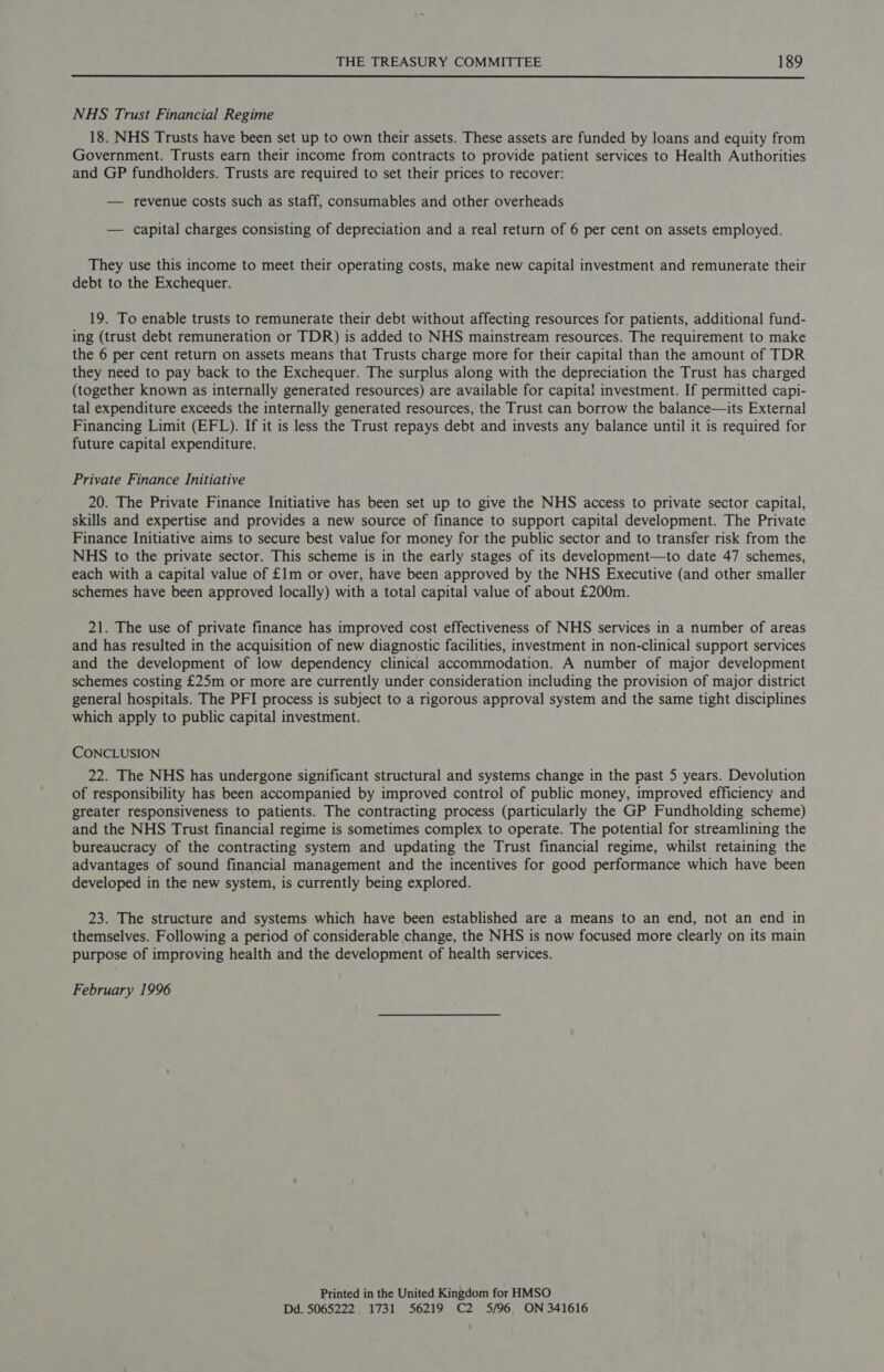  NHS Trust Financial Regime 18. NHS Trusts have been set up to own their assets. These assets are funded by loans and equity from Government. Trusts earn their income from contracts to provide patient services to Health Authorities and GP fundholders. Trusts are required to set their prices to recover: — revenue costs such as staff, consumables and other overheads — capital charges consisting of depreciation and a real return of 6 per cent on assets employed. They use this income to meet their operating costs, make new capital investment and remunerate their debt to the Exchequer. 19. To enable trusts to remunerate their debt without affecting resources for patients, additional fund- ing (trust debt remuneration or TDR) is added to NHS mainstream resources. The requirement to make the 6 per cent return on assets means that Trusts charge more for their capital than the amount of TDR they need to pay back to the Exchequer. The surplus along with the depreciation the Trust has charged (together known as internally generated resources) are available for capital investment. If permitted capi- tal expenditure exceeds the internally generated resources, the Trust can borrow the balance—its External Financing Limit (EFL). If it is less the Trust repays debt and invests any balance until it is required for future capital expenditure. Private Finance Initiative 20. The Private Finance Initiative has been set up to give the NHS access to private sector capital, skills and expertise and provides a new source of finance to support capital development. The Private Finance Initiative aims to secure best value for money for the public sector and to transfer risk from the NHS to the private sector. This scheme is in the early stages of its development—to date 47 schemes, each with a capital value of £1m or over, have been approved by the NHS Executive (and other smaller schemes have been approved locally) with a total capital value of about £200m. 21. The use of private finance has improved cost effectiveness of NHS services in a number of areas and has resulted in the acquisition of new diagnostic facilities, investment in non-clinical support services and the development of low dependency clinical accommodation. A number of major development schemes costing £25m or more are currently under consideration including the provision of major district general hospitals. The PFI process is subject to a rigorous approval system and the same tight disciplines which apply to public capital investment. CONCLUSION 22. The NHS has undergone significant structural and systems change in the past 5 years. Devolution of responsibility has been accompanied by improved control of public money, improved efficiency and greater responsiveness to patients. The contracting process (particularly the GP Fundholding scheme) and the NHS Trust financial regime is sometimes complex to operate. The potential for streamlining the bureaucracy of the contracting system and updating the Trust financial regime, whilst retaining the advantages of sound financial management and the incentives for good performance which have been developed in the new system, is currently being explored. 23. The structure and systems which have been established are a means to an end, not an end in themselves. Following a period of considerable change, the NHS is now focused more clearly on its main purpose of improving health and the development of health services. February 1996 Printed in the United Kingdom for HMSO Dd. 5065222 1731 56219 C2 5/96 ON 341616