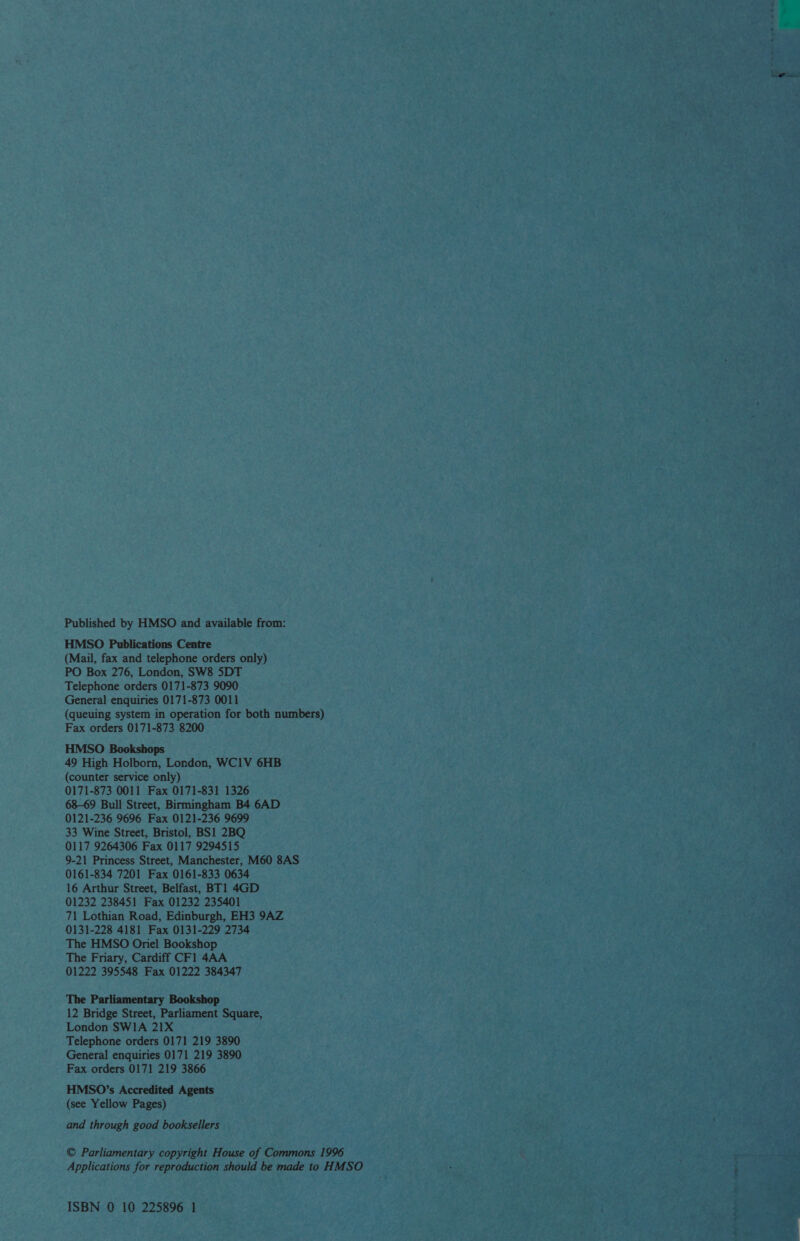 Published by HMSO and available from: HMSO Publications Centre (Mail, fax and telephone orders only) PO Box 276, London, SW8 5DT Telephone orders 0171-873 9090 General enquiries 0171-873 0011 (queuing system in operation for both numbers) Fax orders 0171-873 8200 HMSO Bookshops 49 High Holborn, London, WC1V 6HB (counter service only) 0171-873 0011 Fax 0171-831 1326 68-69 Bull Street, Birmingham B4 6AD 0121-236 9696 Fax 0121-236 9699 33 Wine Street, Bristol, BS1 2BQ 0117 9264306 Fax 0117 9294515 9-21 Princess Street, Manchester, M60 8AS 0161-834 7201 Fax 0161-833 0634 16 Arthur Street, Belfast, BT1 4GD 01232 238451 Fax 01232 235401 71 Lothian Road, Edinburgh, EH3 9AZ 0131-228 4181 Fax 0131-229 2734 The HMSO Onel Bookshop The Friary, Cardiff CF1 4AA 01222 395548 Fax 01222 384347 The Parliamentary Bookshop 12 Bridge Street, Parliament Square, London SWIA 21X Telephone orders 0171 219 3890 General enquiries 0171 219 3890 Fax orders 0171 219 3866 HMSO’s Accredited Agents (see Yellow Pages) and through good booksellers © Parliamentary copyright House of Commons 1996 Applications for reproduction should be made to HMSO