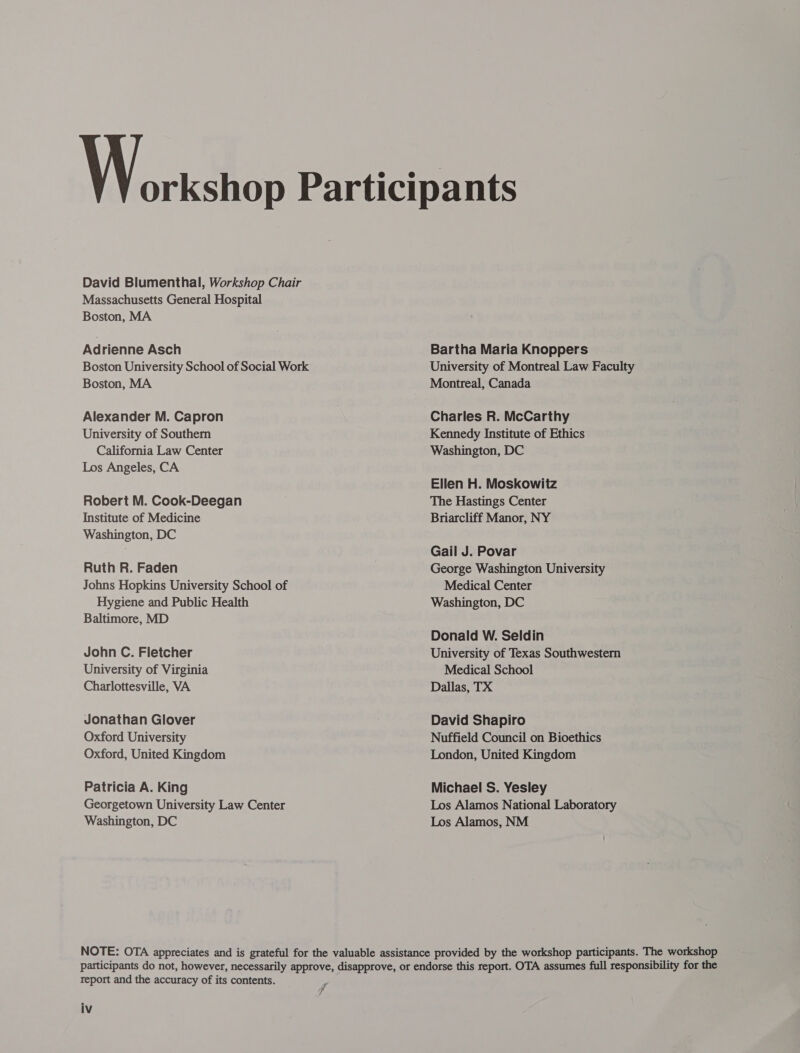  David Blumenthal, Workshop Chair Massachusetts General Hospital Boston, MA Adrienne Asch Boston University School of Social Work Boston, MA Alexander M. Capron University of Southern California Law Center Los Angeles, CA Robert M. Cook-Deegan Institute of Medicine Washington, DC Ruth R. Faden Johns Hopkins University School of Hygiene and Public Health Baltimore, MD John C. Fletcher University of Virginia Charlottesville, VA Jonathan Glover Oxford University Oxford, United Kingdom Patricia A. King Georgetown University Law Center Washington, DC Bartha Maria Knoppers University of Montreal Law Faculty Montreal, Canada Charles R. McCarthy Kennedy Institute of Ethics Washington, DC Ellen H. Moskowitz The Hastings Center Briarcliff Manor, NY Gail J. Povar George Washington University Medical Center Washington, DC Donald W. Seldin University of Texas Southwestern Medical School Dallas, TX David Shapiro Nuffield Council on Bioethics London, United Kingdom Michael S. Yesley Los Alamos National Laboratory Los Alamos, NM report and the accuracy of its contents.