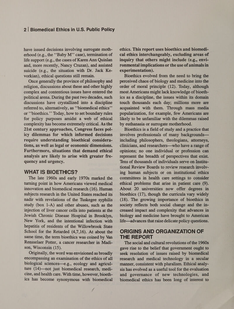 have issued decisions involving surrogate moth- erhood (e.g., the ‘‘Baby M’’ case), termination of life support (e.g., the cases of Karen Ann Quinlan and, more recently, Nancy Cruzan), and assisted suicide (e.g., the situation with Dr. Jack Ke- vorkian), ethical questions still remain. Once generally the province of philosophy and religion, discussions about these and other highly complex and contentious issues have entered the political arena. During the past two decades, such discussions have crystallized into a discipline referred to, alternatively, as ‘“biomedical ethics’’ or ‘‘bioethics.’’ Today, how to set boundary rules for policy purposes amidst a web of ethical complexity has become extremely critical. As the 21st century approaches, Congress faces pol- icy dilemmas for which informed decisions require understanding bioethical considera- tions, as well as legal or economic dimensions. Furthermore, situations that demand ethical analysis are likely to arise with greater fre- quency and urgency. WHAT IS BIOETHICS? The late 1960s and early 1970s marked the turning point in how Americans viewed medical innovation and biomedical research (16). Human subjects research in the United States reached its nadir with revelations of the Tuskegee syphilis study (box 1-A) and other abuses, such as the ‘injection of liver cancer cells into patients at the Jewish Chronic Disease Hospital in Brooklyn, New York, and the intentional infection with hepatitis of residents of the Willowbrook State School for the Retarded (4,7,16). At about the same time, the term bioethics was coined by Van Rensselaer Potter, a cancer researcher in Madi- son, Wisconsin (15). Originally, the word was envisioned as broadly encompassing an examination of the ethics of all biological sciences—e.g., ecology and agricul- ture (14)—not just biomedical research, medi- cine, and health care. With time, however, bioeth- ics has become synonymous with biomedical 7 ethics. This report uses bioethics and biomedi- cal ethics interchangeably, excluding areas of inquiry that others might include (e.g., envi- ronmental implications or the use of animals in experimentation). Bioethics evolved from the need to bring the perceived chaos of biology and medicine into the order of moral principle (12). Today, although most Americans might lack knowledge of bioeth- ics as a discipline, the issues within its domain touch thousands each day; millions more are acquainted with them. Through mass media popularization, for example, few Americans are likely to be unfamiliar with the dilemmas raised by euthanasia or surrogate motherhood. Bioethics is a field of study and a practice that involves professionals of many backgrounds— including philosophers, theologians, attorneys, clinicians, and researchers—who have a range of opinions; no one individual or profession can represent the breadth of perspectives that exist. Tens of thousands of individuals serve on Institu- tional Review Boards to review research involy- ing human subjects or on institutional ethics committees in health care settings to consider ethical problems that arise in patient care (9). About 20 universities now offer degrees in bioethics (17), though the curricula vary widely (18). The growing importance of bioethics in society reflects both social change and the in- creased impact and complexity that advances in biology and medicine have brought to American life—advances that raise delicate policy questions. ORIGINS AND ORGANIZATION OF THE REPORT The social and cultural revolutions of the 1960s gave rise to the belief that government ought to seek resolution of issues raised by biomedical research and medical technology in a secular manner, consistent with pluralism. Ethical analy- sis has evolved as a useful tool for the evaluation and governance of new technologies, and biomedical ethics has been long of interest to