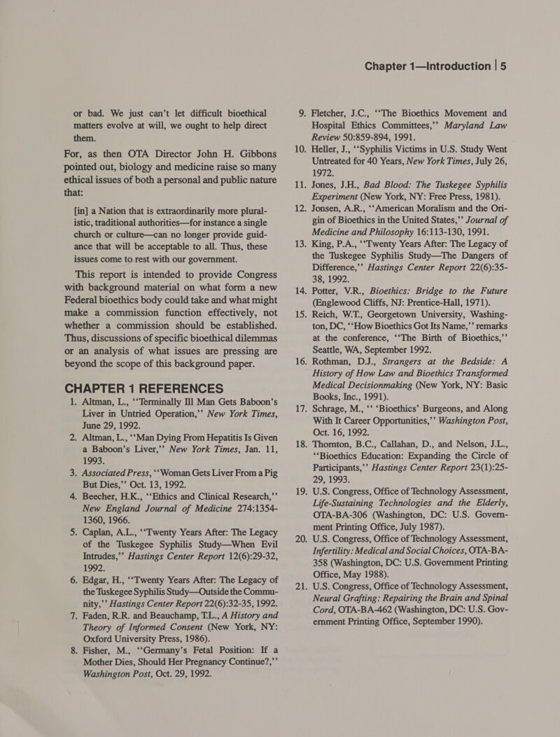 or bad. We just can’t let difficult bioethical matters evolve at will, we ought to help direct them. For, as then OTA Director John H. Gibbons pointed out, biology and medicine raise so many ethical issues of both a personal and public nature that: [in] a Nation that is extraordinarily more plural- istic, traditional authorities—for instance a single church or culture—can no longer provide guid- ance that will be acceptable to all. Thus, these issues come to rest with our government. This report is intended to provide Congress with background material on what form a new Federal bioethics body could take and what might make a commission function effectively, not whether a commission should be established. Thus, discussions of specific bioethical dilemmas or an analysis of what issues are pressing are beyond the scope of this background paper. CHAPTER 1 REFERENCES 1. Altman, L., ‘“Terminally 111 Man Gets Baboon’s Liver in Untried Operation,’’ New York Times, June 29, 1992. 2. Altman, L., “‘Man Dying From Hepatitis Is Given a Baboon’s Liver,’’ New York Times, Jan. 11, 1993. 3. Associated Press, ‘‘Woman Gets Liver From a Pig But Dies,’’ Oct. 13, 1992. 4. Beecher, H.K., ‘‘Ethics and Clinical Research,”’ New England Journal of Medicine 274:1354- 1360, 1966. 5. Caplan, A.L., ‘“Twenty Years After: The Legacy of the Tuskegee Syphilis Study—When Evil Intrudes,’’ Hastings Center Report 12(6):29-32, 1992. 6. Edgar, H., ‘“Twenty Years After: The Legacy of the Tuskegee Syphilis Study—Outside the Commu- nity,’’ Hastings Center Report 22(6):32-35, 1992. 7. Faden, R.R. and Beauchamp, T.L., A History and Theory of Informed Consent (New York, NY: Oxford University Press, 1986). 8. Fisher, M., ‘‘Germany’s Fetal Position: If a Mother Dies, Should Her Pregnancy Continue?,’’ Washington Post, Oct. 29, 1992. Chapter 1—Introduction | 5 Fletcher, J.C., ‘‘The Bioethics Movement and Hospital Ethics Committees,’ Maryland Law Review 50:859-894, 1991. Heller, J., ‘‘Syphilis Victims in U.S. Study Went Untreated for 40 Years, New York Times, July 26, 1972. Jones, J.H., Bad Blood: The Tuskegee Syphilis Experiment (New York, NY: Free Press, 1981). Jonsen, A.R., ‘‘American Moralism and the Ori- gin of Bioethics in the United States,’’ Journal of Medicine and Philosophy 16:113-130, 1991. King, P.A., ‘“Twenty Years After: The Legacy of the Tuskegee Syphilis Study—The Dangers of Difference,’’ Hastings Center Report 22(6):35- 38, 1992. Potter, V.R., Bioethics: Bridge to the Future (Englewood Cliffs, NJ: Prentice-Hall, 1971). Reich, W.T., Georgetown University, Washing- ton, DC, ‘‘How Bioethics Got Its Name,’’ remarks at the conference, ‘‘The Birth of Bioethics,’’ Seattle, WA, September 1992. Rothman, D.J., Strangers at the Bedside: A History of How Law and Bioethics Transformed Medical Decisionmaking (New York, NY: Basic Books, Inc., 1991). Schrage, M., ‘‘ ‘Bioethics’ Burgeons, and Along With It Career Opportunities,’ Washington Post, Oct. 16, 1992. Thorton, B.C., Callahan, D., and Nelson, J.L., ‘*Bioethics Education: Expanding the Circle of Participants,’’ Hastings Center Report 23(1):25- 29, 1993. U.S. Congress, Office of Technology Assessment, Life-Sustaining Technologies and the Elderly, OTA-BA-306 (Washington, DC: U.S. Govern- ment Printing Office, July 1987). U.S. Congress, Office of Technology Assessment, Infertility: Medical and Social Choices, OTA-BA- 358 (Washington, DC: U.S. Government Printing Office, May 1988). U.S. Congress, Office of Technology Assessment, Neural Grafting: Repairing the Brain and Spinal Cord, OTA-BA-462 (Washington, DC: U.S. Gov- emment Printing Office, September 1990).