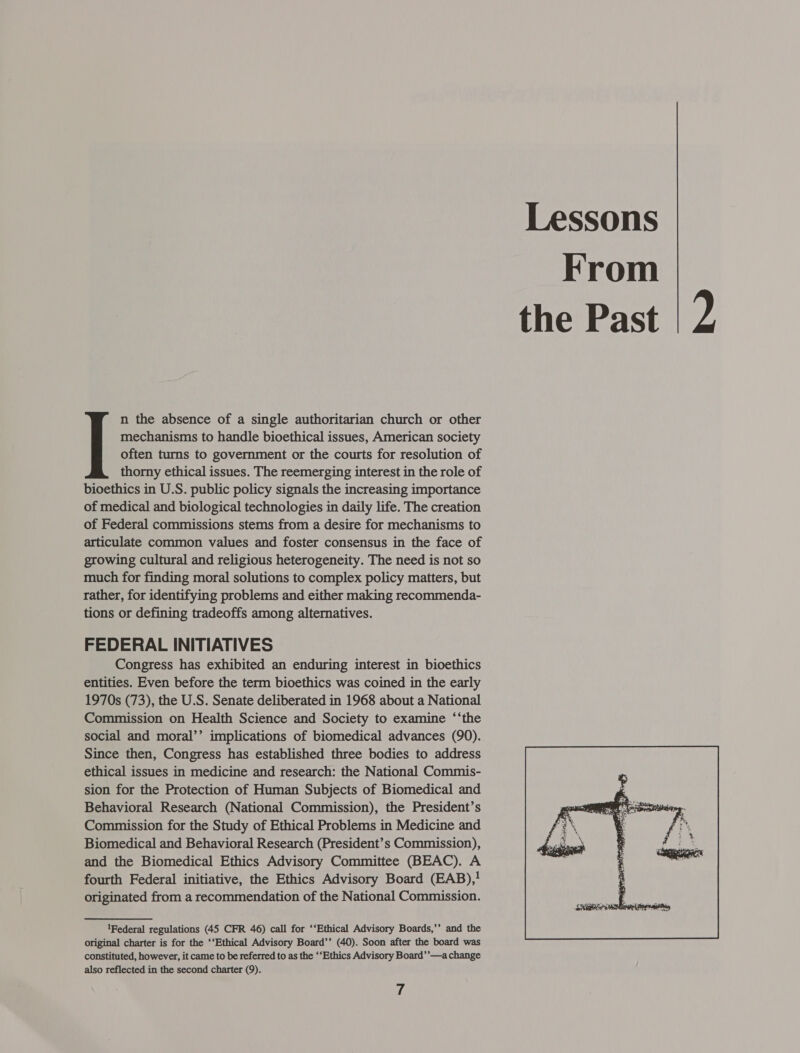 mechanisms to handle bioethical issues, American society often turns to government or the courts for resolution of thorny ethical issues. The reemerging interest in the role of bioethics in U.S. public policy signals the increasing importance of medical and biological technologies in daily life. The creation of Federal commissions stems from a desire for mechanisms to articulate common values and foster consensus in the face of growing cultural and religious heterogeneity. The need is not so much for finding moral solutions to complex policy matters, but rather, for identifying problems and either making recommenda- tions or defining tradeoffs among alternatives. FEDERAL INITIATIVES Congress has exhibited an enduring interest in bioethics entities. Even before the term bioethics was coined in the early 1970s (73), the U.S. Senate deliberated in 1968 about a National Commission on Health Science and Society to examine ‘‘the social and moral’’ implications of biomedical advances (90). Since then, Congress has established three bodies to address ethical issues in medicine and research: the National Commis- sion for the Protection of Human Subjects of Biomedical and Behavioral Research (National Commission), the President’s Commission for the Study of Ethical Problems in Medicine and Biomedical and Behavioral Research (President’s Commission), and the Biomedical Ethics Advisory Committee (BEAC). A fourth Federal initiative, the Ethics Advisory Board (EAB),} originated from a recommendation of the National Commission. 1Federal regulations (45 CFR 46) call for ‘‘Ethical Advisory Boards,’’ and the original charter is for the ‘‘Ethical Advisory Board’’ (40). Soon after the board was constituted, however, it came to be referred to as the ‘‘Ethics Advisory Board’’—a change also reflected in the second charter (9). 7 Lessons From the Past 2, 