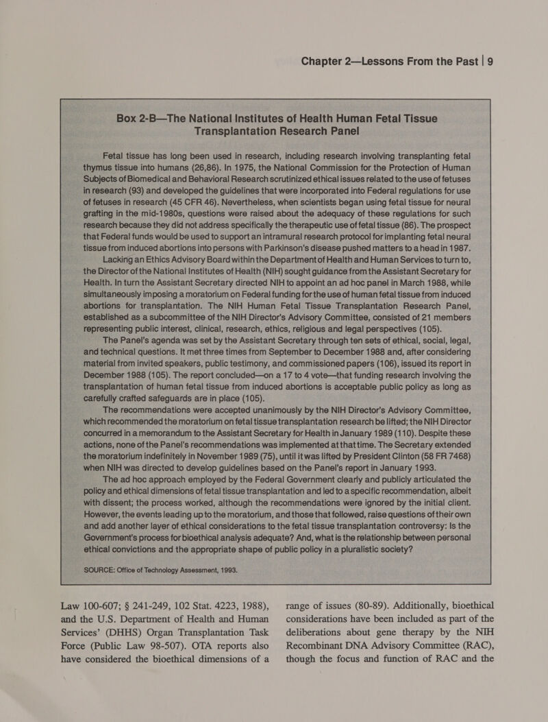 Box 2-B—The National Institutes of Health Human Fetal Tissue Tranepiaiayon Research Panel - Fetal tissue has long been used in research, pedieg research involving transplanting fetal thymus tissue into humans (26,86). In 1975, the National Commission for the Protection of Human ubjects of Biomedical and Behavioral Research scrutinized ethical issues related to the use of fetuses search (93) and developed the guidelines that were incorporated into Federal regulations for use fetuses in research (45 CFR 46). Nevertheless, when scientists began using fetal tissue for neural hue in the Se question: were faised about the aouey a these regulations for such a Federal funds would be used to eupport an intramural research protocol for implanting fetal neural tissue from induced abortions into persons with Parkinson's disease pushed matters to ahead in 1987. Lacking an Ethics Advisory Board within the Department of Health and Human Services to turn to, the Director of the National Institutes of Health (NIH) sought guidance from the Assistant Secretary for Health. In turn the Assistant Secretary directed NIH to appoint an ad hoc panel in March 1988, while multaneously i im posing a moratorium on Federal funding for the use of human fetal tissue from induced jortions for transplantation. The NIH Human. Fetal Tissue ‘Transplantation Research Panel, tablished asa subcommittee of the NIH Director’ s Advisory Committee, consisted of 21 members : senting public interest, clinical, research, ethics, religious and legal perspectives (105). The Panel’s agenda was set by the Assistant Secretary through ten sets of ethical, social, legal, id technical questions. It met three times from September to December 1988 and, after considering erial from invited speakers, public testimony, and comm issioned | papers @ 06), issued its report in December 1988 qd 05). The report concluded—on a 17 to 4 vote—that funding research involving the nsplantation of human fetal tissue from induced abortions is — oe policy as s long as refully crafted safeguards are in place (105). The recommendations were accepted unanimously by the NIH Director 's Advisory Committee, recommended the moratorium on fetal tissue transplantation research be lifted; the NIH Director urred i ina memorandum to the Assistant Secretary for Health i in January 1989 (110). Despite these ons, none of the Panel’ s recommendations was implemented at that time. The Secretary extended the moratorium indefinitely in November 1989 (75), until it was lifted by President Clinton (58 FR 7468) w n NIH was directed to develop guidelines based on the Panel’s report in January 1993. ‘The ad hoc approach employed by the Federal Government clearly and publicly articulated the policy and ethical dimensions of fetal tissue transplantation and led to a specific recommendation, albeit | with dissent; the process worked, although the recommendations were ignored by the initial client. However, the events leading up to the moratorium, and those that followed, raise questions of their own __ and add another layer of ethical considerations to the fetal tissue transplantation controversy: Is the _ Government's process for bioethical analysis adequate? And, what is the relationship between personal . ethical convictions and the appropriate anata « of ae mele ina Aes society?  Law 100-607; § 241-249, 102 Stat. 4223, 1988), range of issues (80-89). Additionally, bioethical and the U.S. Department of Health and Human considerations have been included as part of the Services’ (DHHS) Organ Transplantation Task deliberations about gene therapy by the NIH Force (Public Law 98-507). OTA reports also Recombinant DNA Advisory Committee (RAC), have considered the bioethical dimensions of a though the focus and function of RAC and the