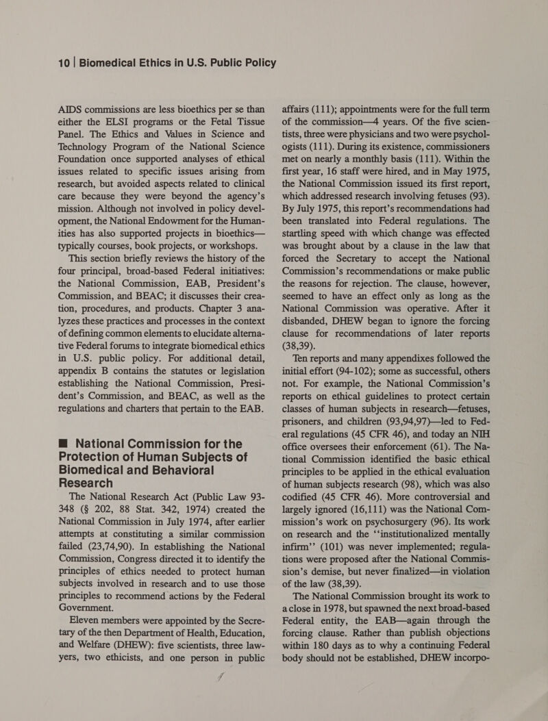 AIDS commissions are less bioethics per se than either the ELSI programs or the Fetal Tissue Panel. The Ethics and Values in Science and Technology Program of the National Science Foundation once supported analyses of ethical issues related to specific issues arising from research, but avoided aspects related to clinical care because they were beyond the agency’s mission. Although not involved in policy devel- opment, the National Endowment for the Human- ities has also supported projects in bioethics— typically courses, book projects, or workshops. This section briefly reviews the history of the four principal, broad-based Federal initiatives: the National Commission, EAB, President’s Commission, and BEAC; it discusses their crea- tion, procedures, and products. Chapter 3 ana- lyzes these practices and processes in the context of defining common elements to elucidate alterna- tive Federal forums to integrate biomedical ethics in U.S. public policy. For additional detail, appendix B contains the statutes or legislation establishing the National Commission, Presi- dent’s Commission, and BEAC, as well as the regulations and charters that pertain to the EAB. @ National Commission for the Protection of Human Subjects of Biomedical and Behavioral Research The National Research Act (Public Law 93- 348 (§ 202, 88 Stat. 342, 1974) created the National Commission in July 1974, after earlier attempts at constituting a similar commission failed (23,74,90). In establishing the National Commission, Congress directed it to identify the principles of ethics needed to protect human subjects involved in research and to use those principles to recommend actions by the Federal Government. Eleven members were appointed by the Secre- tary of the then Department of Health, Education, and Welfare (DHEW): five scientists, three law- yers, two ethicists, and one person in public f affairs (111); appointments were for the full term of the commission—4 years. Of the five scien- tists, three were physicians and two were psychol- ogists (111). During its existence, commissioners met on nearly a monthly basis (111). Within the first year, 16 staff were hired, and in May 1975, the National Commission issued its first report, which addressed research involving fetuses (93). By July 1975, this report’s recommendations had been translated into Federal regulations. The startling speed with which change was effected was brought about by a clause in the law that forced the Secretary to accept the National Commission’s recommendations or make public the reasons for rejection. The clause, however, seemed to have an effect only as long as the National Commission was operative. After it disbanded, DHEW began to ignore the forcing clause for recommendations of later reports (38,39). Ten reports and many appendixes followed the initial effort (94-102); some as successful, others not. For example, the National Commission’s reports on ethical guidelines to protect certain classes of human subjects in research—fetuses, prisoners, and children (93,94,97)—led to Fed- eral regulations (45 CFR 46), and today an NIH office oversees their enforcement (61). The Na- tional Commission identified the basic ethical principles to be applied in the ethical evaluation of human subjects research (98), which was also codified (45 CFR 46). More controversial and largely ignored (16,111) was the National Com- mission’s work on psychosurgery (96). Its work on research and the ‘‘institutionalized mentally infirm’’ (101) was never implemented; regula- tions were proposed after the National Commis- sion’s demise, but never finalized—in violation of the law (38,39). The National Commission brought its work to a close in 1978, but spawned the next broad-based Federal entity, the EAB—again through the forcing clause. Rather than publish objections within 180 days as to why a continuing Federal body should not be established, DHEW incorpo-