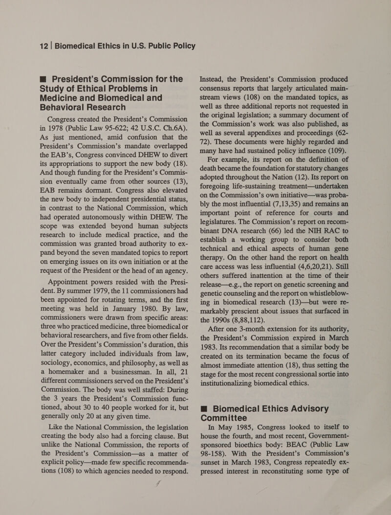 m@ President’s Commission for the Study of Ethical Problems in Medicine and Biomedical and Behavioral Research Congress created the President’s Commission in 1978 (Public Law 95-622; 42 U.S.C. Ch.6A). As just mentioned, amid confusion that the President’s Commission’s mandate overlapped the EAB’s, Congress convinced DHEW to divert its appropriations to support the new body (18). And though funding for the President’s Commis- sion eventually came from other sources (13), EAB remains dormant. Congress also elevated the new body to independent presidential status, in contrast to the National Commission, which had operated autonomously within DHEW. The scope was extended beyond human subjects research to include medical practice, and the commission was granted broad authority to ex- pand beyond the seven mandated topics to report on emerging issues on its own initiation or at the request of the President or the head of an agency. Appointment powers resided with the Presi- dent. By summer 1979, the 11 commissioners had been appointed for rotating terms, and the first meeting was held in January 1980. By law, commissioners were drawn from specific areas: three who practiced medicine, three biomedical or behavioral researchers, and five from other fields. Over the President’s Commission’s duration, this latter category included individuals from law, sociology, economics, and philosophy, as well as a homemaker and a businessman. In all, 21 Commission. The body was well staffed: During the 3 years the President’s Commission func- tioned, about 30 to 40 people worked for it, but generally only 20 at any given time. Like the National Commission, the legislation creating the body also had a forcing clause. But unlike the National Commission, the reports of the President’s Commission—as a matter of explicit policy—made few specific recommenda- tions (108) to which agencies needed to respond. f Instead, the President’s Commission produced consensus reports that largely articulated main- stream views (108) on the mandated topics, as well as three additional reports not requested in the original legislation; a summary document of the Commission’s work was also published, as well as several appendixes and proceedings (62- 72). These documents were highly regarded and many have had sustained policy influence (109). For example, its report on the definition of death became the foundation for statutory changes adopted throughout the Nation (12). Its report on foregoing life-sustaining treatment—undertaken on the Commission’s own initiative—was proba- bly the most influential (7,13,35) and remains an important point of reference for courts and legislatures. The Commission’s report on recom- binant DNA research (66) led the NIH RAC to establish a working group to consider both technical and ethical aspects of human gene therapy. On the other hand the report on health care access was less influential (4,6,20,21). Still others suffered inattention at the time of their release—e.g., the report on genetic screening and genetic counseling and the report on whistleblow- ing in biomedical research (13)—but were re- markably prescient about issues that surfaced in the 1990s (8,88,112). After one 3-month extension for its authority, the President’s Commission expired in March 1983. Its recommendation that a similar body be created on its termination became the focus of almost immediate attention (18), thus setting the stage for the most recent congressional sortie into institutionalizing biomedical ethics. m@ Biomedical Ethics Advisory Committee In May 1985, Congress looked to itself to house the fourth, and most recent, Government- sponsored bioethics body: BEAC (Public Law 98-158). With the President’s Commission’s sunset in March 1983, Congress repeatedly ex- pressed interest in reconstituting some type of