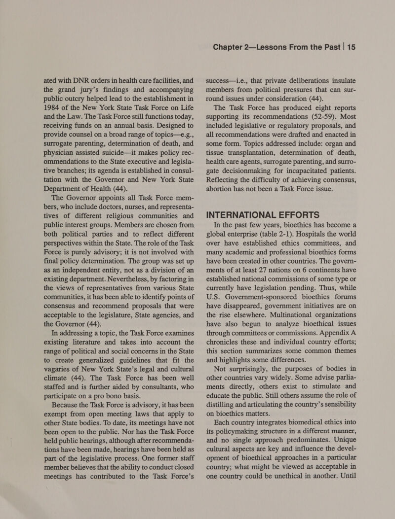 ated with DNR orders in health care facilities, and the grand jury’s findings and accompanying public outcry helped lead to the establishment in 1984 of the New York State Task Force on Life and the Law. The Task Force still functions today, receiving funds on an annual basis. Designed to provide counsel on a broad range of topics—e.g., surrogate parenting, determination of death, and physician assisted suicide—it makes policy rec- ommendations to the State executive and legisla- tive branches; its agenda is established in consul- tation with the Governor and New York State Department of Health (44). The Governor appoints all Task Force mem- bers, who include doctors, nurses, and representa- tives of different religious communities and both political parties and to reflect different perspectives within the State. The role of the Task Force is purely advisory; it is not involved with final policy determination. The group was set up as an independent entity, not as a division of an existing department. Nevertheless, by factoring in the views of representatives from various State communities, it has been able to identify points of consensus and recommend proposals that were acceptable to the legislature, State agencies, and the Governor (44). In addressing a topic, the Task Force examines existing literature and takes into account the range of political and social concerns in the State to create generalized guidelines that fit the vagaries of New York State’s legal and cultural climate (44). The Task Force has been well staffed and is further aided by consultants, who participate on a pro bono basis. Because the Task Force is advisory, it has been exempt from open meeting laws that apply to other State bodies. To date, its meetings have not been open to the public. Nor has the Task Force held public hearings, although after recommenda- tions have been made, hearings have been held as part of the legislative process. One former staff member believes that the ability to conduct closed meetings has contributed to the Task Force’s Chapter 2—Lessons From the Past | 15 success—i.e., that private deliberations insulate members from political pressures that can sur- round issues under consideration (44). The Task Force has produced eight reports supporting its recommendations (52-59). Most included legislative or regulatory proposals, and all recommendations were drafted and enacted in some form. Topics addressed include: organ and tissue transplantation, determination of death, health care agents, surrogate parenting, and surro- gate decisionmaking for incapacitated patients. Reflecting the difficulty of achieving consensus, abortion has not been a Task Force issue. INTERNATIONAL EFFORTS In the past few years, bioethics has become a global enterprise (table 2-1). Hospitals the world over have established ethics committees, and many academic and professional bioethics forms have been created in other countries. The govern- ments of at least 27 nations on 6 continents have established national commissions of some type or currently have legislation pending. Thus, while U.S. Government-sponsored bioethics forums have disappeared, government initiatives are on the rise elsewhere. Multinational organizations have also begun to analyze bioethical issues through committees or commissions. Appendix A chronicles these and individual country efforts; this section summarizes some common themes and highlights some differences. Not surprisingly, the purposes of bodies in other countries vary widely. Some advise parlia- ments directly, others exist to stimulate and educate the public. Still others assume the role of distilling and articulating the country’s sensibility on bioethics matters. Each country integrates biomedical ethics into its policymaking structure in a different manner, and no single approach predominates. Unique cultural aspects are key and influence the devel- opment of bioethical approaches in a particular country; what might be viewed as acceptable in one country could be unethical in another. Until