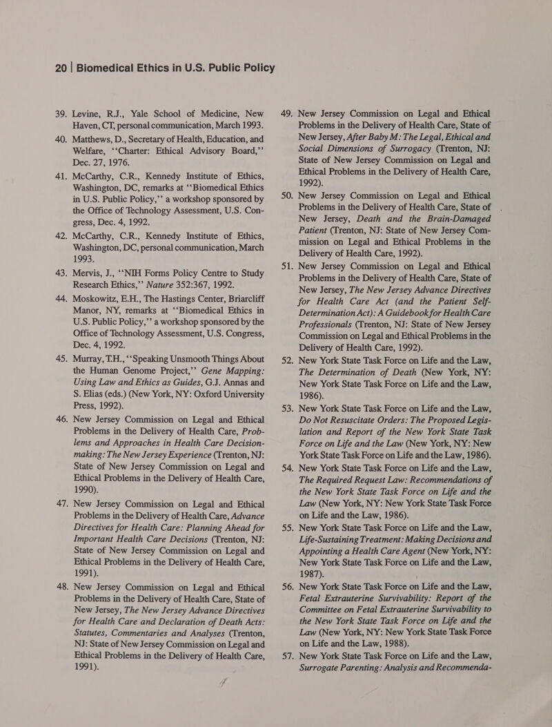 Levine, R.J., Yale School of Medicine, New Haven, CT, personal communication, March 1993. Matthews, D., Secretary of Health, Education, and Welfare, ‘‘Charter: Ethical Advisory Board,’’ Dec. 27, 1976. McCarthy, C.R., Kennedy Institute of Ethics, Washington, DC, remarks at ‘‘Biomedical Ethics in U.S. Public Policy,’’ a workshop sponsored by the Office of Technology Assessment, U.S. Con- gress, Dec. 4, 1992. McCarthy, C.R., Kennedy Institute of Ethics, Washington, DC, personal communication, March 1993. Mervis, J., “‘NIH Forms Policy Centre to Study Research Ethics,’’ Nature 352:367, 1992. Manor, NY, remarks at ‘‘Biomedical Ethics in U.S. Public Policy,’’ a workshop sponsored by the Office of Technology Assessment, U.S. Congress, Dec. 4, 1992. Murray, T-H., ‘‘Speaking Unsmooth Things About the Human Genome Project,’’ Gene Mapping: Using Law and Ethics as Guides, G.J. Annas and S. Elias (eds.) (New York, NY: Oxford University Press, 1992). New Jersey Commission on Legal and Ethical Problems in the Delivery of Health Care, Prob- lems and Approaches in Health Care Decision- making: The New Jersey Experience (Trenton, NJ: State of New Jersey Commission on Legal and Ethical Problems in the Delivery of Health Care, 1990). New Jersey Commission on Legal and Ethical Problems in the Delivery of Health Care, Advance Directives for Health Care: Planning Ahead for Important Health Care Decisions (Trenton, NJ: State of New Jersey Commission on Legal and Ethical Problems in the Delivery of Health Care, 1991). New Jersey Commission on Legal and Ethical Problems in the Delivery of Health Care, State of New Jersey, The New Jersey Advance Directives for Health Care and Declaration of Death Acts: Statutes, Commentaries and Analyses (Trenton, NJ: State of New Jersey Commission on Legal and Ethical Problems in the Delivery of Health Care, 1991). New Jersey Commission on Legal and Ethical Problems in the Delivery of Health Care, State of New Jersey, After Baby M: The Legal, Ethical and Social Dimensions of Surrogacy (Trenton, NJ: State of New Jersey Commission on Legal and Ethical Problems in the Delivery of Health Care, 1992). New Jersey Commission on Legal and Ethic Problems in the Delivery of Health Care, State of New Jersey, Death and the Brain-Damaged Patient (Trenton, NJ: State of New Jersey Com- mission on Legal and Ethical Problems in the Delivery of Health Care, 1992). New Jersey Commission on Legal and Ethical Problems in the Delivery of Health Care, State of New Jersey, The New Jersey Advance Directives for Health Care Act (and the Patient Self- Determination Act): A Guidebook for Health Care Professionals (Trenton, NJ: State of New Jersey Commission on Legal and Ethical Problems in the Delivery of Health Care, 1992). New York State Task Force on Life and the Law, The Determination of Death (New York, NY: New York State Task Force on Life and the Law, 1986). New York State Task Force on Life and the Law, Do Not Resuscitate Orders: The Proposed Legis- lation and Report of the New York State Task Force on Life and the Law (New York, NY: New York State Task Force on Life and the Law, 1986). New York State Task Force on Life and the Law, The Required Request Law: Recommendations of the New York State Task Force on Life and the Law (New York, NY: New York State Task Force on Life and the Law, 1986). New York State Task Force on Life and the Law, Life-Sustaining Treatment: Making Decisions and Appointing a Health Care Agent (New York, NY: New York State Task Force on Life and the Law, 1987). ) New York State Task Force on Life and the Law, Fetal Extrauterine Survivability: Report of the Committee on Fetal Extrauterine Survivability to the New York State Task Force on Life and the Law (New York, NY: New York State Task Force on Life and the Law, 1988). New York State Task Force on Life and the Law, Surrogate Parenting: Analysis and Recommenda-