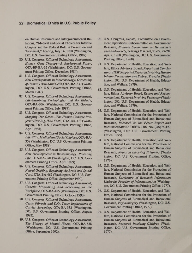 on Human Resources and Intergovernmental Re- lations, ‘‘Medical and Social Choices for Infertile Couples and the Federal Role in Prevention and Treatment,’’ hearing, July 14, 1988 (Washington, DC: U.S. Government Printing Office, 1989). U.S. Congress, Office of Technology Assessment, Human Gene Therapy—A Background Paper, OTA-BP-BA-32 (Washington, DC: U.S. Govern- ment Printing Office, December 1984). U.S. Congress, Office of Technology Assessment, New Developments in Biotechnology: Ownership of Human Tissues and Cells, OTA-BA-337 (Wash- ington, DC: U.S. Government Printing Office, March 1987). U.S. Congress, Office of Technology Assessment, Life-Sustaining Technologies and the Elderly, OTA-BA-306 (Washington, DC: U.S. Govern- ment Printing Office, July 1987). U.S. Congress, Office of Technology Assessment, Mapping Our Genes—The Human Genome Pro- jects: How Big, How Fast?, OTA-BA-373 (Wash- ington, DC: U.S. Government Printing Office, April 1988). U.S. Congress, Office of Technology Assessment, Infertility: Medical and Social Choices, OTA-BA- 358 (Washington, DC: U.S. Government Printing Office, May 1988). U.S. Congress, Office of Technology Assessment, New Developments in Biotechnology: Patenting Life, OTA-BA-370 (Washington, DC: U.S. Gov- emment Printing Office, April 1989). U.S. Congress, Office of Technology Assessment, Neural Grafting: Repairing the Brain and Spinal Cord, OTA-BA-462 (Washington, DC: U.S. Gov- emment Printing Office, September 1990). U.S. Congress, Office of Technology Assessment, Genetic Monitoring and Screening in the Workplace, OTA-BA-455 (Washington, DC: U.S. Government Printing Office, October 1990). U.S. Congress, Office of Technology Assessment, Cystic Fibrosis and DNA Tests: Implications of Carrier Screening, OTA-BA-532 (Washington, DC: U.S. Government Printing Office, August 1992). U.S. Congress, Office of Technology Assessment, The Biology of Mental Illness, OTA-BA-538 (Washington, DC: U.S. Government Printing Office, September 1992). U.S. Congress, Senate, Committee on Govern- ment Operations, Subcommittee on Government Research, National Commission on Health Sci- ence and Society, hearings Mar. 7-8, 21-22, 27-28; Apr. 2, 1968 (Washington, DC: U.S. Government Printing Office, 1968). U.S. Department of Health, Education, and Wel- fare, Ethics Advisory Board, Report and Conclu- sions: HEW Support of Research Involving Human In Vitro Fertilization and Embryo Transfer (Wash- ington, DC: U.S. Department of Health, Educa- tion, and Welfare, 1979). U.S. Department of Health, Education, and Wel- fare, Ethics Advisory Board, Report and Recom- mendations: Research Involving Fetoscopy (Wash- ington, DC: U.S. Department of Health, Educa- tion, and Welfare, 1979). U.S. Department of Health, Education, and Wel- fare, National Commission for the Protection of Human Subjects of Biomedical and Behavioral Research, Research on the Fetus: Report and Recommendations, DHEW Pub. No. (OS)76-127 (Washington, DC: U.S. Government Printing Office, 1975). U.S. Department of Health, Education, and Wel- fare, National Commission for the Protection of Human Subjects of Biomedical and Behavioral Research, Research Involving Prisoners (Wash- ington, DC:.U.S. Government Printing Office, 1976). U.S. Department of Health, Education, and Wel- fare, National Commission for the Protection of Human Subjects of Biomedical and Behavioral Research, Disclosure of Research Information Under the Freedom of Information Act (Washing- ton, DC: U.S. Government Printing Office, 1977). U.S. Department of Health, Education, and Wel- fare, National Commission for the Protection of Human Subjects of Biomedical and Behavioral Research, Psychosurgery (Washington, DC: U.S. Government Printing Office, 1977). U.S. Department of Health, Education, and Wel- fare, National Commission for the Protection of Human Subjects of Biomedical and Behavioral Research, Research Involving Children (Wash- ington, DC: U.S. Government Printing Office, 1977).