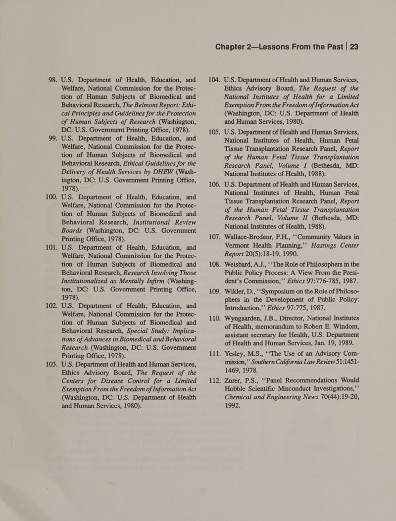 U.S. Department of Health, Education, and Welfare, National Commission for the Protec- tion of Human Subjects of Biomedical and Behavioral Research, The Belmont Report: Ethi- cal Principles and Guidelines for the Protection of Human Subjects of Research (Washington, DC: U.S. Government Printing Office, 1978). Welfare, National Commission for the Protec- tion of Human Subjects of Biomedical and Behavioral Research, Ethical Guidelines for the Delivery of Health Services by DHEW (Wash- ington, DC: U.S. Government Printing Office, 1978). U.S. Department of Health, Education, and Welfare, National Commission for the Protec- tion of Human Subjects of Biomedical and Behavioral Research, Institutional Review Boards (Washington, DC: U.S. Government Printing Office, 1978). U.S. Department of Health, Education, and Welfare, National Commission for the Protec- tion of Human Subjects of Biomedical and Behavioral Research, Research Involving Those Institutionalized as Mentally Infirm (Washing- ton, DC: U.S. Government Printing Office, 1978). U.S. Department of Health, Education, and Welfare, National Commission for the Protec- tion of Human Subjects of Biomedical and Behavioral Research, Special Study: Implica- tions of Advances in Biomedical and Behavioral Research (Washington, DC: U.S. Government Printing Office, 1978). U.S. Department of Health and Human Services, Ethics Advisory Board, The Request of the Centers for Disease Control for a Limited Exemption From the Freedom of Information Act (Washington, DC: U.S. Department of Health and Human Services, 1980). U.S. Department of Health and Human Services, Ethics Advisory Board, The Request of the National Institutes of Health for a Limited Exemption From the Freedom of Information Act (Washington, DC: U.S. Department of Health and Human Services, 1980). U.S. Department of Health and Human Services, National Institutes of Health, Human Fetal Tissue Transplantation Research Panel, Report of the Human Fetal Tissue Transplantation Research Panel, Volume I (Bethesda, MD: National Institutes of Health, 1988). U.S. Department of Health and Human Services, National Institutes of Health, Human Fetal Tissue Transplantation Research Panel, Report of the Human Fetal Tissue Transplantation Research Panel, Volume II (Bethesda, MD: National Institutes of Health, 1988). Wallace-Brodeur, P.H., “Community Values in Vermont Health Planning,’’ Hastings Center Report 20(5):18-19, 1990. Weisbard, A.J., ‘“The Role of Philosophers in the Public Policy Process: A View From the Presi- dent’s Commission,’’ Ethics 97:776-785, 1987. Wikler, D., ‘‘Symposium on the Role of Philoso- phers in the Development of Public Policy: Introduction,’’ Ethics 97:775, 1987. Wyngaarden, J.B., Director, National Institutes of Health, memorandum to Robert E. Windom, assistant secretary for Health, U.S. Department of Health and Human Services, Jan. 19, 1989. Yesley, M.S., ‘“The Use of an Advisory Com- mission,”’ Southern California Law Review 51:1451- 1469, 1978. Zurer, P.S., ‘‘Panel Recommendations Would Hobble Scientific Misconduct Investigations,’’ Chemical and Engineering News 70(44):19-20, 1992.