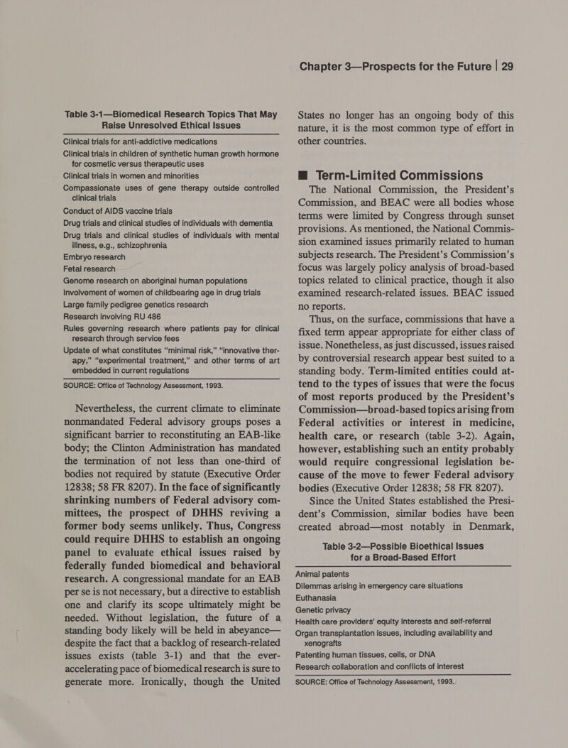 Table 3-1—Biomedical Research Topics That May Raise Unresolved Ethical Issues Clinical trials for anti-addictive medications Clinical trials in children of synthetic human growth hormone for cosmetic versus therapeutic uses Clinical trials in women and minorities Compassionate uses of gene therapy outside controlled clinical trials Conduct of AIDS vaccine trials Drug trials and clinical studies of individuals with dementia Drug trials and clinical studies of individuals with mental illness, e.g., schizophrenia Embryo research Fetal research Genome research on aboriginal human populations Involvement of women of childbearing age in drug trials Large family pedigree genetics research Research involving RU 486 Rules governing research where patients pay for clinical research through service fees Update of what constitutes “minimal risk,” “innovative ther- apy,” “experimental treatment,” and other terms of art embedded in current regulations SOURCE: Office of Technology Assessment, 1993. Nevertheless, the current climate to eliminate nonmandated Federal advisory groups poses a significant barrier to reconstituting an EAB-like body; the Clinton Administration has mandated the termination of not less than one-third of bodies not required by statute (Executive Order 12838; 58 FR 8207). In the face of significantly shrinking numbers of Federal advisory com- mittees, the prospect of DHHS reviving a former body seems unlikely. Thus, Congress could require DHHS to establish an ongoing panel to evaluate ethical issues raised by federally funded biomedical and behavioral research. A congressional mandate for an EAB per se is not necessary, but a directive to establish one and clarify its scope ultimately might be needed. Without legislation, the future of a standing body likely will be held in abeyance— despite the fact that a backlog of research-related issues exists (table 3-1) and that the ever- accelerating pace of biomedical research is sure to Chapter 3—Prospects for the Future | 29 States no longer has an ongoing body of this nature, it is the most common type of effort in other countries. — Term-Limited Commissions The National Commission, the President’s Commission, and BEAC were all bodies whose terms were limited by Congress through sunset provisions. As mentioned, the National Commis- sion examined issues primarily related to human subjects research. The President’s Commission’s focus was largely policy analysis of broad-based topics related to clinical practice, though it also examined research-related issues. BEAC issued no reports. Thus, on the surface, commissions that have a fixed term appear appropriate for either class of issue. Nonetheless, as just discussed, issues raised by controversial research appear best suited to a standing body. Term-limited entities could at- tend to the types of issues that were the focus of most reports produced by the President’s Commission—broad-based topics arising from Federal activities or interest in medicine, health care, or research (table 3-2). Again, however, establishing such an entity probably would require congressional legislation be- cause of the move to fewer Federal advisory bodies (Executive Order 12838; 58 FR 8207). Since the United States established the Presi- dent’s Commission, similar bodies have been created abroad—most notably in Denmark, Table 3-2—Possible Bioethical Issues for a Broad-Based Effort Animal patents Dilemmas arising in emergency care situations Euthanasia Genetic privacy Health care providers’ equity Interests and self-referral Organ transplantation issues, including availability and xenografts Patenting human tissues, cells, or DNA Research collaboration and conflicts of interest