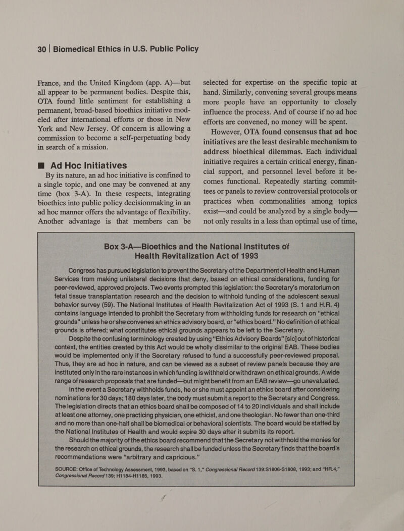 France, and the United Kingdom (app. A)—but all appear to be permanent bodies. Despite this, OTA found little sentiment for establishing a permanent, broad-based bioethics initiative mod- eled after international efforts or those in New York and New Jersey. Of concern is allowing a commission to become a self-perpetuating body in search of a mission. @ Ad Hoc Initiatives By its nature, an ad hoc initiative is confined to a single topic, and one may be convened at any time (box 3-A). In these respects, integrating bioethics into public policy decisionmaking in an ad hoc manner offers the advantage of flexibility. Another advantage is that members can be selected for expertise on the specific topic at hand. Similarly, convening several groups means more people have an opportunity to closely influence the process. And of course if no ad hoc efforts are convened, no money will be spent. However, OTA found consensus that ad hoc initiatives are the least desirable mechanism to address bioethical dilemmas. Each individual initiative requires a certain critical energy, finan- cial support, and personnel level before it be- comes functional. Repeatedly starting commit- tees or panels to review controversial protocols or practices when commonalities among topics exist—and could be analyzed by a single body— not only results in a less than optimal use of time, Box 3-A—Bioethics and the National institutes ot Health Revitalization Act of 1993 “Congas: has Gureued legislation to prevent the Secretary of the Department of Health and Hu _ Services from making unilateral decisions that. deny, based on ethical considerations, fundin for peer-reviewed, approved projects. Two events prompted this legislation: the Secretary's moratorium on __ fetal tissue transplantation research and the decision to withhold funding of the adolescent SOXL _ behavior survey (59). The National Institutes of Health Revitalization Act of 1993 (S.1 and H.I _ contains language intended to prohibit the Secretary from withholding funds for research on “ethical grounds” unless he or she convenes an ethics advisory board, or “ethics board.” ‘No definition of et hical _ grounds is offered; what constitutes ethical grounds appears to be leftto the Secretary, = Despite the confusing term! inology created by using “Ethics Advisory Boards” [sic] out of historical context, the entities created by this Act would be wholly dissimilar to the original EAB. These bodies ~ would be implemented only if the Secretary refused to fund a successfully peer-reviewed proposal. Thus, they are ad hoc in nature, and can be viewed as a subset of review panels because they are — ___ instituted only inthe rare instances in which funding is withheld or withdrawn on ethical grounds. Awide | range of research proposals that are ftunded—but might benefit from an EAB review—go unevaluated. Inthe event a Secretary withholds funds, he orshe must appoint an ethics board after considering - nominations for 30 days; 180 days later, the body must submit a report to the Secretary and Congress. _ The legislation directs that an ethics board shall be composed of 14 to 20 individuals and shallinclude __ at least one attorney, one practicing physician, one ethicist, and one theologian. Nofewerthanone-third and no more than one-half shall be biomedical or behavioral scientists. The board would be staffed by _ Should the majority of the ethics board recommend that the Secretary notwithhold the monies for the research on ethical grounds, the research shall be funded unless the Secretary finds thatthe board's _ recommendations were “arbitrary and capricious.” SOURCE: Office of Technology Assessment, 1993, based on “S. 1,” Congressional Record 139:$1806-S1808, 1993; and “HR.4,” Congressional Record 139: H1184-H1185, 1993. 