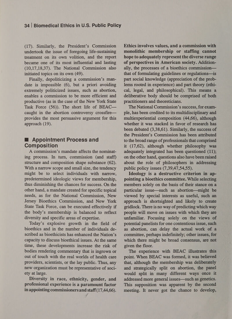 (17). Similarly, the President’s Commission undertook the issue of foregoing life-sustaining treatment on its own volition, and the report became one of its most influential and lasting (10,17,18,37). The National Commission also initiated topics on its own (49). Finally, depoliticizing a commission’s man- date is impossible (6), but a priori avoiding extremely politicized issues, such as abortion, enables a commission to be more efficient and productive (as in the case of the New York State Task Force (56)). The short life of BEAC— caught in the abortion controversy crossfire— provides the most persuasive argument for this approach (19). @ Appointment Process and Composition A commission’s mandate affects the nominat- ing process. In turn, commission (and staff) structure and composition shape substance (62). With a narrow scope and small size, the tendency might be to select individuals with narrow, predetermined ideologic views for membership, thus diminishing the chances for success. On the other hand, a mandate created for specific topical needs, as for the National Commission, New Jersey Bioethics Commission, and New York State Task Force, can be executed effectively if the body’s membership is balanced to reflect diversity and specific areas of expertise. Today’s explosive growth in the field of bioethics and in the number of individuals de- scribed as bioethicists has enhanced the Nation’s capacity to discuss bioethical issues. At the same time, these developments increase the risk of bodies rendering commentary that is ingrown or out of touch with the real worlds of health care providers, scientists, or the lay public. Thus, any new organization must be representative of soci- ety at large. Diversity in race, ethnicity, gender, and professional experience is a paramount factor in appointing commissioners and staff (17,44,66). / Ethics involves values, and a commission with monolithic membership or staffing cannot hope to adequately represent the diverse range of perspectives in American society. Addition- ally, the processes of a bioethics commission— that of formulating guidelines or regulations—is part social knowledge (appreciation of the prob- lems rooted in experience) and part theory (ethi- cal, legal, and philosophical). This means a deliberative body should be comprised of both practitioners and theoreticians. The National Commission’s success, for exam- ple, has been credited to its multidisciplinary and multiexperiential composition (44,66), although whether it was stacked in favor of research has been debated (3,38,61). Similarly, the success of the President’s Commission has been attributed to the broad range of professionals that comprised it (17,62), although whether philosophy was adequately integrated has been questioned (11); on the other hand, questions also have been raised about the role of philosophers in addressing public policy issues (7,39,47,54,55). Ideology is a destructive criterion in ap- pointing a bioethics committee. While selecting members solely on the basis of their stance on a particular issue—such as abortion—might be viewed by special interests as useful, such an approach is shortsighted and likely to create gridlock. There is no way of predicting which way people will move on issues with which they are unfamiliar. Focusing solely on the views of potential panelists for one contentious issue, such as abortion, can delay the actual work of a committee, perhaps indefinitely; other issues, for which there might be broad consensus, are not given the floor. The experience with BEAC illustrates this point. When BEAC was formed, it was believed that, although the membership was deliberately and strategically split on abortion, the panel would split in many different ways once it addressed more general issues—such as genetics. This supposition was apparent by the second meeting. It never got the chance to develop,