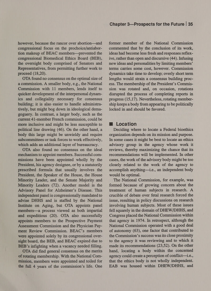 however, because the rancor over abortion—and congressional focus on the prochoice/antiabor- tion makeup of BEAC members—prevented the congressional Biomedical Ethics Board (BEB), the oversight body comprised of Senators and Representatives, from permitting further work to proceed (18,20). OTA found no consensus on the optimal size of a commission. A smaller body, e.g., the National Commission with 11 members, lends itself to quicker development of the interpersonal dynam- ics and collegiality necessary for consensus building; it is also easier to handle administra- tively, but might bog down in ideological dema- goguery. In contrast, a larger body, such as the current 41-member French commission, could be more inclusive and might be less susceptible to political line drawing (46). On the other hand, a body this large might be unwieldy and require subcommittees or task forces to work effectively, which adds an additional layer of bureaucracy. OTA also found no consensus on the ideal mechanism to appoint members. Successful com- missions have been appointed wholly by the President, his agency designee, or by a statutorily prescribed formula that usually involves the President, the Speaker of the House, the House Minority Leader, and the Senate Majority and Minority Leaders (72). Another model is the Advisory Panel for Alzheimer’s Disease. This independent panel is congressionally mandated to advise DHHS and is staffed by the National Institute on Aging, but OTA appoints panel members—a process viewed as both impartial and expeditious (20). OTA also successfully appoints members to the Prospective Payment Assessment Commission and the Physician Pay- ment Review Commission. BEAC’s members were appointed solely by its congressional over- sight board, the BEB, and BEAC expired due to BEB’s infighting when a vacancy needed filling. OTA did find general consensus on the merits of rotating membership. With the National Com- mission, members were appointed and toiled for the full 4 years of the commission’s life. One Chapter 3—Prospects for the Future | 35 former member of the National Commission commented that by the conclusion of its work, ideas had become less fresh and responses reflex- ive, rather than open and discursive (44). Infusing new ideas and personalities by limiting members’ terms carries some cost, however. Commission dynamics take time to develop; overly short term lengths would strain a consensus building proc- ess. The membership of the President’s Commis- sion was rotated and, on occasion, rotations disrupted the process of completing reports in progress (15,17). Nevertheless, rotating member- ship keeps a body from appearing to be politically locked in and should be favored. @ Location Deciding where to locate a Federal bioethics organization depends on its mission and purpose. In some cases it might be best to locate an ethics advisory group in the agency whose work it reviews, thereby maximizing the chance that its recommendations will be implemented. In other cases, the work of the advisory body might be too closely related to the work of the agency to accomplish anything—i.e., an independent body would be optimal. The National Commission, for example, was formed because of growing concern about the treatment of human subjects in research. A crucible of debate over fetal research forced the issue, resulting in policy discussions on research involving human subjects. Most of these issues fell squarely in the domain of DHEW/DHHS, and Congress placed the National Commission within that agency in 1974. In retrospect, although the National Commission operated with a good deal of autonomy (63), one factor that contributed to the Commission’s success was its close proximity to the agency it was reviewing and to which it made its recommendations (23,52). On the other hand, locating a body within the concerned agency could create a perception of conflict—i.e., that the ethics body is not wholly independent. EAB was housed within DHEW/DHHS, and