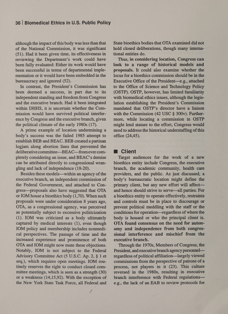 although the impact of this body was less than that of the National Commission, it was significant (51). Had it been given time, its effectiveness in reviewing the Department’s work could have been fully evaluated: Either its work would have been successful in terms of departmental imple- mentation or it would have been embedded in the bureaucracy and ignored (52). In contrast, the President’s Commission has been deemed a success, in part due to its independent standing and freedom from Congress and the executive branch. Had it been integrated within DHHS, it is uncertain whether the Com- mission would have survived political interfer- ence by Congress and the executive branch, given the political climate of the early 1980s (17). A prime example of location undermining a body’s success was the failed 1985 attempt to establish BEB and BEAC. BEB created a partisan logjam along abortion lines that prevented the deliberative committee—BEAC—fromever com- pletely considering an issue, and BEAC’s demise can be attributed directly to congressional wran- gling and lack of independence (18-20). Besides these models—within an agency of the executive branch, an independent commission of the Federal Government, and attached to Con- gress—proposals also have suggested that OTA or IOM house a bioethics body (1,70). When such proposals were under consideration 8 years ago, OTA, as a congressional agency, was perceived as potentially subject to excessive politicization (1). IOM was criticized as a body ultimately captured by medical interests (1), even though IOM policy and membership includes nonmedi- cal perspectives. The passage of time and the increased experience and prominence of both OTA and IOM might now mute these objections. Notably, IOM is not subject to the Federal Advisory Committee Act (5 U.S.C. Ap. 2, § 1 et seq.), which requires open meetings. IOM rou- tinely reserves the right to conduct closed com- mittee meetings, which is seen as a strength (30) or a weakness (14,15,92). With the exception of the New York State Task Force, all Federal and 7 4 State bioethics bodies that OTA examined did not hold closed deliberations, though many interna- tional entities do. Thus, in considering location, Congress can look to a range of historical models and proposals. It could also examine whether the locus for a bioethics commission should be in the Executive Office of the President—e.g., attached to the Office of Science and Technology Policy (OSTP). OSTP, however, has limited familiarity with biomedical ethics issues, although the legis- lation establishing the President’s Commission mandated that OSTP’s director have a liaison with the Commission (42 USC § 300v). Further- more, while locating a commission in OSTP might lend stature to the effort, Congress would need to address the historical understaffing of this office (24,45). m@ Client Target audiences for the work of a new bioethics entity include Congress, the executive branch, the academic community, health care providers, and the public. As just discussed, a body’s bureaucratic location might define the primary client, but any new effort will affect— and hence should strive to serve—all parties. For a bioethics entity to operate effectively, restraints and controls must be in place to discourage or prevent political meddling with the staff or the conditions for operation—regardless of where the body is housed or who the principal client is. OTA found consensus on the need for auton- omy and independence from both congres- sional interference and mischief from the executive branch. Through the 1970s, Members of Congress, the President, and executive branch agency personnel— regardless of political affiliation—largely viewed commissions from the perspective of patrons of a process, not players in it (23). This culture reversed in the 1980s, resulting in executive branch interference with Federal regulations— e.g., the lack of an EAB to review protocols for