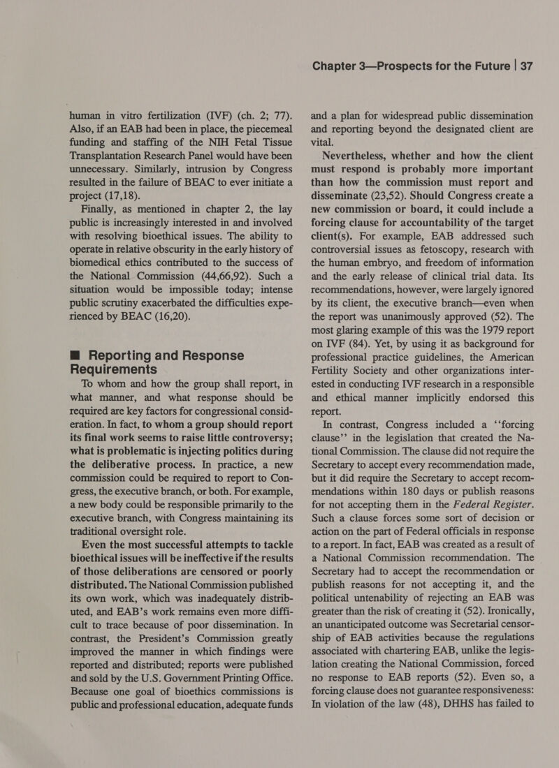 human in vitro fertilization (IVF) (ch. 2; 77). Also, if an EAB had been in place, the piecemeal funding and staffing of the NIH Fetal Tissue Transplantation Research Panel would have been unnecessary. Similarly, intrusion by Congress resulted in the failure of BEAC to ever initiate a project (17,18). Finally, as mentioned in chapter 2, the lay public is increasingly interested in and involved with resolving bioethical issues. The ability to operate in relative obscurity in the early history of biomedical ethics contributed to the success of the National Commission (44,66,92). Such a situation would be impossible today; intense public scrutiny exacerbated the difficulties expe- rienced by BEAC (16,20). m@ Reporting and Response Requirements To whom and how the group shall report, in what manner, and what response should be required are key factors for congressional consid- eration. In fact, to whom a group should report its final work seems to raise little controversy; what is problematic is injecting politics during the deliberative process. In practice, a new commission could be required to report to Con- gress, the executive branch, or both. For example, a new body could be responsible primarily to the executive branch, with Congress maintaining its traditional oversight role. Even the most successful attempts to tackle bioethical issues will be ineffective if the results of those deliberations are censored or poorly distributed. The National Commission published its own work, which was inadequately distrib- uted, and EAB’s work remains even more diffi- cult to trace because of poor dissemination. In contrast, the President’s Commission greatly improved the manner in which findings were reported and distributed; reports were published and sold by the U.S. Government Printing Office. Because one goal of bioethics commissions is public and professional education, adequate funds Chapter 3—Prospects for the Future | 37 and a plan for widespread public dissemination and reporting beyond the designated client are vital. Nevertheless, whether and how the client must respond is probably more important than how the commission must report and disseminate (23,52). Should Congress create a new commission or board, it could include a forcing clause for accountability of the target client(s). For example, EAB addressed such controversial issues as fetoscopy, research with the human embryo, and freedom of information and the early release of clinical trial data. Its recommendations, however, were largely ignored by its client, the executive branch—even when the report was unanimously approved (52). The most glaring example of this was the 1979 report on IVF (84). Yet, by using it as background for professional practice guidelines, the American Fertility Society and other organizations inter- ested in conducting IVF research in a responsible and ethical manner implicitly endorsed this report. In contrast, Congress included a ‘‘forcing clause’’ in the legislation that created the Na- tional Commission. The clause did not require the Secretary to accept every recommendation made, but it did require the Secretary to accept recom- mendations within 180 days or publish reasons for not accepting them in the Federal Register. Such a clause forces some sort of decision or action on the part of Federal officials in response to areport. In fact, EAB was created as a result of a National Commission recommendation. The Secretary had to accept the recommendation or publish reasons for not accepting it, and the political untenability of rejecting an EAB was greater than the risk of creating it (52). Ironically, an unanticipated outcome was Secretarial censor- ship of EAB activities because the regulations associated with chartering EAB, unlike the legis- lation creating the National Commission, forced no response to EAB reports (52). Even so, a forcing clause does not guarantee responsiveness: In violation of the law (48), DHHS has failed to