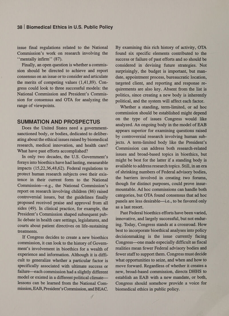 issue final regulations related to the National Commission’s work on research involving the *‘mentally infirm’’ (87). Finally, an open question is whether a commis- sion should be directed to achieve and report consensus on an issue or to consider and articulate the merits of competing values (1,41,89). Con- gress could look to three successful models: the National Commission and President’s Commis- range of viewpoints. SUMMATION AND PROSPECTUS Does the United States need a government- sanctioned body, or bodies, dedicated to deliber- ating about the ethical issues raised by biomedical research, medical innovation, and health care? What have past efforts accomplished? In only two decades, the U.S. Government’s forays into bioethics have had lasting, measurable impacts (15,22,36,48,62). Federal regulations to protect human research subjects owe their exis- tence in their current form to the National Commission—e.g., the National Commission’s report on research involving children (86) raised controversial issues, but the guidelines finally proposed received praise and approval from all sides (49). In clinical practice, for example, the President’s Commission shaped subsequent pub- lic debate in health care settings, legislatures, and courts about patient directives on life-sustaining treatments. If Congress decides to create a new bioethics commission, it can look to the history of Govern- ment’s involvement in bioethics for a wealth of experience and information. Although it is diffi- cult to generalize whether a particular factor is specifically associated with ultimate success or failure—each commission had a slightly different model or existed in a different political climate— lessons can be learned from the National Com- mission, EAB, President’s Commission, and BEAC. By examining this rich history of activity, OTA found six specific elements contributed to the success or failure of past efforts and so should be considered in devising future strategies. Not surprisingly, the budget is important, but man- date, appointment process, bureaucratic location, targeted client, and reporting and response re- quirements are also key. Absent from the list is politics, since creating a new body is inherently political, and the system will affect each factor. Whether a standing, term-limited, or ad hoc commission should be established might depend on the type of issues Congress would. like analyzed. An ongoing body in the model of EAB appears superior for examining questions raised by controversial research involving human sub- jects. A term-limited body like the President’s Commission can address both research-related issues and broad-based topics in bioethics, but might be best for the latter if a standing body is available to address research topics. Still, in an era of shrinking numbers of Federal advisory bodies, the barriers involved in creating two forums, though for distinct purposes, could prove insur- mountable. Ad hoc commissions can handle both categories, but OTA found consensus that ad hoc panels are less desirable—i.e., to be favored only as a last resort. Past Federal bioethics efforts have been varied, innovative, and largely successful, but not endur- ing. Today, Congress stands at a crossroad. How best to incorporate bioethical analyses into policy decisionmaking is the issue currently facing Congress—one made especially difficult as fiscal realities mean fewer Federal advisory bodies and fewer staff to support them. Congress must decide what opportunities to seize, and when and how to move forward. Regardless of whether it creates a new, broad-based commission, directs DHHS to establish an EAB with a new mandate, or both, Congress should somehow provide a voice for biomedical ethics in public policy.