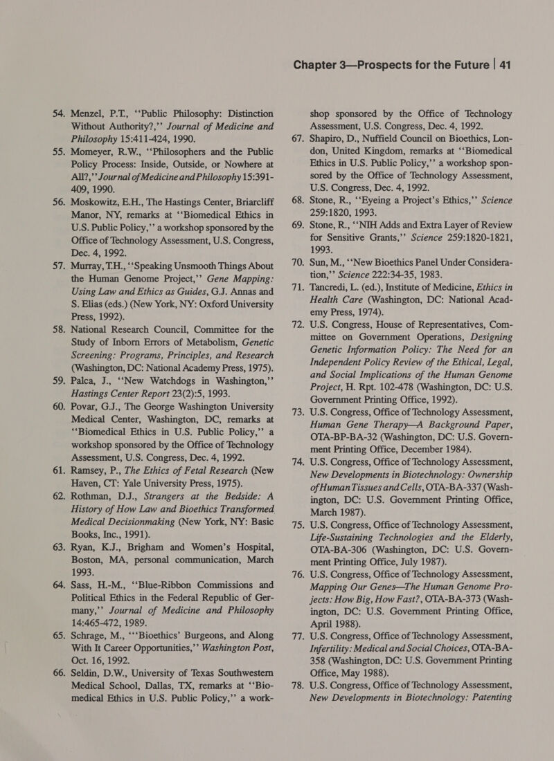 Menzel, P.T., “‘Public Philosophy: Distinction Without Authority?,’’ Journal of Medicine and Philosophy 15:411-424, 1990. Momeyer, R.W., ‘‘Philosophers and the Public Policy Process: Inside, Outside, or Nowhere at All?,’’ Journal of Medicine and Philosophy 15:391- 409, 1990. Moskowitz, E.H., The Hastings Center, Briarcliff Manor, NY, remarks at ‘‘Biomedical Ethics in U.S. Public Policy,’’ a workshop sponsored by the Office of Technology Assessment, U.S. Congress, Dec. 4, 1992. Murray, T.H., ‘“Speaking Unsmooth Things About the Human Genome Project,’’ Gene Mapping: Using Law and Ethics as Guides, G.J. Annas and S. Elias (eds.) (New York, NY: Oxford University Press, 1992). National Research Council, Committee for the Study of Inborn Errors of Metabolism, Genetic Screening: Programs, Principles, and Research (Washington, DC: National Academy Press, 1975). Palca, J., ‘‘New Watchdogs in Washington,”’ Hastings Center Report 23(2):5, 1993. Povar, G.J., The George Washington University Medical Center, Washington, DC, remarks at **Biomedical Ethics in U.S. Public Policy,’’ a workshop sponsored by the Office of Technology Assessment, U.S. Congress, Dec. 4, 1992. Ramsey, P., The Ethics of Fetal Research (New Haven, CT: Yale University Press, 1975). Rothman, D.J., Strangers at the Bedside: A History of How Law and Bioethics Transformed. Medical Decisionmaking (New York, NY: Basic Books, Inc., 1991). Ryan, K.J., Brigham and Women’s Hospital, Boston, MA, personal communication, March 1993. Political Ethics in the Federal Republic of Ger- many,’’ Journal of Medicine and Philosophy 14:465-472, 1989. Schrage, M., ‘‘‘Bioethics’ Burgeons, and Along With It Career Opportunities,’’ Washington Post, Oct. 16, 1992. Seldin, D.W., University of Texas Southwestern Medical School, Dallas, TX, remarks at ‘‘Bio- medical Ethics in U.S. Public Policy,’ a work- shop sponsored by the Office of Technology Assessment, U.S. Congress, Dec. 4, 1992. Shapiro, D., Nuffield Council on Bioethics, Lon- don, United Kingdom, remarks at ‘‘Biomedical Ethics in U.S. Public Policy,’’ a workshop spon- sored by the Office of Technology Assessment, U.S. Congress, Dec. 4, 1992. Stone, R., ‘‘Eyeing a Project’s Ethics,’’ Science 259:1820, 1993. Stone, R., ‘‘NIH Adds and Extra Layer of Review for Sensitive Grants,’’ Science 259:1820-1821, 1993. Sun, M., ‘‘New Bioethics Panel Under Considera- tion,’’ Science 222:34-35, 1983. Tancredi, L. (ed.), Institute of Medicine, Ethics in Health Care (Washington, DC: National Acad- emy Press, 1974). U.S. Congress, House of Representatives, Com- mittee on Government Operations, Designing Genetic Information Policy: The Need for an Independent Policy Review of the Ethical, Legal, and Social Implications of the Human Genome Project, H. Rpt. 102-478 (Washington, DC: U.S. Government Printing Office, 1992). U.S. Congress, Office of Technology Assessment, Human Gene Therapy—A Background Paper, OTA-BP-BA-32 (Washington, DC: U.S. Govern- ment Printing Office, December 1984). U.S. Congress, Office of Technology Assessment, New Developments in Biotechnology: Ownership of Human Tissues and Cells, OTA-BA-337 (Wash- ington, DC: U.S. Government Printing Office, March 1987). U.S. Congress, Office of Technology Assessment, Life-Sustaining Technologies and the Elderly, OTA-BA-306 (Washington, DC: U.S. Govern- ment Printing Office, July 1987). U.S. Congress, Office of Technology Assessment, Mapping Our Genes—The Human Genome Pro- jects: How Big, How Fast?, OTA-BA-373 (Wash- ington, DC: U.S. Government Printing Office, April 1988). U.S. Congress, Office of Technology Assessment, Infertility: Medical and Social Choices, OTA-BA- 358 (Washington, DC: U.S. Government Printing Office, May 1988). U.S. Congress, Office of Technology Assessment, New Developments in Biotechnology: Patenting