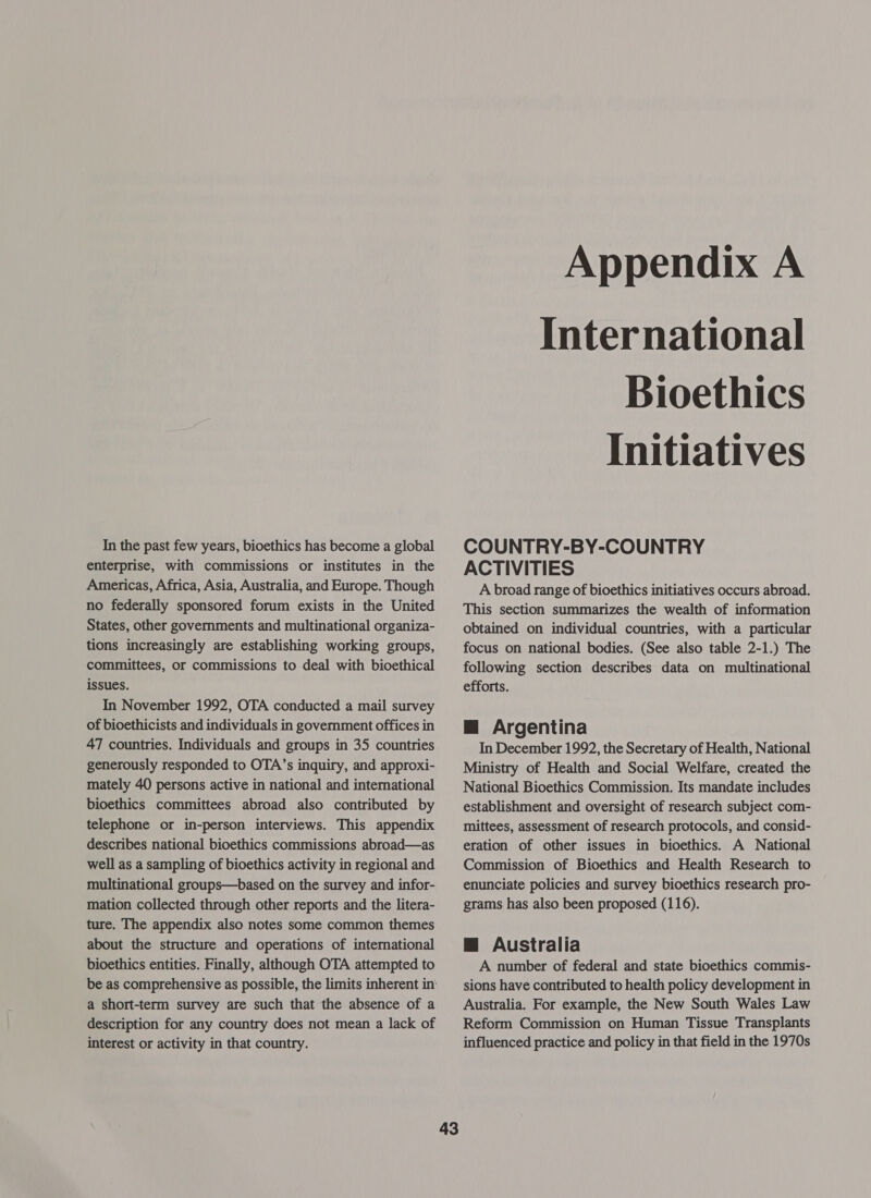 In the past few years, bioethics has become a global enterprise, with commissions or institutes in the Americas, Africa, Asia, Australia, and Europe. Though no federally sponsored forum exists in the United States, other governments and multinational organiza- tions increasingly are establishing working groups, committees, or commissions to deal with bioethical issues. In November 1992, OTA conducted a mail survey of bioethicists and individuals in government offices in 47 countries. Individuals and groups in 35 countries generously responded to OTA’s inquiry, and approxi- mately 40 persons active in national and international bioethics committees abroad also contributed by telephone or in-person interviews. This appendix describes national bioethics commissions abroad—as well as a sampling of bioethics activity in regional and multinational groups—based on the survey and infor- mation collected through other reports and the litera- ture. The appendix also notes some common themes about the structure and operations of international bioethics entities. Finally, although OTA attempted to a short-term survey are such that the absence of a description for any country does not mean a lack of interest or activity in that country. 43 Appendix A International Bioethics Initiatives COUNTRY-BY-COUNTRY ACTIVITIES A broad range of bioethics initiatives occurs abroad. This section summarizes the wealth of information obtained on individual countries, with a particular focus on national bodies. (See also table 2-1.) The following section describes data on multinational efforts. Mm Argentina In December 1992, the Secretary of Health, National Ministry of Health and Social Welfare, created the National Bioethics Commission. Its mandate includes establishment and oversight of research subject com- mittees, assessment of research protocols, and consid- eration of other issues in bioethics. A National Commission of Bioethics and Health Research to enunciate policies and survey bioethics research pro- grams has also been proposed (116). @ Australia A number of federal and state bioethics commis- sions have contributed to health policy development in Australia. For example, the New South Wales Law Reform Commission on Human Tissue Transplants influenced practice and policy in that field in the 1970s