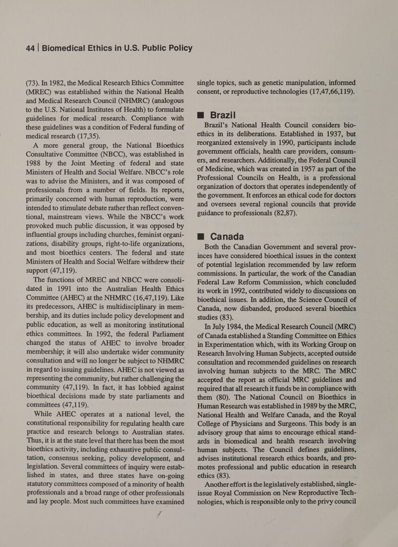 (73). In 1982, the Medical Research Ethics Committee (MREC) was established within the National Health and Medical Research Council (NHMRC) (analogous to the U.S. National Institutes of Health) to formulate guidelines for medical research. Compliance with these guidelines was a condition of Federal funding of medical research (17,35). A more general group, the National Bioethics Consultative Committee (NBCC), was established in 1988 by the Joint Meeting of federal and state Ministers of Health and Social Welfare. NBCC’s role was to advise the Ministers, and it was composed of professionals from a number of fields. Its reports, primarily concerned with human reproduction, were intended to stimulate debate rather than reflect conven- tional, mainstream views. While the NBCC’s work provoked much public discussion, it was opposed by influential groups including churches, feminist organi- zations, disability groups, right-to-life organizations, and most bioethics centers. The federal and state Ministers of Health and Social Welfare withdrew their support (47,119). The functions of MREC and NBCC were consoli- dated in 1991 into the Australian Health Ethics Committee (AHEC) at the NHMRC (16,47,119). Like its predecessors, AHEC is multidisciplinary in mem- bership, and its duties include policy development and public education, as well as monitoring institutional ethics committees. In 1992, the federal Parliament changed the status of AHEC to involve broader membership; it will also undertake wider community consultation and will no longer be subject to NHMRC in regard to issuing guidelines. AHEC is not viewed as representing the community, but rather challenging the community (47,119). In fact, it has lobbied against bioethical decisions made by state parliaments and committees (47,119), While AHEC operates at a national level, the constitutional responsibility for regulating health care practice and research belongs to Australian states. Thus, it is at the state level that there has been the most bioethics activity, including exhaustive public consul- tation, consensus seeking, policy development, and legislation. Several committees of inquiry were estab- lished in states, and three states have on-going statutory committees composed of a minority of health professionals and a broad range of other professionals and lay people. Most such committees have examined / single topics, such as genetic manipulation, informed consent, or reproductive technologies (17,47,66,119). @ Brazil Brazil’s National Health Council considers bio- ethics in its deliberations. Established in 1937, but reorganized extensively in 1990, participants include government officials, health care providers, consum- ers, and researchers. Additionally, the Federal Council of Medicine, which was created in 1957 as part of the Professional Councils on Health, is a professional organization of doctors that operates independently of the government. It enforces an ethical code for doctors and oversees several regional councils that provide guidance to professionals (82,87). Mm Canada Both the Canadian Government and several prov- inces have considered bioethical issues in the context of potential legislation recommended by law reform commissions. In particular, the work of the Canadian Federal Law Reform Commission, which concluded its work in 1992, contributed widely to discussions on bioethical issues. In addition, the Science Council of Canada, now disbanded, produced several bioethics studies (83). In July 1984, the Medical Research Council (MRC) of Canada established a Standing Committee on Ethics in Experimentation which, with its Working Group on Research Involving Human Subjects, accepted outside consultation and recommended guidelines on research involving human subjects to the MRC. The MRC accepted the report as official MRC guidelines and required that all research it funds be in compliance with them (80). The National Council on Bioethics in Human Research was established in 1989 by the MRC, National Health and Welfare Canada, and the Royal College of Physicians and Surgeons. This body is an advisory group that aims to encourage ethical stand- ards in biomedical and health research involving human subjects. The Council defines guidelines, advises institutional research ethics boards, and pro- motes professional and public education in research ethics (83). Another effort is the legislatively established, single- issue Royal Commission on New Reproductive Tech- nologies, which is responsible only to the privy council