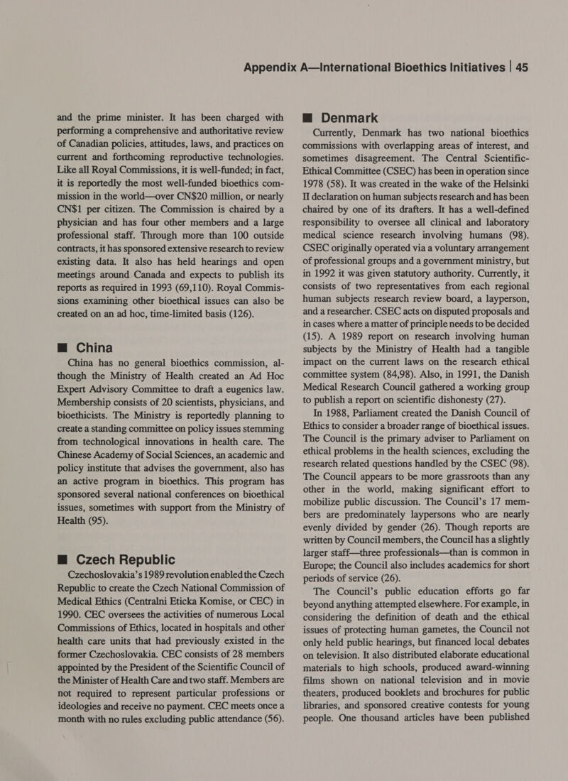 and the prime minister. It has been charged with performing a comprehensive and authoritative review of Canadian policies, attitudes, laws, and practices on current and forthcoming reproductive technologies. Like all Royal Commissions, it is well-funded; in fact, it is reportedly the most well-funded bioethics com- mission in the world—over CN$20 million, or nearly CN$1 per citizen. The Commission is chaired by a physician and has four other members and a large professional staff. Through more than 100 outside contracts, it has sponsored extensive research to review existing data. It also has held hearings and open meetings around Canada and expects to publish its reports as required in 1993 (69,110). Royal Commis- sions examining other bioethical issues can also be created on an ad hoc, time-limited basis (126). mM China China has no general bioethics commission, al- though the Ministry of Health created an Ad Hoc Expert Advisory Committee to draft a eugenics law. Membership consists of 20 scientists, physicians, and bioethicists. The Ministry is reportedly planning to create a standing committee on policy issues stemming from technological innovations in health care. The Chinese Academy of Social Sciences, an academic and policy institute that advises the government, also has an active program in bioethics. This program has sponsored several national conferences on bioethical issues, sometimes with support from the Ministry of Health (95). m Czech Republic Czechoslovakia’s 1989 revolution enabled the Czech Republic to create the Czech National Commission of Medical Ethics (Centralni Eticka Komise, or CEC) in 1990. CEC oversees the activities of numerous Local health care units that had previously existed in the former Czechoslovakia. CEC consists of 28 members appointed by the President of the Scientific Council of the Minister of Health Care and two staff. Members are not required to represent particular professions or ideologies and receive no payment. CEC meets once a month with no rules excluding public attendance (56). m@ Denmark Currently, Denmark has two national bioethics commissions with overlapping areas of interest, and sometimes disagreement. The Central Scientific- Ethical Committee (CSEC) has been in operation since 1978 (58). It was created in the wake of the Helsinki If declaration on human subjects research and has been chaired by one of its drafters. It has a well-defined responsibility to oversee all clinical and laboratory medical science research involving humans (98). CSEC originally operated via a voluntary arrangement of professional groups and a government ministry, but in 1992 it was given statutory authority. Currently, it consists of two representatives from each regional human subjects research review board, a layperson, and a researcher. CSEC acts on disputed proposals and in cases where a matter of principle needs to be decided (15). A 1989 report on research involving human subjects by the Ministry of Health had a tangible impact on the current laws on the research ethical committee system (84,98). Also, in 1991, the Danish Medical Research Council gathered a working group to publish a report on scientific dishonesty (27). In 1988, Parliament created the Danish Council of Ethics to consider a broader range of bioethical issues. The Council is the primary adviser to Parliament on ethical problems in the health sciences, excluding the research related questions handled by the CSEC (98). The Council appears to be more grassroots than any other in the world, making significant effort to mobilize public discussion. The Council’s 17 mem- bers are predominately laypersons who are nearly evenly divided by gender (26). Though reports are written by Council members, the Council has a slightly larger staff—three professionals—than is common in Europe; the Council also includes academics for short periods of service (26). The Council’s public education efforts go far beyond anything attempted elsewhere. For example, in considering the definition of death and the ethical issues of protecting human gametes, the Council not only held public hearings, but financed local debates on television. It also distributed elaborate educational materials to high schools, produced award-winning films shown on national television and in movie theaters, produced booklets and brochures for public libraries, and sponsored creative contests for young people. One thousand articles have been published
