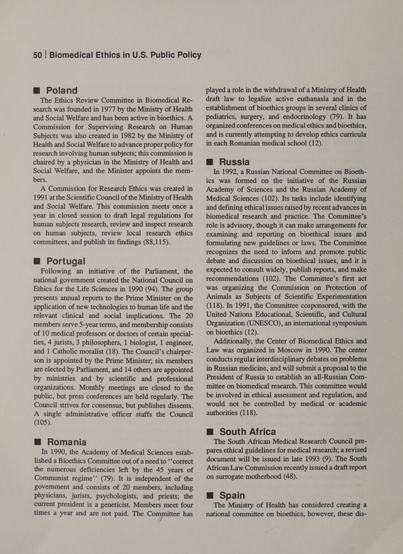 m Poland The Ethics Review Committee in Biomedical Re- search was founded in 1977 by the Ministry of Health and Social Welfare and has been active in bioethics. A Commission for Supervising Research on Human Subjects was also created in 1982 by the Ministry of Health and Social Welfare to advance proper policy for research involving human subjects; this commission is chaired by a physician in the Ministry of Health and Social Welfare, and the Minister appoints the mem- bers. A Commission for Research Ethics was created in 1991 at the Scientific Council of the Ministry of Health and Social Welfare. This commission meets once a year in closed session to draft legal regulations for human subjects research, review and inspect research on human subjects, review local research ethics committees, and publish its findings (88,115). M@ Portugal Following an initiative of the Parliament, the national government created the National Council on Ethics for the Life Sciences in 1990 (94). The group presents annual reports to the Prime Minister on the application of new technologies to human life and the relevant clinical and social implications. The 20 members serve 5-year terms, and membership consists of 10 medical professors or doctors of certain special- ties, 4 jurists, 3 philosophers, 1 biologist, 1 engineer, and 1 Catholic moralist (18). The Council’s chairper- son is appointed by the Prime Minister; six members are elected by Parliament, and 14 others are appointed organizations. Monthly meetings are closed to the public, but press conferences are held regularly. The Council strives for consensus, but publishes dissents. A single administrative officer staffs the Council (105). m@ Romania In 1990, the Academy of Medical Sciences estab- lished a Bioethics Committee out of a need to ‘‘correct the numerous deficiencies left by the 45 years of Communist regime’’ (79). It is independent of the government and consists of 20 members, including physicians, jurists, psychologists, and priests; the current president is a geneticist. Members meet four times a year and are not paid. The Committee has 7 played a role in the withdrawal of a Ministry of Health draft law to legalize active euthanasia and in the establishment of bioethics groups in several clinics of pediatrics, surgery, and endocrinology (79). It has organized conferences on medical ethics and bioethics, and is currently attempting to develop ethics curricula in each Romanian medical school (12). m@ Russia In 1992, a Russian National Committee on Bioeth- ics was formed on the initiative of the Russian Academy of Sciences and the Russian Academy of Medical Sciences (102). Its tasks include identifying and defining ethical issues raised by recent advances in biomedical research and practice. The Committee’s role is advisory, though it can make arrangements for examining and reporting on bioethical issues and formulating new guidelines or laws. The Committee recognizes the need to inform and promote public debate and discussion on bioethical issues, and it is expected to consult widely, publish reports, and make recommendations (102). The Committee’s first act was organizing the Commission on Protection of Animals as Subjects of Scientific Experimentation (118). In 1991, the Committee cosponsored, with the United Nations Educational, Scientific, and Cultural Organization (UNESCO), an international symposium on bioethics (12). Additionally, the Center of Biomedical Ethics and Law was organized in Moscow in 1990. The center conducts regular interdisciplinary debates on problems in Russian medicine, and will submit a proposal to the President of Russia to establish an all-Russian Com- mittee on biomedical research. This committee would be involved in ethical assessment and regulation, and would not be controlled by medical or academic authorities (118). M@ South Africa The South African Medical Research Council pre- pares ethical guidelines for medical research; a revised document will be issued in late 1993 (9). The South African Law Commission recently issued a draft report on surrogate motherhood (48). @ Spain The Ministry of Health has considered creating a national committee on bioethics, however, these dis-