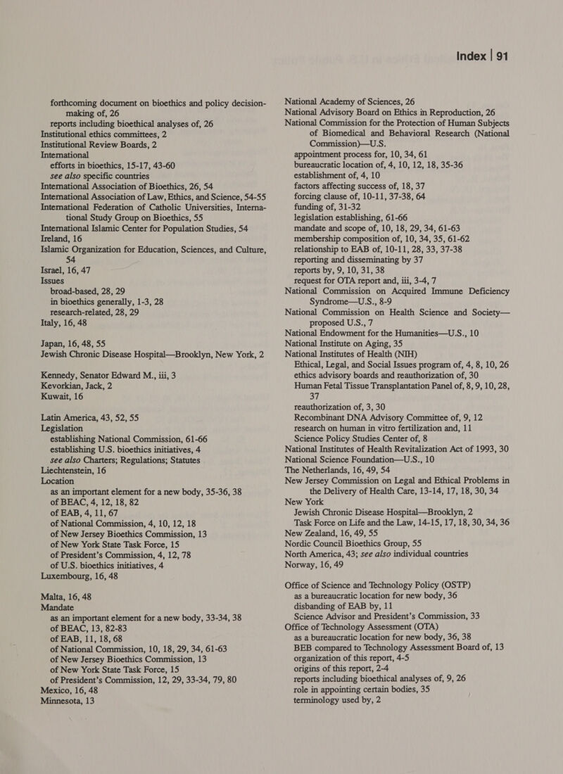 forthcoming document on bioethics and policy decision- making of, 26 reports including bioethical analyses of, 26 Institutional ethics committees, 2 Institutional Review Boards, 2 International efforts in bioethics, 15-17, 43-60 see also specific countries International Association of Bioethics, 26, 54 Intemational Association of Law, Ethics, and Science, 54-55 Intemational Federation of Catholic Universities, Interna- tional Study Group on Bioethics, 55 International Islamic Center for Population Studies, 54 Ireland, 16 Islamic Organization for Education, Sciences, and Culture, 54 Israel, 16, 47 Issues broad-based, 28, 29 in bioethics generally, 1-3, 28 research-related, 28, 29 Italy, 16, 48 Japan, 16, 48, 55 Jewish Chronic Disease Hospital—Brooklyn, New York, 2 Kennedy, Senator Edward M., iii, 3 Kevorkian, Jack, 2 Kuwait, 16 Latin America, 43, 52, 55 Legislation establishing National Commission, 61-66 establishing U.S. bioethics initiatives, 4 see also Charters; Regulations; Statutes Liechtenstein, 16 Location as an important element for a new body, 35-36, 38 of BEAC, 4, 12, 18, 82 of EAB, 4, 11, 67 of National Commission, 4, 10, 12, 18 of New Jersey Bioethics Commission, 13 of New York State Task Force, 15 of President’s Commission, 4, 12, 78 of U.S. bioethics initiatives, 4 Luxembourg, 16, 48 Malta, 16, 48 Mandate as an important element for a new body, 33-34, 38 of BEAC, 13, 82-83 of EAB, 11, 18, 68 of National Commission, 10, 18, 29, 34, 61-63 of New Jersey Bioethics Commission, 13 of New York State Task Force, 15 of President’s Commission, 12, 29, 33-34, 79, 80 Mexico, 16, 48 Minnesota, 13 Index | 91 National Academy of Sciences, 26 National Advisory Board on Ethics in Reproduction, 26 National Commission for the Protection of Human Subjects of Biomedical and Behavioral Research (National Commission)—U.S. appointment process for, 10, 34, 61 bureaucratic location of, 4, 10, 12, 18, 35-36 establishment of, 4, 10 factors affecting success of, 18, 37 forcing clause of, 10-11, 37-38, 64 funding of, 31-32 legislation establishing, 61-66 mandate and scope of, 10, 18, 29, 34, 61-63 membership composition of, 10, 34, 35, 61-62 relationship to EAB of, 10-11, 28, 33, 37-38 reporting and disseminating by 37 reports by, 9, 10, 31, 38 request for OTA report and, iii, 3-4, 7 National Commission on Acquired Immune Deficiency Syndrome—U.S., 8-9 National Commission on Health Science and Society— proposed U.S., 7 National Endowment for the Humanities—U:S., 10 National Institute on Aging, 35 National Institutes of Health (NIH) Ethical, Legal, and Social Issues program of, 4, 8, 10, 26 ethics advisory boards and reauthorization of, 30 Human Fetal Tissue Transplantation Panel of, 8, 9, 10, 28, 37 reauthorization of, 3, 30 Recombinant DNA Advisory Committee of, 9, 12 research on human in vitro fertilization and, 11 Science Policy Studies Center of, 8 National Institutes of Health Revitalization Act of 1993, 30 National Science Foundation—U.S., 10 The Netherlands, 16, 49, 54 New Jersey Commission on Legal and Ethical Problems in the Delivery of Health Care, 13-14, 17, 18, 30, 34 New York Jewish Chronic Disease Hospital—Brooklyn, 2 Task Force on Life and the Law, 14-15, 17, 18, 30, 34, 36 New Zealand, 16, 49, 55 Nordic Council Bioethics Group, 55 North America, 43; see also individual countries Norway, 16, 49 Office of Science and Technology Policy (OSTP) as a bureaucratic location for new body, 36 disbanding of EAB by, 11 Science Advisor and President’s Commission, 33 Office of Technology Assessment (OTA) as a bureaucratic location for new body, 36, 38 BEB compared to Technology Assessment Board of, 13 organization of this report, 4-5 origins of this report, 2-4 reports including bioethical analyses of, 9, 26 role in appointing certain bodies, 35 terminology used by, 2