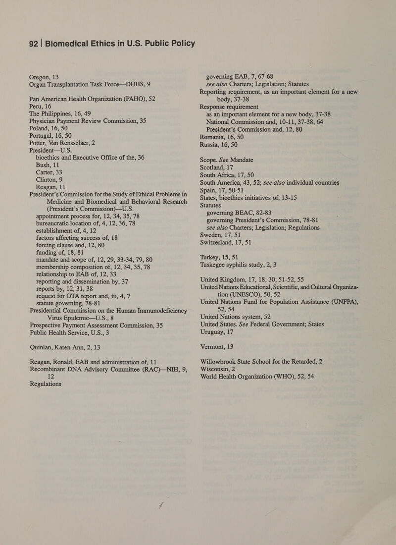 Oregon, 13 Organ Transplantation Task Force—DHHS, 9 Pan American Health Organization (PAHO), 52 Peru, 16 The Philippines, 16, 49 Physician Payment Review Commission, 35 Poland, 16, 50 Portugal, 16, 50 Potter, Van Rensselaer, 2 President—U.S. bioethics and Executive Office of the, 36 Bush, 11 Carter, 33 Clinton, 9 Reagan, 11 President’s Commission for the Study of Ethical Problems in Medicine and Biomedical and Behavioral Research (President’s Commission)—U.S. appointment process for, 12, 34, 35, 78 bureaucratic location of, 4, 12, 36, 78 establishment of, 4, 12 factors affecting success of, 18 forcing clause and, 12, 80 funding of, 18, 81 mandate and scope of, 12, 29, 33-34, 79, 80 membership composition of, 12, 34, 35, 78 relationship to EAB of, 12, 33 reporting and dissemination by, 37 reports by, 12, 31, 38 request for OTA report and, iii, 4, 7 statute governing, 78-81 Presidential Commission on the Human Immunodeficiency Virus Epidemic—U.S., 8 Prospective Payment Assessment Commission, 35 Public Health Service, U.S., 3 Quinlan, Karen Ann, 2, 13 Reagan, Ronald, EAB and administration of, 11 Recombinant DNA Advisory Committee (RAC)—NIH, 9, 12 Regulations governing EAB, 7, 67-68 see also Charters; Legislation; Statutes Reporting requirement, as an important element for a new body, 37-38 Response requirement as an important element for a new body, 37-38 National Commission and, 10-11, 37-38, 64 President’s Commission and, 12, 80 Romania, 16, 50 Russia, 16, 50 Scope. See Mandate Scotland, 17 South Africa, 17, 50 South America, 43, 52; see also individual countries Spain, 17, 50-51 States, bioethics initiatives of, 13-15 Statutes governing BEAC, 82-83 governing President’s Commission, 78-81 see also Charters; Legislation; Regulations Sweden, 17, 51 Switzerland, 17, 51 Turkey, 15, 51 Tuskegee syphilis study, 2, 3 United Kingdom, 17, 18, 30, 51-52, 55 United Nations Educational, Scientific, and Cultural Organiza- tion (UNESCO), 50,52 United Nations Fund for Population Assistance (UNFPA), 52, 54 United Nations system, 52 United States. See Federal Government; States Uruguay, 17 Vermont, 13 Willowbrook State School for the Retarded, 2 Wisconsin, 2 World Health Organization (WHO), 52, 54